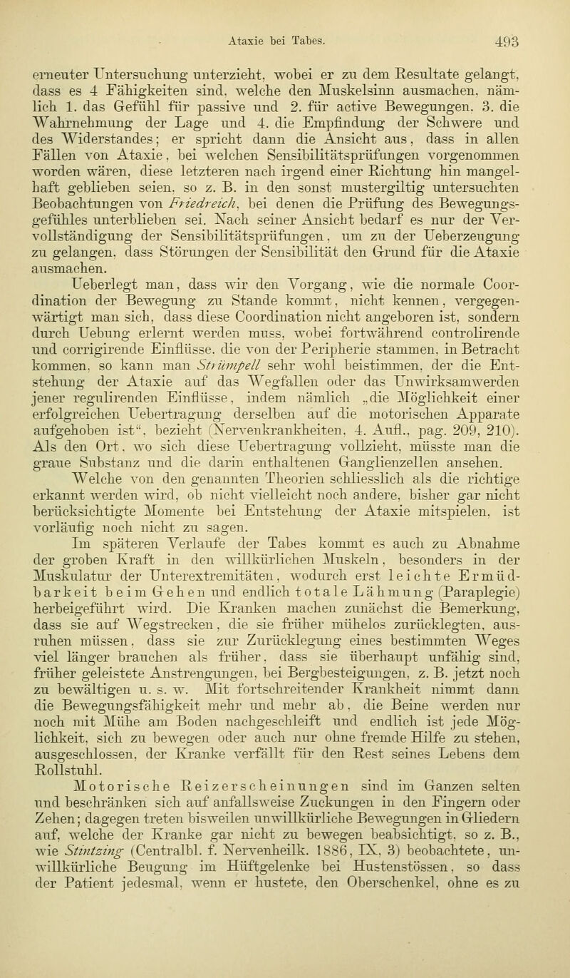 erneuter Untersucliung unterzielit, wobei er zu dem Resultate gelangt, dass es 4 Fähigkeiten sind, welche den Muskelsinn ausmachen, näm- lich 1. das Gefühl für passive und 2. für active Bewegungen. 3. die Wahrnehmung der Lage und 4. die Empfindung der Schwere und des Widerstandes; er spricht dann die Ansicht aus, dass in allen Fällen von Ataxie, bei welchen Sensibilitätsprüfungen vorgenommen worden wären, diese letzteren nach irgend einer Richtung hin mangel- haft geblieben seien, so z. B. in den sonst mustergiltig untersuchten Beobachtungen von Ftiedreich^ bei denen die Prüfung des Bewegungs- gefühles unterblieben sei. Nach seiner Ansicht bedarf es nur der Ver- vollständigung der Sensibilitätsprüfungen. um zu der Ueberzeugung zu gelangen, dass Störungen der Sensibilität den Grund für die Ataxie ausmachen. Ueberlegt man, dass wir den Vorgang, wie die normale Coor- dination der Bewegung zu Stande kommt, nicht kennen, vergegen- wärtigt man sich, dass diese Coordination nicht angeboren ist, sondern durch Hebung erlernt werden muss, wobei fortwährend controlirende und corrigirende Einflüsse, die von der Peripherie stammen, in Betracht konmien, so kann man Sttümpell sehr wohl beistinunen, der die Ent- stehung der Ataxie auf das Wegfallen oder das Unwirksamwerden jener regulirenden Einflüsse, indem nämlich „die Möglichkeit einer erfolgreichen Uebertragung derselben auf die motorischen Apparate aufgehoben ist'', bezieht (Nervenkrankheiten, 4. Aufl., pag. 209, 210). Als den Ort. wo sich diese Uebertragung vollzieht, müsste man die graue Substanz und die darin enthaltenen Ganglienzellen ansehen. Welche von den genannten Theorien schliesslich als die richtige erkannt werden wird, ob nicht vielleicht noch andere, bisher gar nicht berücksichtigte Momente bei Entstehung der Ataxie mitspielen, ist vorläufig noch nicht zu sagen. Im späteren Verlaufe der Tabes kommt es auch zu Abnahme der groben Kraft in den willkürlichen Muskeln. besonders in der Muskulatur der Unterextremitäten, wodurch erst leichte Ermüd- barkeit beim Gehen und endlich totale Lähmung (Paraplegie) herbeigeführt wird. Die Kranken machen zunächst die Bemerkung, dass sie auf Wegstrecken, die sie früher mühelos zurücklegten, aus- ruhen müssen. dass sie zur Zurücklegung eines bestimmten Weges viel länger brauchen als früher, dass sie überhaupt unfähig sind, früher geleistete Anstrengungen, bei Bergbesteigungen, z. B. jetzt noch zu bewältigen u. s. w. Mit fortschreitender Krankheit nimmt dann die Bewegungsfähigkeit mehr und mehr ab. die Beine werden nur noch mit Mühe am Boden nachgeschleift und endlich ist jede Mög- lichkeit, sich zu bewegen oder auch nur ohne fremde Hilfe zu stehen, ausgeschlossen, der Kranke verfällt für den Rest seines Lebens dem Rollstuhl. Motorische Reizerscheinungen sind im Ganzen selten und beschränken sich auf anfallsweise Zuckungen in den Fingern oder Zehen; dagegen treten bisweilen unwillkürliche Bewegungen in Gliedern auf, welche der Kranke gar nicht zu bewegen beabsichtigt, so z. B., wie Süntzing (Centralbl. f. Nervenheilk. 1886, IX. 3) beobachtete , un- willkürliche Beugung im Hüftgelenke bei Hustenstössen, so dass der Patient jedesmal, wenn er hustete, den Oberschenkel, ohne es zu