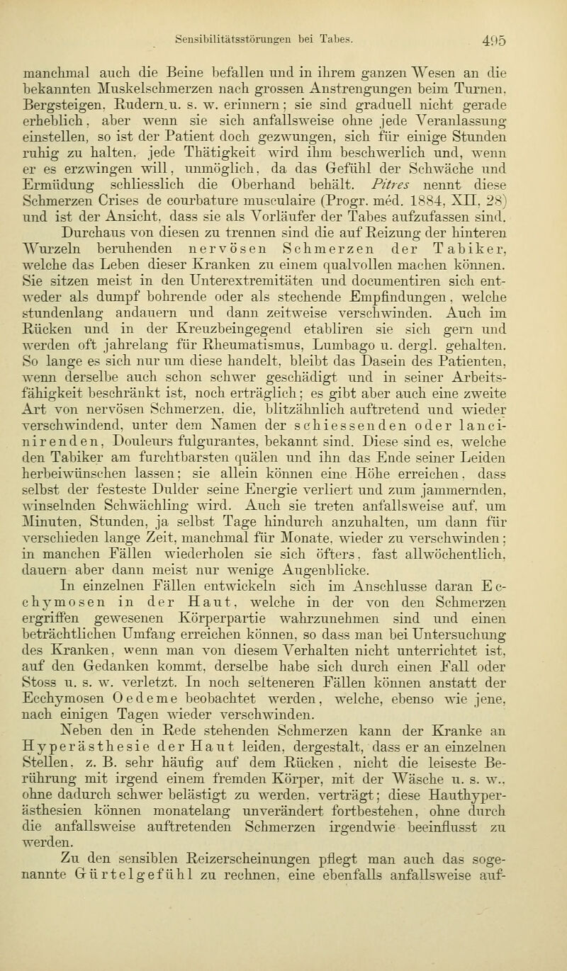 manc'limal aucli die Beine befallen und in ihrem ganzen Wesen an die bekannten Muskelschmerzen nacb grossen Anstrengungen beim Turnen. Bergsteigen. Rudern.u. s. w. erinnern; sie sind graduell rdclit gerade erheblich, aber wenn sie sich anfallsweise ohne jede Veranlassung einstellen, so ist der Patient doch gezwungen, sich für einige Stunden ruhig zu halten, jede Thätigkeit wird ihm beschwerlich und, wenn er es erzwingen will, unmöglich, da das Gefühl der Schwäche und Ermüdung schliesslich die Oberhand behält. Pures nennt diese Schmerzen Crises de courbature musculaire (Progr. med. 1884, XU, 28) und ist der Ansicht, dass sie als Vorläufer der Tabes aufziifassen sind. Durchaus von diesen zu trennen sind die auf Reizung der hinteren AVurzeln beruhenden nervösen Schmerzen der Tabiker, welche das Leben dieser Kranken zu einem qualvollen machen kömien. Sie sitzen meist in den Ilnterextremitäten und documentiren sich ent- weder als dumpf bohrende oder als stechende Empfindungen, welche .stundenlang andauern und dann zeitweise verschwinden. Auch im Bücken und in der Kreuzbeingegend etabliren sie sich gern und werden oft jahrelang für Rheumatismus, Lumbago u. dergl. gehalten. So lange es sich nur um diese handelt, bleibt das Dasein des Patienten, wenn derselbe auch schon schwer geschädigt und in seiner Arbeits- fähigkeit beschränkt ist, noch erträglich; es gibt aber auch eine zweite Art von nervösen Schmerzen, die, blitzähnlich auftretend und wieder verschwindend, unter dem Xamen der schiessenden oder lanci- nirenden, Douleurs fulgurantes, bekannt sind. Diese sind es. welche den Tabiker am furchtbarsten quälen und ihn das Ende seiner Leiden herbeiwünschen lassen; sie allein können eine Höhe erreichen. dass selbst der festeste Dulder seine Energie verliert und zum jammernden, winselnden Schwächling wird. Auch sie treten anfallsweise auf. um Minuten, Stunden, ja selbst Tage hindurch anzuhalten, um dann für verschieden lange Zeit, manchmal für Monate, wieder zu verschwinden; in manchen Eällen wiederholen sie sich öfters. fast allwöchentlich, dauern aber dann meist nur wenige Augenblicke. In einzelnen Fällen entwickeln sich im Anschlüsse daran Ec- chymosen in der Haut, welche in der von den Schmerzen ergrifPen gewesenen Körperpartie wahrzunehmen sind und einen beträchtlichen Umfang erreichen können, so dass man bei Untersuchung des Kranken, wenn man von diesem Verhalten nicht unterrichtet ist, auf den Gedanken kommt, derselbe habe sich durch einen Eall oder Stoss u. s. w. verletzt. In noch selteneren Fällen können anstatt der Ecchymosen Oedeme beobachtet werden, welche, ebenso wie jene, nach einigen Tagen wieder verschwinden. Neben den in Rede stehenden Schmerzen kann der Kranke an Hyperästhesie der Haut leiden, dergestalt, dass er an einzelnen Stellen, z. B. sehr häufig auf dem Rücken, nicht die leiseste Be- rührung mit irgend einem fremden Körper, mit der Wäsche u. s. w., ohne dadurch schwer belästigt zu werden, verträgt; diese Hauthyper- ästhesien können monatelang unverändert fortbestehen, ohne durch die anfallsweise auftretenden Schmerzen irgendwie beeinflusst zu werden. Zu den sensiblen Reizerscheinungen pflegt man auch das soge- nannte Gürtelgefühl zu rechnen, eine ebenfalls anfallsweise auf-