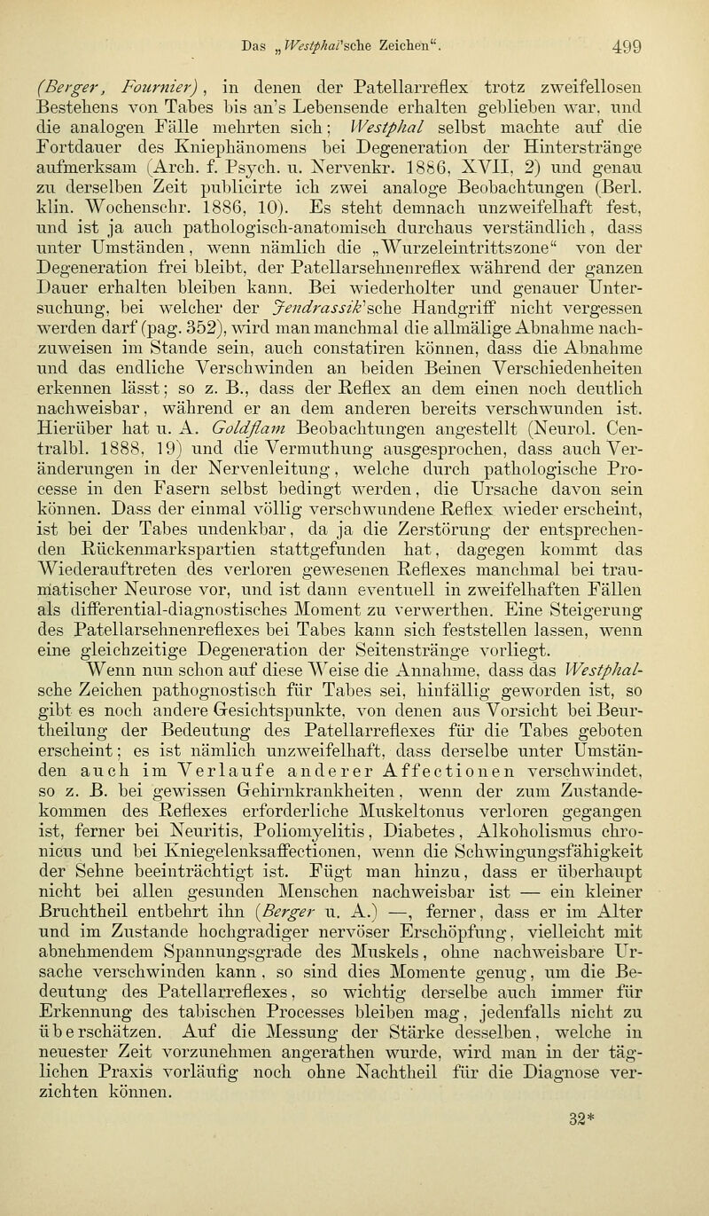 (Berger, Fournier) , in denen der Patellarreflex trotz zweifellosen Bestehens von Tabes bis an's Lebensende erhalten geblieben war. und die analogen Fälle mehrten sieb; Westphal selbst machte anf die Fortdauer des Kniephänomens bei Degeneration der Hinterstränge aufmerksam (Arch. f. Psych, u. Nervenkr. 1886, XVII, 2) und genau zu derselben Zeit publicirte ich zwei analoge Beobachtungen (Berl. klin. Wochenschr. 1886, 10). Es steht demnach unzweifelhaft fest, und ist ja auch pathologisch-anatomisch durchaus verständlich, dass unter Umständen, wenn nämlich die „Wurzeleintrittszone von der Degeneration frei bleibt, der Patellarsehnenreflex während der ganzen Dauer erhalten bleiben kann. Bei wiederholter und genauer Unter- suchung, bei welcher der Jendrassik''&QhQ Handgriff nicht vergessen werden darf (pag. 352), wird man manchmal die allmälige Abnahme nach- zuweisen im Stande sein, auch constatiren können, dass die Abnahme und das endliche Verschwinden an beiden Beinen Verschiedenheiten erkennen lässt; so z. B., dass der Reflex an dem einen noch deutlieh nachweisbar, während er an dem anderen bereits verschwunden ist. Hierüber hat u. A. Goldflam Beobachtungen angestellt (Neurol. Cen- tralbl. 1888, 19) und die Vermuthung ausgesprochen, dass auch Ver- änderungen in der Nervenleitung, welche durch pathologische Pro- cesse in den Fasern selbst bedingt werden, die Ursache davon sein können. Dass der einmal völlig verschwundene Reflex wieder erscheint, ist bei der Tabes undenkbar, da ja die Zerstörung der entsprechen- den Rückenmarkspartien stattgefunden hat, dagegen kommt das Wiederauftreten des verloren gewesenen Reflexes manchmal bei trau- matischer Neurose vor, und ist dann eventuell in zweifelhaften Fällen als differential-diagnostisches Moment zu verwerthen. Eine Steigerung des Patellarsehnenreflexes bei Tabes kann sich feststellen lassen, wenn eine gleichzeitige Degeneration der Seitenstränge vorliegt. Wenn nun schon auf diese Weise die Annahme, dass das Westphal- sche Zeichen pathognostisch für Tabes sei, hinfällig geworden ist, so gibt es noch andere Gesichtspunkte, von denen aus Vorsicht bei Beur- theilung der Bedeutung des Patellarreflexes für die Tabes geboten erscheint; es ist nämlich unzweifelhaft, dass derselbe unter Umstän- den auch im Verlaufe anderer Affectionen verschwindet, so z. B. bei gewissen Gehirnkrankheiten, wenn der zum Zustande- kommen des Reflexes erforderliche Muskeltonus verloren gegangen ist, ferner bei Neuritis, Poliomyelitis, Diabetes, Alkoholismus chro- nicus und bei Kniegelenksaffectionen, wenn die Schwingungsfähigkeit der Sehne beeinträchtigt ist. Fügt man hinzu, dass er überhaupt nicht bei allen gesunden Menschen nachweisbar ist — ein kleiner ßruchtheil entbehrt ihn {Berger u. A.) —, ferner, dass er im Alter und im Zustande hochgradiger nervöser Erschöpfung, vielleicht mit abnehmendem Spannungsgrade des Muskels, ohne nachweisbare Ur- sache verschwinden kann , so sind dies Momente genug, um die Be- deutung des Patellarreflexes, so wichtig derselbe auch immer für Erkennung des tabischen Processes bleiben mag, jedenfalls nicht zu überschätzen. Auf die Messung der Stärke desselben, welche in neuester Zeit vorzunehmen angerathen wurde, wird man in der täg- lichen Praxis vorläufig noch ohne Nachtheil für die Diagnose ver- zichten können. 32*