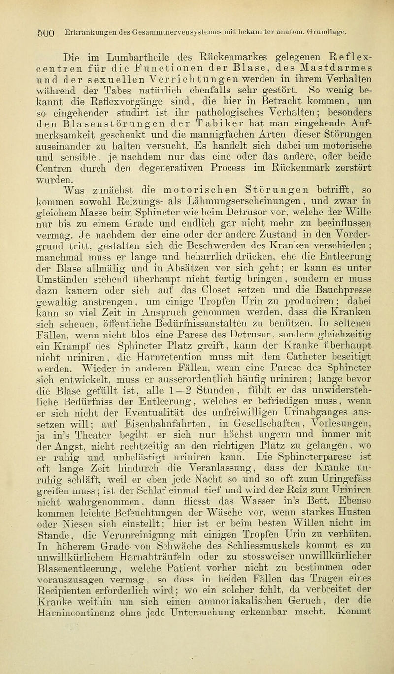 Die im Liimbartlieile des Rückemnarkes gelegenen Reflex- centren für die Functionen der Blase, des Mastdarmes lind der sexuellen Verriclitungen werden in ihrem Verkalten während der Tabes natürlicli ebenfalls sehr gestört. So wenig be- kannt die Reflexvorgänge sind, die hier in Betracht kommen, um so eingehender studirt ist ihr pathologisches Verhalten; besonders den Blasen Störungen der Tabiker hat man eingehende Auf- merksamkeit geschenkt und die mannigfachen Arten dieser Störungen auseinander zu halten versucht. Es handelt sich dabei um motorische und sensible. je nachdem nur das eine oder das andere, oder beide Centren durch den degenerativen Process im Rückenmark zerstört wurden. Was zunächst die motorischen Störungen betriflPt, so kommen sowohl Reizungs- als Lähmungserscheinungen, und zwar in gleichem Masse beim Sphincter wie beim Detrusor vor, welche der Wille nur bis zu einem Grade und endlich gar nicht mehr zu beeinflussen vermag. Je nachdem der eine oder der andere Zustand in den Vorder- grund tritt, gestalten sich die Beschwerden des Kj-anken verschieden; manchmal muss er lange und beharrlich drücken, ehe die Entleerung der Blase allmälig und in Absätzen vor sich geht: er kann es unter Umständen stehend überhaupt nicht fertig bringen, sondern er muss dazu kauern oder sich auf das Closet setzen und die Bauchpresse gewaltig anstrengen, um einige Tropfen Urin zu j)roduciren; dabei kann so viel Zeit in Anspruch genommen werden, dass die Kranken sich scheuen, öffentliche Bedürfiiissanstalten zu benützen. In seltenen Fällen, wenn nicht blos eine Parese des Detrusor, sondern gleichzeitig ein Krampf des Sphincter Platz greift, kann der Kranke überhau})t nicht uriniren, die Harnretention muss mit dem Catheter beseitig-t werden. Wieder in anderen Fällen, wenn eine Parese des Sphincter sich entwickelt, muss er ausserordentlich häufig uriniren; lange bevor die Blase gefüllt ist, alle 1—2 Stunden, fühlt er das unwidersteh- liche Bedürfniss der Entleerung, welches er befriedigen muss, wenn er sich nicht der Eventualität des unfreiwilligen Urinabganges aus- setzen will; auf Eisenbahnfahrten , in Gesellschaften , Vorlesungen, ja in's Theater begibt er sich nur höchst ungern und immer mit der Angst, nicht rechtzeitig an den richtigen Platz zu gelangen. wo er ruhig und unbelästigt uriniren kann. Die Sphincterparese ist oft lange Zeit hindurch die Veranlassung, dass der Kranke un- ruhig schläft, weil er eben jede Nacht so und so oft zum Uringefäss greifen muss; ist der Schlaf einmal tief und wird der Reiz zum Uriniren nicht wahrgenommen, dann fliesst das AVasser in's Bett. Ebenso kommen leichte Befeuchtungen der Wäsche vor, wenn starkes Husten oder Niesen sich einstellt; hier ist er beim besten Willen nicht im Stande, die Verunreinigung mit einigen Tropfen Urin zu verhüten. In höherem Grade- von Schwäche des Schliessmuskels kommt es zu unwillkürlichem Harnabträufeln oder zu stossweiser unwillkürlicher Blasenentleerung, welche Patient vorher nicht zu bestimmen oder vorauszusagen vermag, so dass in beiden FäUen das Tragen eines Recipienten erforderlich wird; wo ein solcher fehlt, da verbreitet der Kranke weithin um sich einen ammoniakalischen Geruch, der die Härnincontinenz ohne jede Untersuchung erkennbar macht. Kommt