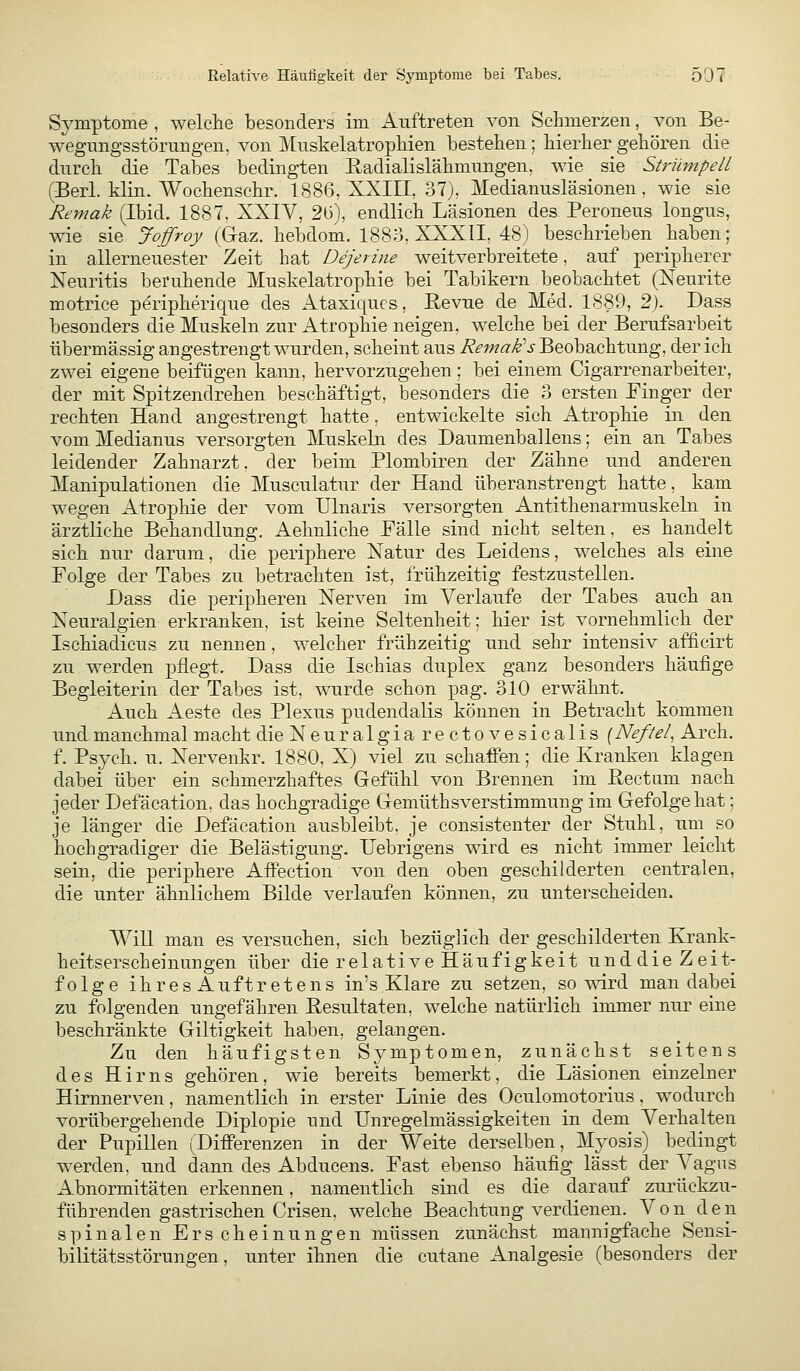Symptome , welche besonders im Auftreten von Schmerzen, von Be- wegungsstörungen, von Muskelatrophien bestehen; hierher gehören die durch die Tabes bedingten Radialislähmungen, wie sie Strümpell (Berl. klin. Wochensehr. 1886, XXIII, o7j, Medianusläsionen, wie sie Remak (Ibid. 1887, XXIV, 2ü), endlich Läsionen des Peroneus longus, wie sie Joffroy (Gaz. hebdom. 188o, XXXII, 48) beschrieben haben; in allerneuester Zeit bat Dejerine weitverbreitete, auf peripherer Neuritis beruhende Muskelatrophie bei Tabikern beobachtet (Neurite motrice peripherique des Ataxiqucs, Revue de Med. 1889, 2). Dass besonders die Muskeln zur Atrophie neigen, welche bei der Berufsarbeit übermässig angestrengt wurden, scheint aus Remak's Beobachtung, der ich zwei eigene beifügen kann, hervorzugehen; bei einem Cigarrenarbeiter, der mit Spitzendrehen beschäftigt, besonders die 3 ersten Pinger der rechten Hand angestrengt hatte, entwickelte sich Atrophie in den vom Medianus versorgten Muskeln des Daumenballens; ein an Tabes leidender Zahnarzt, der beim Plombiren der Zähne und anderen Manipulationen die Musculatur der Hand überanstrengt hatte, kam wegen Atrophie der vom Ulnaris versorgten Antithenarmuskehi in ärztliche Behandlung. Aehnliche Fälle sind nicht selten, es handelt sich nur darum, die periphere Natur des Leidens, welches als eine Folge der Tabes zu betrachten ist, frühzeitig festzustellen. Lass die peripheren Nerven im Verlaufe der Tabes auch an Neuralgien erkranken, ist keine Seltenheit; hier ist vornehmlich der Ischiadicus zu nennen, welcher frühzeitig und sehr intensiv afficirt zu werden pflegt. Dass die Ischias duplex ganz besonders häufige Begleiterin der Tabes ist, wurde schon pag. 310 erwähnt. Auch Aeste des Plexus pudendalis können in Betracht kommen und manchmal macht dieNeuralgiarectovesicalis {Nefiel, Arch. f. Psych, u. Nervenkr. 1880, X) viel zu schaffen; die Kranken klagen dabei über ein schmerzhaftes Gefühl von Brennen im Rectum nach jeder Defäcation. das hochgradige Gemüthsverstimmung im Gefolge hat; je länger die Defäcation ausbleibt, je consistenter der Stuhl, um so hochgradiger die Belästigung. Uebrigens wird es nicht immer leicht sein, die periphere Affection von den oben geschilderten centralen, die unter ähnlichem Bilde verlaufen können, zu unterscheiden. Will man es versuchen, sich bezüglich der geschilderten Krank- heitserscheinungen über die relativeHäufigkeit unddie Zeit- folge ihresAuftretens in's Klare zu setzen, so wird man dabei zu folgenden ungefähren Resultaten, welche natürlich immer nur eine beschränkte Giltigkeit haben, gelangen. Zu den häufigsten Symptomen, zunächst seitens des Hirns gehören, wie bereits bemerkt, die Läsionen einzelner Hirnnerven, namentlich in erster Linie des Oculomotorius, wodurch vorübergehende Diplopie und Unregelmässigkeiten in dem Verhalten der Pupillen (Differenzen in der Weite derselben, Mj-osis) bedingt werden, und dann des Abducens. Fast ebenso häufig lässt der Vagus Abnormitäten erkennen, namentlich sind es die darauf zurückzu- führenden gastrischen Crisen, welche Beachtung verdienen. Von den spinalen Erscheinungen müssen zunächst mannigfache Sensi- bilitätsstörungen, unter ihnen die cutane Analgesie (besonders der