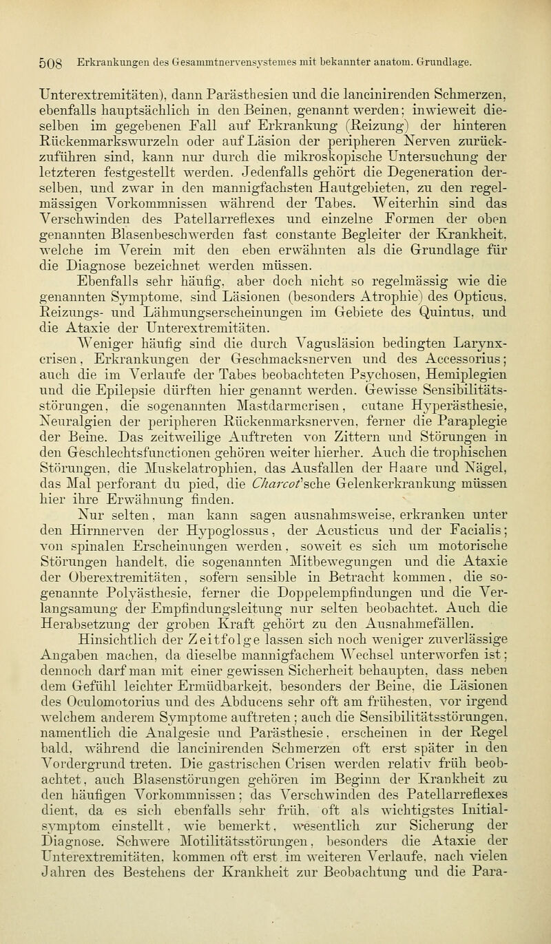 Unterextremitäten), dann Parästhesien und die lancinirenden Schmerzen, ebenfalls hanptsäclilicli in den Beinen, genannt werden: inwieweit die- selben im gegebenen Fall auf Erkrankung (ßeizung) der binteren Rückenmarkswurzeln oder auf Läsion der peripheren Nerven zurück- zuführen sind, kann nur durch die mikroskopische Untersuchung der letzteren festgestellt werden. Jedenfalls gehört die Degeneration der- selben, und zwar in den mannigfachsten Hautgebieten, zu den regel- mässigen Vorkommnissen während der Tabes. Weiterhin sind das Verschwinden des Patellarreflexes und einzelne Formen der oben genannten Blasenbeschwerden fast constante Begleiter der Krankheit, welche im Verein mit den eben erwähnten als die Grundlage für die Diagnose bezeichnet werden müssen. Ebenfalls sehr häufig, aber doch nicht so regelmässig me die genannten Symptome, sind Läsionen (besonders Atrophie) des Opticus. Reizungs- und Lähmungserscheinungen im Grebiete des Quintus, und die Ataxie der Unter extremitäten. Weniger häufig sind die durch Vagusläsion bedingten Larynx- crisen, Erkrankungen der Geschmacksnerven und des Accessorius; auch die im Verlaufe der Tabes beobachteten Psychosen, Hemiplegien und die Epilepsie dürften hier genannt werden. Gewisse Sensibilitäts- störungen, die sogenannten Mastdarmcrisen, cutane Hyperästhesie, Neuralgien der peripheren ßückenmarksnerven. ferner die Paraplegie der Beine. Das zeitweilige Auftreten von Zittern und Störungen in den Geschlechtsfunctionen gehören weiter hierher. Auch die trophischen Störungen, die ]\Iuskelatrophien, das Ausfallen der Haare und Nägel, das Mal perforant du pied, die Ckarcofsf^e Gelenkerkrankung müssen hier ihre Erwähnung finden. Nur selten, man kann sagen ausnahmsweise, erkranken unter den Hirmierven der Hypoglossus, der Acusticus und der Facialis; von spinalen Erscheinungen werden, soweit es sich um motorische Störungen handelt, die sogenannten Mitbewegungen und die Ataxie der Oberextremitäten, sofern sensible in Betracht kommen, die so- genannte Polyästhesie, ferner die Doppelempfindungen und die Ver- langsamung der Empfindungsleitung nur selten beobachtet. Auch die Herabsetzung der groben Kraft gehört zu den Ausnahmefällen. Hinsichtlich der Zeitfolge lassen sich noch weniger zuverlässige Angaben machen, da dieselbe mannigfachem Wechsel unterworfen ist; dennoch darf man mit einer gewissen Sicherheit behaupten, dass neben dem Gefühl leichter Ermüdbarkeit, besonders der Beine, die Läsionen des Oculomotorius und des Abducens sehr oft am frühesten, vor irgend welchem anderem Symptome auftreten; auch die Sensibilitätsstörungen, namentlich die Analgesie und Parästhesie. erscheinen in der Regel bald, während die lancinirenden Schmerzen oft erst später in den Vordergrund treten. Die gastrischen Crisen werden relativ früh beob- achtet, auch Blasenstörungen gehören im Beginn der Krankheit zu den häufigen Vorkommnissen; das Verschwinden des Patellarrefiexes dient, da es sieh ebenfalls sehr früh, oft als wichtigstes Initial- symptom einstellt, wie bemerkt, wesentlich zur Sicherung der Diagnose. Schwere Motilitätsstörungen, besonders die Ataxie der Unterextremitäten, kommen oft erst,im weiteren A^erlaufe. nach ^aelen Jahren des Bestehens der Krankheit zur Beobachtung und die Para-