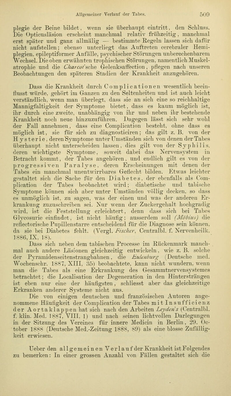 plegie der Beine bildet. wenn sie überhaupt eintritt. den Scliluss. Die Opticnsläsion ersebeint manchmal relativ frühzeitig , manchmal erst später und ganz allmälig — bestimmte Eegeln lassen sich dafür nicht aufstellen; ebenso unterliegt das Auftreten cerebraler Hemi- plegien, epileptiformer Anfälle, psychischer Störungen unberechenbarem ^^echsel. Die oben erwähnten trophischen Störungen, namentlich Muskel- atrophie und die Ckajcoi'&Qh^ GelenksafFection. pflegen nach unseren Beobachtungen den späteren Stadien der Krankheit anzugehören. Dass die Krankheit durch Complicationen wesentlich beein- flusst würde, gehört im Ganzen zu den Seltenheiten und ist auch leicht verständlich, wenn man überlegt, dass sie an sich eine so reichhaltige Mannigfaltigkeit der Symptome bietet, dass es kaum möglich ist, ihr durch eine zweite, unabhängig von ihr und neben ihr bestehende Krankheit noch neue hinzuzuführen. Dagegen lässt sich sehr wohl der Eall annehmen, dass eine Complication besteht, ohne dass es möglich ist, sie für sich zu diagnosticiren; das gilt z. B. von der Hysterie, deren Symptome unter Umständen sich von denen der Tabes überhaupt nicht unterscheiden lassen, dies gilt von der Syphilis, deren wichtigste Sjonptome, soweit dabei das Xervensystem in Betracht kommt, der Tabes angehören. und endlich gilt es von der progressiven Paralyse, deren Erscheinungen mit denen der Tabes ein manchmal unentwirrbares Geflecht bilden. Etwas leichter gestaltet sich die Sache für den Diabetes, der ebenfalls als Com- plication der Tabes beobachtet wird; diabetische und tabische Symptome können sich aber unter Umständen völlig decken, so dass es unmöglich ist. zu sagen, was der einen und was der anderen Er- krankung zuzuschreiben sei. Nur wenn der Zuckergehalt hochgradig wird, ist die Eeststellung erleichtert, denn dass sich bei Tabes Glycosurie einfindet, ist nicht häufig; ausserdem soll (Mobiles) die reflectorische Pupillenstarre entscheidend für die Diagnose sein können. da sie bei Diabetes fehlt. (Tergl. Fncher. Centralbl. f. Xervenheilk. ] 886, IX, 18). Dass sich neben dem tabischen Processe im Rückenmark manch- mal auch andere Läsionen gleichzeitig entwickeln, wie z. B. solche der Pyramidenseitenstrangbahnen, die Eulenburg (Deutsche med. Wochenschr. 1887, XIII. 35) beobachtete, kann nicht wundern, wenn man die Tabes als eine Erki-ankung des Gesammtnervensystemes betrachtet; die Localisation der Degeneration in den Hintersträngen ist eben nur eine der häufigsten, schliesst aber das gleichzeitige Erkranken anderer Systeme nicht aus. Die von einigen deutschen und französischen Autoren ange- nommene Häufigkeit der Complication der Tabes mit Insufficienz der Aortaklappen hat sich nach den Arbeiten Leydens (Centralbl. f. klin. Med. 1887, VIII. 1) und nach seinen lichtvollen Darlegungen in der Sitzung des Vereines für innere Medicin in Berlin, 29. Oc- tober 1888 (Deutsche Med.-Zeitung 1888, 89) als eine blosse Zufällig- keit erwiesen. Ueber den allgemeinen Verlauf der Krankheit ist Folgendes zu bemerken: In einer grossen Anzahl von Fällen gestaltet sich die