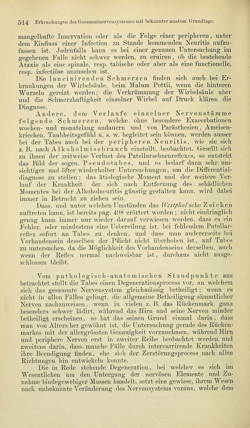 mangelliafte Innervation oder als die Folge einer peripheren, nnter dem Einfluss einer Infection zu Stande kommenden Neuritis aufzu- fassen ist. Jedenfalls kann es bei einer genauen Untersucliung im gegebenen Falle nicht schwer werden, zu eruiren, ob die bestehende Ataxie als eine spinale, resp. tabische oder aber als eine functionelle, resp. infectiöse anzusehen ist. Die lancinirenden Schmerzen finden sich auch bei Er- krankungen der Wirbelsäule, beim Malum Pottii, wenn die hinteren Wurzeln gereizt werden; die Verkrümmung der Wirbelsäule aber und die Schmerzhaftigkeit einzelner Wirbel auf Druck klären die Diagnose. Andere, dem Verlaufe einzelner Nervenstämme folgende Schmerzen, welche ohne besondere Exacerbationen Wochen- und monatelang andauern und von Parästhesien, Ameisen- kriechen, Taubheitsgefühl u. s. w. begleitet sein können, werden ausser bei der Tabes auch bei der peripheren Neuritis, wie sie sich z.B. nach Alkoholmissbrauch einstellt, beobachtet. Gesellt sich zu ihnen der zeitweise Verlust des Patellarsehnenrefiexes, so entsteht das Bild der sogen. Pseudotabes, und es bedarf dann sehr um- sichtiger und öfter wiederholter Untersuchungen, um die Differential- diagnose zu stellen; das ätiologische Moment und der weitere Ver- lauf der Krankheit, der sich nach Entfernung des schädlichen Momentes bei der Alkoholneuritis günstig gestalten kann, wird dabei immer in Betracht zu ziehen sein. Dass, und unter welchen Umständen das Westphal'^ok^ Zeichen auftreten kann, ist bereits pag. 498 erörtert worden ; nicht eindringli(-'h genug kann immer nur wieder darauf verwiesen werden, dass es ein Fehler, oder mindestens eine Uebereilung ist, bei fehlendem Patellar- reflex sofort an Tabes zu denken, und dass man andererseits bei Vorhandensein desselben der Pflicht nicht überhoben ist, auf Tabes zu untersuchen, da die Möglichkeit des Vorhandenseins derselben, auch wenn der Reflex normal nachweisbar ist, durchaus nicht ausge- schlossen bleibt. Vom pathologisch-anatomischen Standpunkte aus betrachtet stellt die Tabes einen Degenerationsprocess vor, an welchem sich das gesammte Nervensystem gleichmässig betheiligt; wenn es nicht in allen Fällen gelingt, die allgemeine Betheiligung sämmtlicher Nerven nachzuweisen, wenn in vielen z. B. das ßückenmark ganz besonders schwer lädirt, während das Hirn und seine Nerven minder betheiligt erscheinen, so hat das seinen Grrund einmal darin, dass man von Alters her gewöhnt ist, die Untersuchung gerade des Rücken- markes mit der allergrössten Genauigkeit vorzunehmen, während Hirn und periphere Nerven erst in zweiter Reihe beobachtet werden und zweitens darin, dass- manche Fälle durch intercurrirende Krankheiten ihre Beendigung finden, ehe sich der Zerstörungsprocess nach allen Richtungen hin entwickeln konnte. Die in Rede stehende Degeneration, bei welcher es sich im Wesentlichen um den Untergang der nervösen Elemente und Zu- nahme bindegewebiger Massen handelt, setzt eine gewisse, ihrem Wesen nach-unbekannte Veränderung des-Nervensystems voraus, welche dem