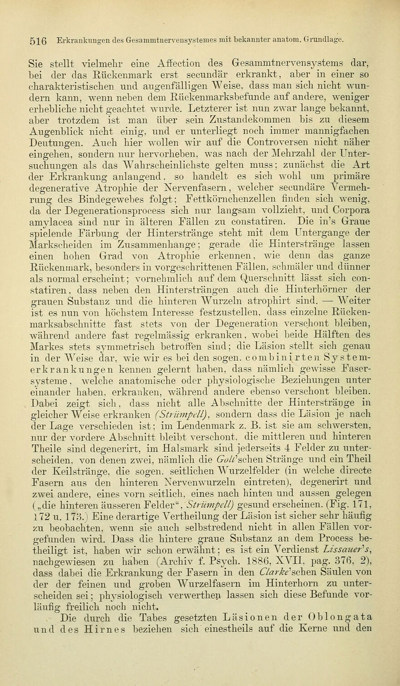 Sie stellt vielmelir eine Afiection des Gesammtnervensj^stems dar, bei der das Eückenmark erst secundär erkrankt, aber in einer so charakteristiscken und augenfälligen Weise, dass man sich nickt wun- dern kann, wenn neben dem Rückenmarksbefunde auf andere, weniger erbeblicke nickt geacktet wurde. Letzterer ist nun zwar lange bekannt, aber trotzdem ist man über sein Zustandekommen bis zu diesem Augenblick nickt einig, und er unterliegt noch immer mannigfachen Deutungen. Auch hier wollen wir auf die Controversen nicht näher eingehen, sondern nur hervorheben, was nach der Mehrzahl der Unter- suchungen als das Wahrscheinlichste gelten muss; zunächst die Art der Erkrankung anlangend, so handelt es sich wohl um primäre degenerative Atrophie der ISTervenfasern, welcher secundäre Vermeh- rung des Bindegewebes folgt; Fettkörnckenzellen finden sich wenig, da der Degenerationsprocess sich nur langsam vollzieht, und Corpora amylacea sind nur in älteren Fällen zu constatiren. Die in's Graue spielende Färbung der Hinterstränge steht mit dem Untergange der Marksekeiden im Zusammenkange; gerade die Hinterstränge lassen einen hohen Grad von Atrophie erkennen, wie denn das ganze Rückenmark, besonders in vorgeschrittenen Fällen, schmäler und dünner als normal erscheint; vornebmlich auf dem Querschnitt lässt sich con- statiren , dass neben den Hintersträngen auch die Hinterhörner der grauen Substanz und die hinteren Wurzeln atrophirt sind. — Weiter ist es nun von höchstem Interesse festzustellen, dass einzelne Rücken- marksabschnitte fast stets von der Degeneration verschont bleiben, während andere fast regelmässig erkranken, wobei beide Hälften des Markes stets symmetrisck betroffen sind; die Läsion stellt sich genau in der Weise dar, wie wir es bei den sogen, combinirten System- erkrankungen kennen gelernt haben, dass nämlich gewisse Faser- systeme, welche anatomische oder physiologische Beziehungen unter einander haben, erkranken, während andere ebenso verschont bleiben. Dabei zeigt sich, dass nicht alle Abschnitte der Hinterstränge in gleicherweise erkranken (Strümpell), sondern dass die Läsion je nach der Lage verschieden ist; im Lendenmark z. B. ist sie am sckwersten, nur der vordere Abschnitt bleibt verschont, die mittleren und hinteren Theile sind degenerirt, im Halsmark sind jederseits 4 Felder zu unter- scheiden, von denen zwei, nämlich die (9öÄ'schen Stränge und ein Theil der Keilstränge, die sogen, seitlichen AYurzelfelder (in welche directe Fasern aus den hinteren Nervenwurzeln eintreten), degenerirt und zwei andere, eines vorn seitlich, eines nach hinten und aussen gelegen („die hinteren äusseren Felder, S/r^z/^T/'^/Zj gesund erscheinen. (Fig. 171, 172 u. 173.) Eine derartige Yertheilung der Läsion ist sicher sehr häufig zu beobachten, wenn sie auch selbstredend nicht in allen Fällen vor- gefunden wird. Dass die hintere graue Substanz an dem Process be- theiligt ist, haben wir schon erwähnt; es ist ein A^erdienst Lissauer's, nächgewiesen zu haben (Archiv f. Psych. 1886, XVII, pag. 37ß, 2), dass dabei die Erkrankung der Fasern in den 67«r^£''schen Säulen von der der feinen und groben Wurzelfasern im Hinterhorn zu unter- scheiden sei; physiologisch verwerthen lassen sich diese Befunde vor- läufig freilich noch nicht. Die durch die Tabes gesetzten Läsionen der Oblongata und des Hirnes beziehen sich' einestheils auf die Kerne und den
