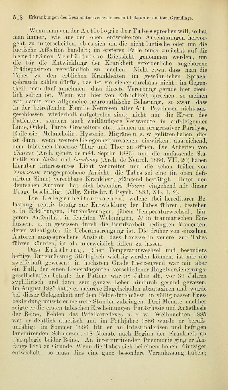 Wenn man von der Aetiologie cl erTabes sprechen will, so liat man immer, wie aus den oben entwickelten Anschauungen hervor- geht, zu unterscheiden, ob es sich um die nicht luetische oder um die luetische Affection handelt; im ersteren Falle muss zunächst auf die hereditären Verhältnisse Rücksicht genommen werden, um die für die Entwicklung der Krankheit erforderliche angeborene Prädisposition verständlich zu machen. Nicht etwa, dass man die Tabes zu den erblichen Krankheiten im gewöhnlichen Sprach- gebrauch zählen dürfte, das i^t sie sicher durchaus nicht; im Gegen- theil, man darf annehmen, dass directe Vererbung gerade hier ziem- lich selten ist. Wenn wir hier von Erblichkeit sprechen, so meinen wir damit eine allgemeine neuropathische Belastung, so zwar, dass in der betreffenden Familie Neurosen aller Art, Psychosen nicht aus- geschlossen, wiederholt aufgetreten sind; nicht nur die Eltern des Patienten, sondern auch weitläufigere Verwandte in aufsteigender Linie, Onkel, Tante. Grosseltern etc., können an j)rogressiver Paralyse, Epilepsie, Melancholie, Hysterie, Migräne u. s. w. gelitten haben, dies ist dann, wenn weitere Gelegenheitsursachen einwirken, ausreichend, dem tabischen Processe Thür und Thor zu öffnen. Die Arbeiten von Charcot (Arch. gen^r. de med. Septbr. 1883) und die umfassende Sta- tistik von Ballet und Landouzy (Arch. de Neurol. 1886. VII, 20) haben hierüber interessantes Licht verbreitet und die schon früher von Trousseau ausgesprochene Ansicht, die Tabes sei eine (in oben defi- nirtem Sinne) vererbbare Krankheit, glänzend bestätigt. Unter den deutschen Autoren hat sich besonders Möbius eingehend mit dieser Frage beschäftigt (AUg. Zeitschr. f. Psych. 1883, XL, 1, 2). Die GelegenheitsUrsachen, welche (bei hereditärer Be- lastung) relativ häufig zur Entwicklung der Tabes führen . bestehen a) in Erkältungen, Durchnässungen, jähem Temperaturwechsel, län- gerem Aufenthalt in feuchten Wohnungen, h) in traumatischen Ein- flüssen, c) in gewissen durch die Berufsarbeit bedingten Momenten, deren wichtigstes die Ueberanstrengung ist. Die früher von einzelnen Autoren ausgesprochene Ansicht. dass Excesse in venere zur Tabes führen könnten, ist als unerweislich fallen zu lassen. Dass Erkältung, jäher Temperaturwechsel und besonders heftige Durchnässung ätiologisch wichtig werden können, ist mir nie zweifelhaft gewesen; in höchstem Grade überzeugend war mir aber ein Fall, der einen Generalagenten verschiedener Hagel Versicherungs- gesellschaften betraf: der Patient war 58 Jahre alt, vor 39 Jahren syphilitisch und dann sein ganzes Leben hindurch gesund gewesen. Im August 1885 hatte er mehrere Hagelschäden abzutaxiren und wurde bei dieser Gelegenheit auf dem Felde durchnässt; in völlig nasser Fuss- bekleidung musste er mehrere Stunden zubringen. Drei Monate nachher zeigte er die ersten tabischen Erscheinungen, Parästhesie und Anästhesie der Beine, Fehlen des Patellarreflexes u. s, w. Weihnachten 1885 war er deutlich atactisch und im Frühjahre 1886 wurde er berufs- unfähig; im Sommer 1886 litt er an Intestinalcrisen und heftigen lancinirenden Schmerzen, 18 Monate nach Beginn der Krankheit an Paraplegie beider Beine. An intercurrirender Pneumonie ging er An- fangs 1887 zu Grunde. Wenn die Tabes sich bei einem hohen Fünfziger entwickelt, so muss dies eine ganz, besondere Veranlassung haben;