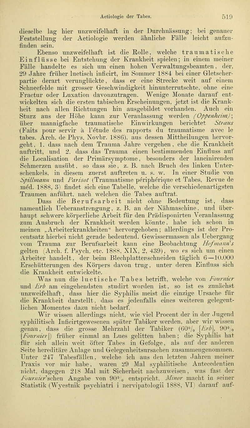 dieselbe lag Her unzweifelliaft in der Durclinässung; bei genauer Feststellung der Aetiologie werden älinlicbe Fälle leicht aufzu- finden sein. Ebenso unzweifelhaft ist die Rolle, welche traumatische Einflüsse bei Entstehung der Krankheit spielen; in einem meiner Fälle handelte es sich um einen hohen Verwaltungsbeamten, der, 29 Jahre früher luetisch inficirt, im Sommer 1884 bei einer Gletscher- partie derart verunglückte, dass er eine Strecke weit auf einem Schneefelde mit grosser Geschwindigkeit hinunterrutschte, ohne eine Fractur oder Luxation davonzutragen. Wenige Monate darauf ent- wickelten sich die ersten tabischen Erscheinungen, jetzt ist die Krank- heit nach allen Richtungen hin ausgebildet vorhanden. Auch ein Sturz aus der Höhe kann zur Veranlassung werden (Oppenheim) \ über mannigfache traumatische Einwirkungen berichtet Straus (Faits pour servir ä l'etude des rapports du traumatisme avec le tabes. Arch. de Phys. Novbr. 1886), aus dessen Mittheilungen hervor- geht, 1. dass nach dem Trauma Jahre vergehen, ehe die Krankheit auftritt, und 2. dass das Trauma einen bestimmenden Einfluss auf die Localisation der Primärsymptome, besonders der lancinirenden Schmerzen ausübt, so dass sie, z. B. nach Bruch des linken Unter- schenkels, in diesem zuerst auftreten u. s. w. In einer Studie von Spillmami und Parisot (Traumatisme peripherique et Tabes, Revue de med. 1888, 3) findet sich eine Tabelle, welche die verschiedenartigsten Traumen anführt, nach welchen die Tabes auftrat. Dass die Berufsarbeit nicht ohne Bedeutung ist, dass namentlich Ueberanstrengung, z. B. an der Nähmaschine. und über- haupt schwere körperliche Arbeit für den Prädisponirten Veranlassung zum Ausbruch der Krankheit werden könnte, habe ich schon in meinen „Arbeiterkrankheiten hervorgehoben; allerdings ist der Pro- centsatz hierbei nicht gerade bedeutend. Gewissermassen als Uebergang vom Trauma zur Berufsarbeit kann eine Beobachtung Hofmaiin's gelten (Arch. f. Psych, etc. 1888, XIX, 2, 439), wo es sich um einen Arbeiter handelt, der beim Blechplattenschneiden täglich 6—10.000 Erschütterungen des Körpers davon trug, unter deren Einfluss sich die Krankheit entwickelte. Was nun die luetische Tabes betriift, welche von Fottrnier und Erb am eingehendsten studirt worden ist, so ist es zunächst unzweifelhaft, dass hier die Syphilis meist die einzige Ursache für die Krankheit darstellt, dass es jedenfalls eines weiteren gelegent- lichen Momentes dazu nicht bedarf. Wir wissen allerdings nicht, wie viel Procent der in der Jugend syphilitisch Inficirtgewesenen später Tabiker werden, aber wir wissen genau, dass die grosse Mehrzahl der Tabiker (GO^/g [Erb\ 900/o [Fojirnier^ früher einmal an Lues gelitten haben; die Syphilis hat für sich allein weit öfter Tabes in Gefolge, als auf der anderen Seite hereditäre Anlage und Gelegenheitsursachen zusammengenommen. Unter 247 Tabesfällen, welche ich aus den letzten Jahren meiner Praxis vor mir habe, waren zf9 Mal syphilitische Antecedentien nicht, dagegen 218 Mal mit Sicherheit nachzuweisen, was fast, der Füuriiier's.Qh.Qn Angabe von 90;o entspricht. Minor macht in seiner Statistik (Wyestnik psychiatri i nervipatologii 1888, VI) darauf auf-