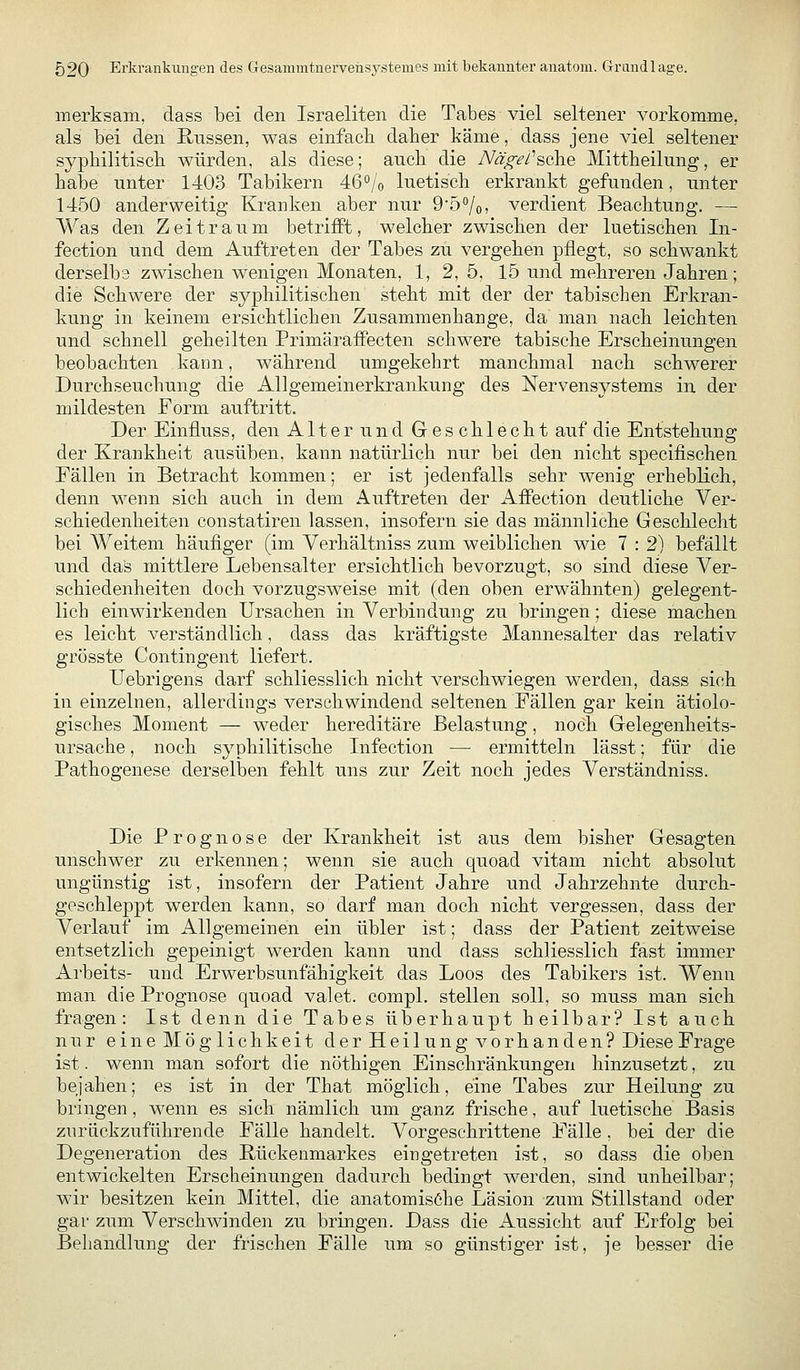 merksam, dass bei den Israeliten die Tabes viel seltener vorkomme, als bei den Russen, was einfach daher käme, dass jene viel seltener syphilitisch würden, als diese; auch die TVäv^/'sche Mittheilung, er habe unter 1403 Tabikern 46Vo luetisch erkrankt gefunden, unter 1450 anderweitig Kranken aber nur 957o) verdient Beachtung, — Was den Zeitraum betrifft, welcher zwischen der luetischen In- fection und dem Auftreten der Tabes zu vergehen pflegt, so schwankt derselba zwischen wenigen Monaten, 1, 2, 5, 15 und mehreren Jahren; die Schwere der syphilitischen steht mit der der tabischen Erkran- kung in keinem ersichtlichen Zusammenhange, da man nach leichten und schnell geheilten Primäraffecten schwere tabische Erscheinungen beobachten kann, während umgekehrt manchmal nach schwerer Durchseuchung die Allgemeinerkrankung des Nervensystems in der mildesten Form auftritt. Der Einfluss, den Alterund Geschlecht auf die Entstehung der Krankheit ausüben, kann natürlich nur bei den nicht specifischen Fällen in Betracht kommen; er ist jedenfalls sehr wenig erheblich, denn wenn sich auch in dem Auftreten der AfPection deutliche Ver- schiedenheiten constatiren lassen, insofern sie das männliche Geschlecht bei Weitem häufiger (im Verhältniss zum weiblichen wie 7 : 2) befällt und dai3 mittlere Lebensalter ersichtlich bevorzugt, so sind diese Ver- schiedenheiten doch vorzugsweise mit (den oben erwähnten) gelegent- lich einwirkenden Ursachen in Verbindung zu bringen; diese machen es leicht verständlich, dass das kräftigste Mannesalter das relativ grösste Contingent liefert. Uebrigens darf schliesslich nicht verschwiegen werden, dass sich in einzelnen, allerdings verschwindend seltenen Fällen gar kein ätiolo- gisches Moment — weder hereditäre Belastung, noch Gelegenheits- ursache , noch syphilitische Infection — ermitteln lässt; für die Pathogenese derselben fehlt uns zur Zeit noch jedes Verständniss. Die Prognose der Krankheit ist aus dem bisher Gesagten unschwer zu erkennen; wenn sie auch quoad vitam nicht absolut ungünstig ist, insofern der Patient Jahre und Jahrzehnte durch- geschleppt werden kann, so darf man doch nicht vergessen, dass der Verlauf im Allgemeinen ein übler ist; dass der Patient zeitweise entsetzlich gepeinigt werden kann und dass schliesslich fast immer Ai'beits- und Erwerbsunfähigkeit das Loos des Tabikers ist. Wenn man die Prognose quoad valet. compl. stellen soll, so muss man sich fragen: Ist denn die Tabes überhaupt heilbar? Ist auch nur eine Möglichkeit der Heilung vorhanden? Diese Frage ist. wenn man sofort die nöthigen Einschränkungen hinzusetzt, zu bejahen; es ist in der That möglich, eine Tabes zur Heilung zu bringen, wenn es sich nämlich um ganz frische, auf luetische Basis zurückzuführende Fälle handelt. Vorgeschrittene Fälle , bei der die Degeneration des Rückenmarkes eingetreten ist, so dass die oben entwickelten Erscheinungen dadurch bedingt werden, sind unheilbar; wir besitzen kein Mittel, die anatomisöhe Läsion zum Stillstand oder gar zum Verschwinden zu bringen. Dass die Aussicht auf Erfolg bei Behandlung der frischen Fälle um so günstiger ist, je besser die