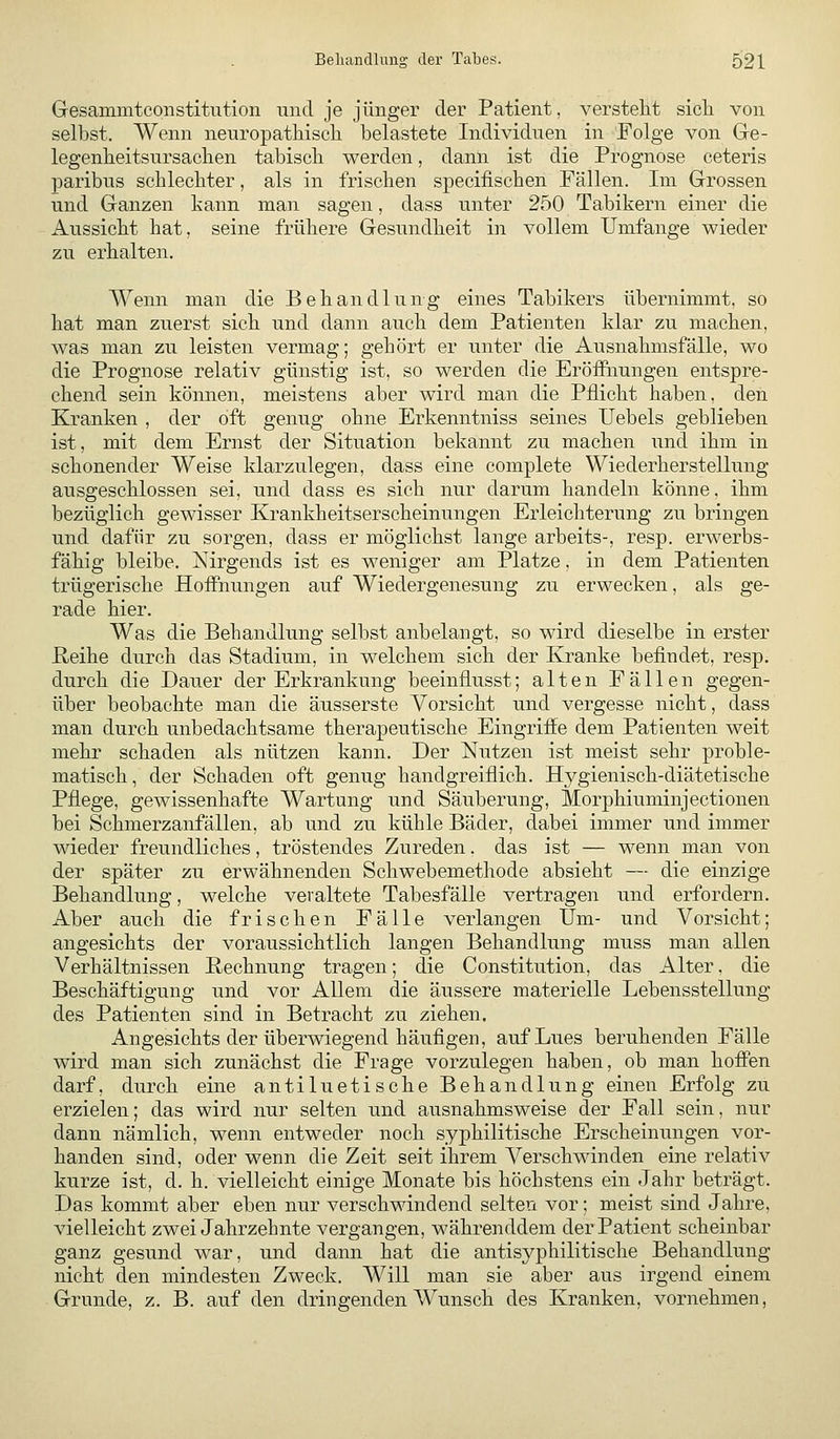 Gesammtconstitution mid je jünger der Patient, verstellt sicli von selbst. Wenn neuropatMscli belastete Individuen in Folge von Ge- legenlieitsursaclien tabiscb werden, dann ist die Prognose ceteris paribus scblecbter, als in frischen specifiscben Fällen. Im Grossen und Ganzen kann man sagen, dass unter 250 Tabikern einer die Aussiebt bat, seine frühere Gesundheit in vollem Umfange wieder zu erhalten. Wenn man die Behandlung eines Tabikers übernimmt, so hat man zuerst sich und dann auch dem Patienten klar zu machen, was man zu leisten vermag; gehört er unter die Ausnahmsfälle, wo die Prognose relativ günstig ist, so werden die Eröffiiungen entspre- chend sein können, meistens aber wird man die Pflicht haben, den Kranken , der oft genug ohne Erkenntniss seines Uebels geblieben ist, mit dem Ernst der Situation bekannt zu machen und ihm in schonender Weise klarzulegen, dass eine complete Wiederherstellung- ausgeschlossen sei, und dass es sich nur darum handeln könne, ihm bezüglich gewisser Krankheitserscheinungen Erleichterung zu bringen und dafür zu sorgen, dass er möglichst lange arbeits-, resp. erwerbs- fähig bleibe. Nirgends ist es weniger am Platze, in dem Patienten trügerische Hoffnungen auf Wiedergenesung zu erwecken, als ge- rade hier. Was die Behandlung selbst anbelangt, so wird dieselbe in erster Reihe durch das Stadium, in welchem sich der Kranke befindet, resp. durch die Dauer der Erkrankung beeinflusst; alten Fällen gegen- über beobachte man die äusserste Vorsicht und vergesse nicht, dass man durch unbedachtsame therapeutische Eingriffe dem Patienten weit mehr schaden als nützen kann. Der Nutzen ist meist sehr proble- matisch, der Schaden oft genug handgreiflich. Hygienisch-diätetische Pflege, gewissenhafte Wartung und Säuberung, Morphiuminjectionen bei Schmerzanfällen, ab und zu kühle Bäder, dabei immer und immer wieder freundliches, tröstendes Zureden. das ist — wenn man von der später zu erwähnenden Schwebemethode absieht — die einzige Behandlung, welche veraltete Tabesfälle vertragen und erfordern. Aber auch die frischen Fälle verlangen Um- und Vorsicht; angesichts der voraussichtlich langen Behandlung muss man allen Verhältnissen Rechnung tragen; die Constitution, das Alter. die Beschäftigung und vor Allem die äussere materielle Lebensstellung des Patienten sind in Betracht zu ziehen. Angesichts der überwiegend häufigen, auf Lues beruhenden Fälle wird man sich zunächst die Frage vorzulegen haben, ob man hoffen darf, durch eine antiluetische Behandlung einen Erfolg zu erzielen; das wird nur selten und ausnahmsweise der Fall sein, nur dann nämlich, wenn entweder noch syphilitische Erscheinungen vor- handen sind, oder wenn die Zeit seit ihrem Verschwinden eine relativ kurze ist, d. h. vielleicht einige Monate bis höchstens ein Jahr beträgt. Das kommt aber eben nur verschwindend selten vor; meist sind Jahre, vielleicht zwei Jahrzehnte vergangen, währenddem der Patient scheinbar ganz gesund war, und dann hat die antisyphilitische Behandlung nicht den mindesten Zweck. Will man sie aber aus irgend einem Grunde, z. B. auf den dringenden Wunsch des Kranken, vornehmen,