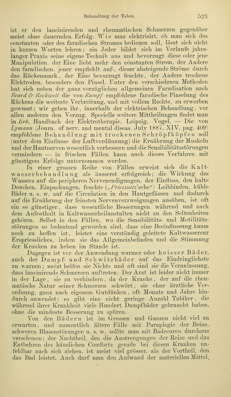 ist er den lancinirenden und rlieumatisehen Schmerzen gegenüber meist ohne dauernden Erfolg. Wie man elektrisirt, ob man sich des Constanten oder des faradischen Stromes bedienen soll, lässt sich nicht in kurzen Worten lehren; ein Jeder bildet sicli im Verlaufe jahre- langer Praxis seine eigene Technik aus und bevorzugt diese oder jene Manipulation, der Eine liebt mehr den cönstauten Strom, der Andere den faradischen, jener empfiehlt auf-, dieser absteigende Ströme durch das Rückenmark, der Eine bevorzugt feuchte, der Andere trockene Elektroden, besonders den Pinsel. Unter den verschiedenen Methoden hat sich neben der ganz vorzüglichen allgemeinen Faradisation nach Beaid & Rocktvell die von/?«;«//empfohlene faradische Pinselung des Rückens die weiteste Verbreitung, und mit vollem Rechte, zu erwerben gewusst; wir geben ihr, innerhalb der elektrischen Behandlung, vor allen anderen den Vorzug. Specielle weitere Mittheilungen findet man in Erb, Handbuch der Elektrotherapie. Leipzig, Vogel. — Die von Lymann (Journ. of nerv, and mental diseas. July 1887, XIV, pag. 409) empfohlene Behandlung mit trockenen Schröpf köpfen soll (unter dem Einflüsse der Luftverdünnung) die Ernährung der Muskeln und der Hautnerven wesentlich, verbessern und die Sensibilitätsstörungen vermindern — in frischen Fällen kann auch dieses Verfahren mit günstigem Erfolge unternommen werden. In einer grossen Reihe von Fällen erweist sich die Kalt- wasserbehandlung als äusserst erfolgreich; die Wirkung des Wassers auf die peripheren Nervenendigungen, der Einfluss, den kalte Douchen, Einpackungen, feuchte („/^rz>i-j-//?/x:'sche) Leibbinden, kühle Bäder u. s. w. auf die Circulation in den Hautgefässen und dadurch auf die Ernährung der feinsten Nervenverzweigungen ausüben, ist oft ein so günstiger, dass wesentliche Besserungen während und nach dem Aufenthalt in Kaltwasserheilanstalten nicht zu den Seltenheiten gehören. Selbst in den Fällen, wo die Sensibilitäts- und Motilitäts- störungen so bedeutend geworden sind, dass eine Beeinflussung kaum noch zu hoffen ist, leistet eine verständig geleitete Kaltwassercur Erspriessliches, indem sie das Allgemeinbefinden und die Stimmung der Kranken zu heben im Stande ist. Dagegen ist vor der Anwendung warmer oder heisser Bäder, auöh der Dampf- und Schwitzbäder auf das Eindringlichste zu v arnen; meist helfen sie Nichts und oft sind sie die Veranlassung, dass lancinirende Schmerzen auftreten. Der Arzt ist leider nicht immer in der Lage, sie zu verhindern, da der Kranke, der auf die rheu- matische Natur seiner Schmerzen schwört, sie ohne ärztliche Ver- ordnung, ganz nach eigenem Gutdünken, oft Monate und Jahre hin- durch anwendet; es gibt eine nicht geringe Anzahl Tabiker, die während ihrer Krankheit viele Hundert Dampfbäder gebraucht haben, ohne die mindeste Besserung zu spüren. Von den Bädern ist im Grossen und Ganzen nicht viel zu erwarten, und namentlich ältere Fälle mit Paraplegie der Beine, schweren Blasenstörungen u. s. w. sollte man mit Badecuren durchaus verschonen; der Nachtheil, den die Anstrengungen der Reise und das Entbehren des häuslichen Comforts gerade bei diesen Kranken un- fehlbar nach sich ziehen, ist meist viel grösser, als der Vortheil, den das Bad leistet. Auch darf man den Aufwand der materiellen Mittel,