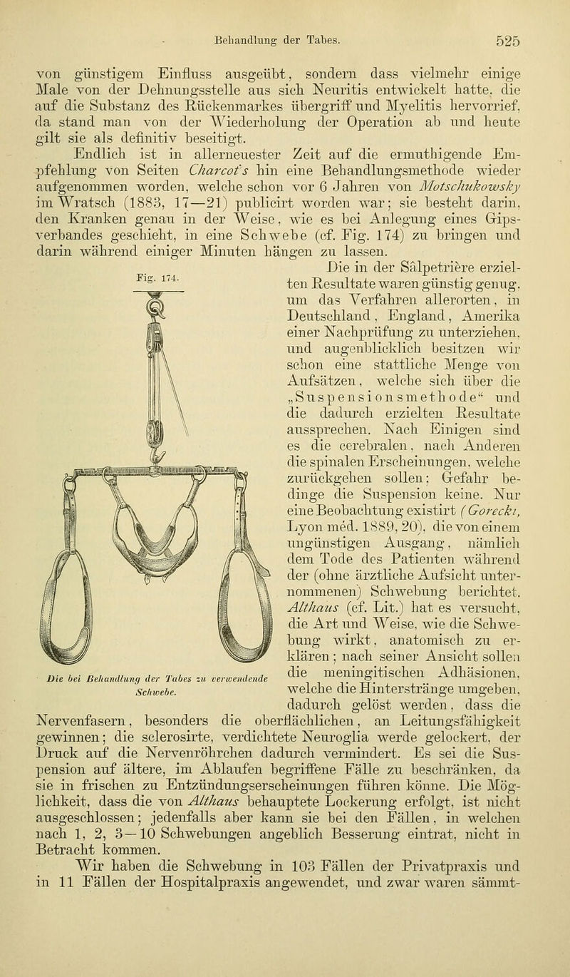 von günstigem Einflnss ausgeübt, sondern dass vielmehr einige Male von der Dehnungsstelle aus sicli Neuritis entwickelt liatte. die auf die Substanz des Rückenmarkes übergriff und Myelitis hervorrief, da stand man von der Wiederholung der Operation ab und heute gilt sie als definitiv beseitigt. Endlich ist in allerneuester Zeit auf die ermuthigende Em- pfehlung von Seiten Charcot's hin eine Behandlungsmethode wieder aufgenommen worden, welche schon vor 6 Jahren von MotscJiukowsky im Wratsch (1883, 17—21) publicirt worden war; sie besteht darin, den Kranken genau in der Weise, wie es bei Anlegung eines Gips- verbandes geschieht, in eine Schwebe (cf. Fig. 174) zu bringen und darin während einiger Minuten hängen zu lassen. Die in der Sälpetriere erziel- ^^' ■^''*' ten Resultate waren günstig genug, um das Verfahren allerorten, in Deutschland , England , Amerika einer Nachprüfung zu unterziehen. und augenblicklich besitzen wir schon eine stattliche Menge von Aufsätzen, welche sich über die „Suspensionsmethode und die dadurch erzielten Resultate aussprechen. Nach Einigen sind es die cerebralen, nach Anderen die spinalen Erscheinungen, welche zurückgehen sollen; Gefahr be- dinge die Suspension keine. Nur eine Beobachtung existirt { Gorecki, Lyon med. 1889, 20), die von einem ungünstigen Ausgang, nämlich dem Tode des Patienten während der (ohne ärztliche Aufsicht unter- nommenen) Schwebung berichtet. Althaus (cf. Lit.) hat es versucht, die Art und Weise, wie die Schwe- bung wirkt, anatomisch zu er- klären ; nach seiner Ansicht sollen die meningitischen Adhäsionen, welche die Hinterstränge umgeben, dadurch gelöst werden, dass die Nervenfasern, besonders die oberflächlichen, an Leitungsfähigkeit gewinnen; die sclerosirte, verdichtete Neuroglia werde gelockert, der Druck auf die Nervenröhrchen dadurch vermindert. Es sei die Sus- pension auf ältere, im Ablaufen begriffene Fälle zu beschränken, da sie in frischen zu Entzündungserscheinungen führen könne. Die Mög- lichkeit, dass die von Althaus behauptete Lockerung erfolgt, ist nicht ausgeschlossen; jedenfalls aber kann sie bei den Fällen, in welchen nach 1, 2, 3—10 Schwebungen angeblich Besserung eintrat, nicht in Betracht kommen. Wir haben die Schwebung in 103 Fällen der Privatpraxis und in 11 Fällen der Hospitalpraxis angewendet, und zwar waren sämmt- Die bei Deliandlung der Tabes zu verwendende Schwebe.