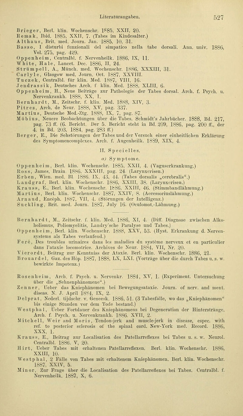 Brieger, Berl. klin. Wochensclir. 1885, XXII, 20. Eemak, Ibid. 1885, XXII, 7. (Tabes im Kindesalter.) Althaus, Brit. med. Journ. Jan. 1885, 10, 31. Basso, I disturbi funzionali del simpatico nella tabe dorsali. Ann. univ. 1886, Vol. 275, pag. 429. Oppenheim, Centralbl. f. Nervenheilk. 1886, IX, U. White, Haie, Lancet. Dec. 1886, 11, 24. Strümpell, A., Münch. med. Wochenschr. 1886, XXXIII, 31. Carlyle, Glasgow med. Journ. Oct. 1887, XXVIII. Tuczek, Centralbl. für klin. Med. 1887, VIII, 16. J endras sik, Deutsches Arch. f. klin. Med. 1888, XLIII, 6. Oppenheim, H., Neue Beiträge zur Pathologie der Tabes dorsal. Arch. f. Psych, u. Nervenkrankh. 1888, XX, 1. Bernhardt, M., Zeitschr. f. klin. Med. 1888, XIV, 3. Pitres, Arch. de Neur. 1888, XV, pag. 337. Martins, Deutsche Med.-Ztg. 1888, IX, 7, pag. 87. Möbius, Neuere Beobachtungen über die Tabes. Schmidt's Jahrbücher. 1888, Bd. 217, pag. 73 ff. (6. Bericht. Der 5. Bericht steht in Bd. 209, 1886, pag. 200 ff., der 4. in Bd. 203, 1884, pag. 283 ff.) Berger, E., Die Sehstörungen der Tabes und der Versuch einer einheitlichen Erklärung des Symptomencomplexes. Arch. f. Augenheilk. 1839, XIX, 4. II. Speci elles. «^ Sj'mptome. Oppenheim, Berl. klin. Wochenschr. 1885, XXII, 4. (Vaguserkrankung.) Ross, James, Brain. 1886, XXXIIf, pag. 24. (Larynxcrisen.) Erben, Wien. med. Bl. 1886. IX, 43, 44. (Tabes dorsalis „cerebralis.) Landgraf, Berl. klin. Wochenschr. 1886, XXIII, 38. (Larynxcrisen.) Krauss, E., Berl. klin. Wochenschr. 1886, XXIII, 46. (Stimmbandlähmung.) Martins, Berl. klin. Wochenschr. 1887, XXIV, 8. (Accessoriuslähmung.) Arn and, Enceph. 1887, VII, 4. (Störungen der Intelligenz.) Snckling, Brit. med. Journ. 1887, July 16. (Oculomot.-Lähmung.) Bernhardt, M., Zeitschr. f. klin. Med. 1886, XI, 4. (Diff. Diagnose zwischen Alko- holismus, Poliomyelitis, Landry'sche Paralyse und Tabes.) Oppenheim, Berl. klin. Wochenschr. 1888, XXV, 53. (Hyst. Erkrankung d. Nerven- systems als Tabes verlaufend.) Fere, Des troubles urinaires dans les maladies dn Systeme nerveux et en particulier dans l'ataxie locomotrice. Archives de Neur. 1884, VII, Nr. 20. Vierordt, Beitrag zur Kenntuiss der Ataxie. Berl. klin. Wochenschr. 1886, 21. Brouard el, Gaz. des Hop. 1887, 1888, LX, LXI. (Vorträge über die durch Tabes u. s. w. bewirkte Impotenz.) Eosenheim, Arch. f. Psych, u. Nervenkr. 1884, XV, 1. (Experiment. Untersuchung über die „Sehnenphänomene.) Zenner, Ueber das Kniephänomen bei Bewegungsataxie. Journ. of nerv, and meut. diseas. N. J. April 18S4, IX, 2. Delprat, Nederl. tijdschr. v. Geneesk. 1886, 51. (3 Tabesfälle, wo das „Kniephänomen bis einige Stunden vor dem Tode bestand.) Westphal, Ueber Fortdauer des Kniephänomens bei Degeneration der Hinterstränge. Arch. f. Psych, u. Nervenkrankh. 1886, XVII, 2. Mitchell, Weir and Moris, Tendon-jerk and muscle-jerk in disease, espec. with ref. to posterior sclerosis of the spinal cord. New-York med. Eecord. 1886, XXX, 1. Krauss, E., Beitrag zur Localisation des Patellarreflexes bei Tabes n. s. w. Neurol. Centralbl. 1886. V, 20. Hirt, Ueber Tabes mit erhaltenen Patellarreflexen. Berl. klin. Wochenschr. 1886, XXIII, 10. AVestphal, 2 Fälle von Tabes mit erhaltenem Kniephänomen. Berl. klin. Wochenschr. 1887, XXIV, 5. Minor, Zur Frage über die Localisation des Patellarreflexes bei Tabes. Centralbl. f. Nervenheilk. 1887, X, 6.