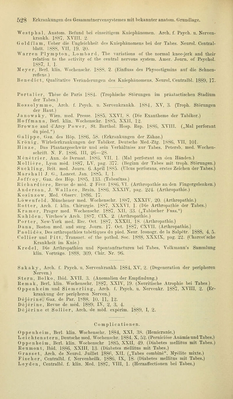 Westplial, Anatoni. Befund bei einseitigem Kniepkänomen. Arcli. f. Psycli. u. Nerven- krankh. 1887, XYIII, 2. Goldflam, üeber die üngleickheit des Kniepliänoraens bei der Tabes. Neurol. Central- blatt. 1888, Vn, 19, 20. Warren Plympton, Lombard, Tbe variations of tbe normal knee-jerk and tbeir relation to tbe activity of tbe central nervous System. Amer. Journ. of Psvcbol. 1887, I, 1. Meyer, Berl. klin. AVocbensclu'. 1888, 2. (Einfluss des Pbysostigmins auf die Sebnen- reflexe.) Benedict, Qualitative Veränderungen des ELniepbänomens. Neurol. Centralbl. 1889, 17. Portali er, Tbese de Paris 1884. (Tropbiscbe Störungen im präatactiscben Stadium der Tabes.) Rossolymmo, Arcb. f. Psycb. u. Nervenkrankb. 1884, XV, 3. (Tropb. Störungen der Haut.) Janowsk3^ Wien. med. Presse. 1885. XXVI, 8. (Die Exantheme der Tabiker.) Ho ff mann, Berl. klin. Wocbenscbr. 1885, XXII, 12. Browne and d'Arcy Power, St. Bartbol. Hosp. Eep. 1886, X\T;II. („Mal perforant du pied.) GaTippe, Gaz. des Hop. 1886, 58. (Erkrankungen der Zäbne.) Krönig, Wirbelerkrankungen der Tabiker. Deutsche Med.-Ztg. 1886, VII, 101. Hinze, Das Plantargescbwür und sein Verhältniss zur Tabes. Petersb. med. Wochen- schrift. N. F. 1886, III, 26—28. Menetrier, Ann. de Dermat. 1886, VII, 1. (Mal perforant an den Händen.) Molliere, Lyon med. 1887, LV, pag. 377. (Beginn der Tabes mit troph. Störungen.) Suckling, Brit. med. Journ. 6. April 1885. (Ulcus perforans, erstes Zeichen der Tabes.) Marshall J. G., Lancet. Jan. 1885, L 1- Joffroy, Gaz. des Hop. 1885, 133. (Tabesfuss.) Eichardiere, Eevue de med. 2 Fevr. 1886, VI. (Arthropathie an den Fingergeleuken.) Anderson, J. Wallace, Brain. 1886, XXXIV, pag. 224. (Arthropathie.) Kosinzow, Med. Observ. 1886, 17. Löwenfeld. Münchener med. Wochenschr. 1887, XXXIV, 20- (Arthropathie.) EOtter, Arch. f. klin. Chirurgie. 1887, XXXVI, 1. (Die Arthropathie der Tabes.) Kram er, Prager med. Wochenschr. 1887, XII, 33. („Tabischer luss.) Kahlden. Virchow's Arch. 1887. CIX, 2. (Arthropathie.) Porter, Xew-York med. Eec. Oct. 1887, XXXIL 18- (Arthropathie.) Dana, Boston med. and surg. Journ. 17. Oct. 1887, CXVII. (Arthi'opatbie.) Paolides, Des arthropathies tabetiques du pied. Neur. Iconogr. de la Salpetr. 1888, 4, 5- Collier und Pitt. Transact. of the pathol. Soc. 1888, XXXIX, pag. 22. (Chareot'sche Krankheit im Knie.) Kr edel. Die Arthropathien und Spontanfracturen bei Tabes. Volkmann's Sammlung klin. Vorträge. 1888, 309, Chir. Nr. 96. Sakaky, Arch. f. Psych, u. Xervenkrankh. 1884, XV, 2. (Degeneration der peripheren Nerven.) Stern, Bolko, Ibid. XVII. 3. (Anomalien der Empfindung.) Eemak, Berl. klin, Wochenschr. 1887, XXIV, 19. (Neuritische Atrophie bei Tabes.) Oppenheim und Siemerling, Arch, f. Psych, u. Nervenkr. 1887, XVIII, 2. (Er- krankung der peripheren Nerven.) Dejerine, Gaz. de Par.'1^88, 10, 11, 12. Dejerine, Eevue de med. 1889, IX, 2, 3, 4. Dejerine et Sollier, Arch. de med. experim. 1889, I, 2. Complicationen. Oppenheim, Berl. klin. Wochensclu-. 1884, XXI, 38. (Hemicranie.) Leichtenstern, Deutsche med. Wochenschr. 1884, X, 52. (Perniciöse Anämie und Tabes.) Oppenheim, Berl. klin. Wochenschr 1885, XXII, 49. (Diabetes mellitus mit Tabes.) Eeumont, Ibid. 1886, XXIH, 13. (Diabetes mellitus mit Tabes.) Grasset, Arch. de Neurol. Juillet 1886, XII. („Tabes combine. Myelite mixte.) Fischer, Centralbl. f. Nervenheilk. 1886, IX, 18- (Diabetes mellitus mit Tabes.) Leyden, Centralbl. f. klin. Med. 1887, VIII, 1. (Herzaffectionen bei Tabes.)