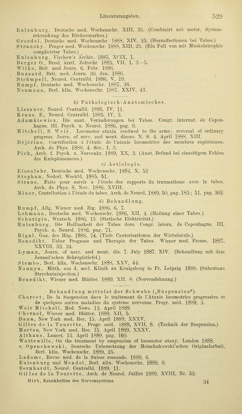 Eulenburg, Deiitsclie med. AVochensclir. XIII, 35. (Combinirt mit motor. System- ei'krankung des Rückenmarkes.) Groedel, Deutsche med. Wochenschr. 1888, XIV, 25. (Herzaffectionen bei Tabes.) Stransky . Prager med. Wochenschr. J888, XIII, 25. (Ein Fall von mit Muskelatröphie complicirter Tabes.) Eulenburg, Yirchow's Archiv. 1885, XCIX, 1. Berger 0., Bresl. ärztl. Zeitschr. 1885, TU, 1. 3—5. Wilks, Brit. med Joum. 6. Febr. 1886. Buzzard, Brit. med. Journ. .30. Jan. 1886. Strümpell, Neurol. Centralbl. 1886, V, 19. Rumpf, Deutsche med. Wochenschr. 1887, 36. Neumann, Berl. klin. ■Wochenschr. 1887, XXIV, 43. h) Pathologisch-Anatomisches. Lissauer, Xeurol. Centralbl. 1885, IV, H. Kraus, E., Xeurol. Centralbl. 1885, IV, 3. Adamkiewicz, Die anat. Veränderungen bei Tabes. Congr. internal de Copen- hague. ni. Psych, u. Neurol. 1886, pag. 9.' Mitchell, S. Weir, Locomotor ataxia confined to the arms; reversal of ordinary progress. Journ. of nerv, and ment. diseas. N. S. 4. April 1888, XIII. Dejerine, Contribution ä l'etude de l'ataxie locomotrice des membres superieures. Arch. de Phys. 1888, 4. Ser., I, 3. Pick, Arch. f. Psych, u. Xervenkr. 1889, XX, 3. (Anat. Befund bei einseitigem Fehlen des Kniephänomens.) (■) Aetiologie. Eisenlohr, Detitsche med. Wochenschr. 1884, X, 52. Stephan, Xederl. Weekbl. 1885, 51. Straus, Faits pour serm- ä l'etude des rapports du traumatisme avec le tabes. Arch. de Phys. 8. Nov. 1836, XVIIl. Minor, Contribution ä l'etude du tabes. Arch. de Xeurol. 1889, 50, pag. 183 ; 51, pag. 362. d) Behandlung. Rumpf, Allg. Wiener med. Ztg. 1886, 6, 7. Lehmann, Deutsche med. Wochenschr. 1886, XII, 4. (Heilung einer Tabes.) Schurigln, Wratsch. 1886, 15. (Statische Elektricität.) Eulenburg, Die Heilbarkeit der Tabes dors. Congr. intern, de Copenhague. III, Psych, u. Neurol. 1856, pag. 71. Rigal, Graz, des Hop. 1886, 74. (Tiefe Cauterisationen der Wirbelsäule.) Benedikt, lieber Prognose und Therapie der Tabes. Wiener med. Presse. 1887, xxvm, 33, 34. Lyman, Journ. of nerv, and ment. dis. 7. July 1887, XIV. (Behandlung mit dem Jounod'schen Schropfstiefel.) Stembo, Berl. klin. Wochenschr. 1888, XXV, 44. Naunyn, Mitth. aus d. med. Klinik zu Königsberg in Pr. Leipzig 1888. (Subcutane Strychnininjection.) Benedikt, Wiener med. Blätter. 1889, XII, 8, (Nervendehnung.) Behandlung mittelst der Schwebe („Suspension). Charcot, De la Suspension dans le traitement de 1'Ataxie locomotrice progressive et de quelques autres maladies du Systeme nerveuse. Progr. med. 1889, 3- Weir Mitchell, Med. News. 13. April 1889. Chernel, Wiener med. Blätter. 1889, XII, 5. Dana, New York med. Rec. 15. April 1889, XXXV. Gilles de la Tourette, Progr. med. 1889, XVII, 8. (Technik der Suspension,) Morton, New York med. Rec. 15. April 1889, XXXV. Althaus, Lancet. 13. April 1889, pag. 160. Wattewille, On the treatment by Suspension of locomotor ataxy. London 1888. V. Openchowski, Deutsche üebersetzung der Motschukow.ski'sehen Originalarbeit. Berl. klin. Wochenschr. 1889, 25. Ladame, Revue med. de la Suisse romande. 1889, 6. Eulenburg und Mendel, Berl. klin. Wochenschr. 1889, 8. Bernhardt, Neurol. Centralbl. 18S9, 11. Gilles de la Tourette, Arch. de Neurol. Juillet 1889, XVIII, Nr. 52. Hirt, Krankheiten des Nervensystems. 34