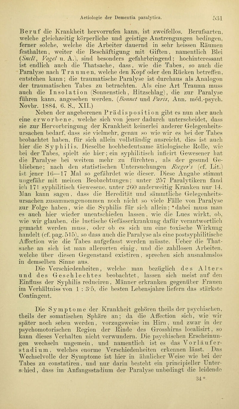 Beruf die Krankheit hervorrufen kann, ist zweifellos. Berufsarten, welche gleichzeitig körperliche und geistige Anstrengungen bedingen, ferner solche, welche die Arbeiter dauernd in sehr heissen Räumen festhalten, weiter die Beschäftigung mit Giften, namentlich Blei {S?tcll, Vogel u. A.), sind besonders gefahrbringend; hochinteressant ist endlich auch die Thatsache, dass, wie die Tabes, so auch die Paralyse nach Traumen, welche den Kopf oder den Rücken betrefPen, entstehen kann; die traumatische Paralyse ist durchaus als Analogon der traumatischen Tabes zu betrachten. Als eine Art Trauma muss auch die Insolation (Sonnenstich, Hitzschlag), die zur Paralyse führen kann, angesehen werden. {Bonnet und Paris^ Ann. med.-psych. Novbr. 1884, 6. S., XII.) Neben der angeborenen Prädisposition gibt es nun aber auch eine erworbene, welche sich von jener dadurch unterscheidet, dass sie zur Her vorbringung der Krankheit keinerlei anderer Grelegenheits- ursachen bedarf, dass sie vielmehr, genau so wie wir es bei der Tabes beobachtet haben, für sich allein vollständig ausreicht, dies ist auch hier die Syphilis. Dieselbe hochbedeutsame ätiologische Rolle, wie bei der Tabes, spielt sie hier; ein syphilitisch inficirt Gewesener hat die Paralyse bei weitem mehr zu fürchten, als der gesund Ge- bliebene; nach den statistischen Untersuchungen Rieger's (cf. Lit.) ist jener 16—17 Mal so gefährdet wie dieser. Diese Angabe stimmt ungefähr mit meinen Beobachtungen; unter 257 Paralytikern fand ich 171 syphilitisch Gewesene, unter 260 anderweitig Kranken nur 14. Man kann sagen , dass die Heredität und sämmtliche Gelegenheits- ursachen zusammengenommen noch nicht so viele Fälle von Paralyse zur Folge haben , wie die Syphilis für sich allein; • dabei muss man es auch hier wieder unentschieden lassen, wie die Lues wirkt, ob, wie wir glauben, die luetische Gefässerkrankung dafür verantwortlich gemacht werden muss, oder ob es sich um eine toxische AVirkiing handelt (cf. 23ag. 515), so dass auch dieParal^^se als eine postsyphilitische AiFection wie die Tabes aufgefasst werden müsste. lieber die That- sache an sich ist man allerorten einig, und die zahllosen Arbeiten, welche über diesen Gegenstand existiren, sprechen sich ausnahmslos in demselben Sinne aus. Die Verschiedenheiten, welche man bezüglich des Alters und des Geschlechtes beobachtet, lassen sich meist auf den Einfluss der Syphilis reduciren, Männer erkranken gegenüber Frauen im Yerhältniss von 1 : 3'5, die besten Lebensjahre liefern das stärkste Contingent. Die Symptome der Krankheit gehören theils der psychischen, theils der somatischen Sphäre an; da die Atfection sich, wie wir später noch sehen werden, vorzugsweise im Hirn, und zwar in der psychomotorischen Region der Rinde des Grosshirns localisirt, so kann dieses Verhalten nicht verwundern. Die psychischen Erscheinun- gen wechseln ungemein, und namentlich ist es das Vorläufer- stadium, welches enorme Verschiedenheiten erkennen lässt. Das Wechselvolle der Symptome ist hier in ähnlicher Weise wie bei dei' Tabes zu constatiren. und nur darin besteht ein principieller Unter- schied , dass im Anfangsstadium der Paralyse unbedingt die leidende 34*