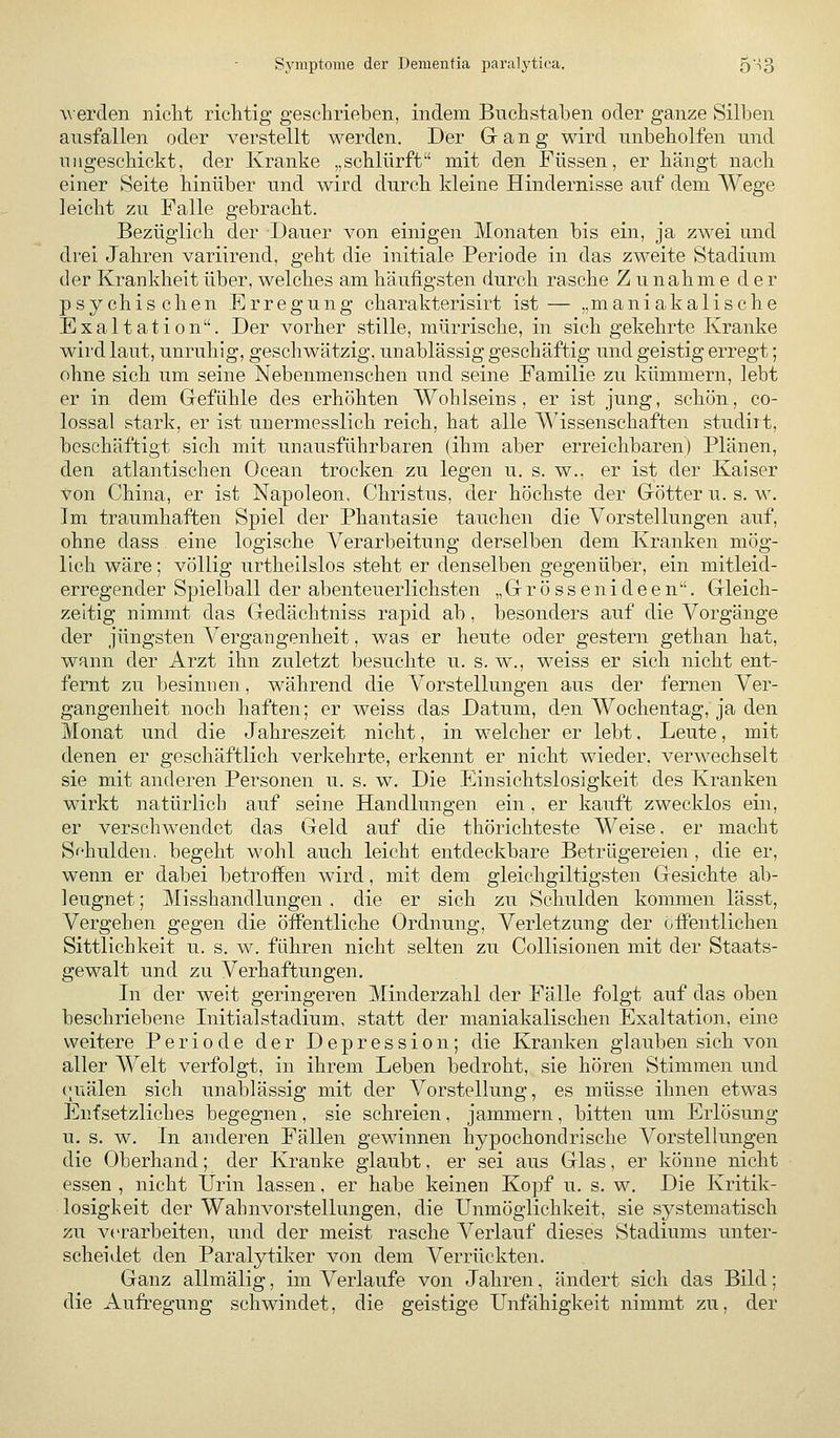 Symptome der Dementia paralytica. 5'i3 werden niclit richtig gesclirieben, indem Buchstaben oder ganze Silben ausfallen oder verstellt werden. Der Gang wird unbeholfen und ungeschickt, der Kranke „schlürft mit den Füssen, er hängt nach einer Seite hinüber und wird durch kleine Hindernisse auf dem Wege leicht zu Falle gebracht. Bezüglich der Dauer von einigen Monaten bis ein, ja zwei and drei Jahren variirend, geht die initiale Periode in das zweite Stadium der Krankheit über, welches am häufigsten durch rasche Zunahme der psychischen Erregung charakterisirt ist— „maniakalische Exaltation. Der vorher stille, mürrische, in sich gekehrte Kranke wii'dlaut, unruhig, geschwätzig, unablässig geschäftig und geistig erregt; ohne sich um seine Nebenmenschen und seine Familie zu kümmern, lebt er in dem Gefühle des erhöhten Wohlseins , er ist jung, schön, co- lossal stark, er ist unermesslich reich, hat alle Wissenschaften studiit, beschäftigt sich mit unausführbaren (ihm aber erreichbaren) Plänen, den atlantischen Ocean trocken zu legen u. s. w., er ist der Kaiser von China, er ist Napoleon. Christus, der höchste der Götter u. s. w. Im traumhaften Spiel der Phantasie tauchen die Vorstellungen auf, ohne dass eine logische Verarbeitung derselben dem Kranken mög- lich wäre; völlig urtheilslos steht er denselben gegenüber, ein mitleid- erregender Spielball der abenteuerlichsten „ G r ö s s e n i d e e n. Gleich- zeltig nimmt das Gedächtniss rapid ab, besonders auf die Vorgänge der jüngsten Vergangenheit, was er heute oder gestern gethan hat, wann der Arzt ihn zuletzt besuchte u. s.w., weiss er sich nicht ent- fernt zu besinnen, während die Vorstellungen aus der fernen Ver- gangenheit noch haften; er weiss das Datum, den Wochentag, ja den Monat und die Jahreszeit nicht, in welcher er lebt. Leute, mit denen er geschäftlich verkehrte, erkennt er nicht wieder, verwechselt sie mit anderen Personen u. s. w. Die Einsichtslosigkeit des Kranken wirkt natürlich auf seine Handlungen ein , er kauft zwecklos ein, er verschwendet das Geld auf die thörichteste Weise. er macht Schulden, begeht wohl auch leicht entdeckbare Betrügereien , die er, wenn er dabei betroffen wird, mit dem gleichgiltigsten Gesichte ab- leugnet ; Misshandlungen , die er sich zu Schulden kommen lässt. Vergehen gegen die öffentliche Ordnung, Verletzung der öffentlichen Sittlichkeit u. s. w. führen nicht selten zu CoUisionen mit der Staats- gewalt und zu Verhaftungen. In der weit geringeren Minderzahl der Fälle folgt auf das oben beschriebene Initialstadium, statt der maniakalischen Exaltation, eine weitere Periode der Depression; die Kranken glauben sich von aller Welt verfolgt, in ihrem Leben bedroht, sie hören Stimmen und ouälen sich unablässig mit der Vorstellung, es müsse ihnen etwas Entsetzliches begegnen, sie schreien, jammern, bitten um Erlösung u. s. w. In anderen Fällen gewinnen hypochondrische Vorstellungen die Oberhand; der Kranke glaubt, er sei aus Glas, er könne nicht essen , nicht Urin lassen, er habe keinen Kopf u. s. w. Die Kritik- losigkeit der Wahnvorstellungen, die Unmöglichkeit, sie systematisch zu verarbeiten, und der meist rasche Verlauf dieses Stadiums unter- scheidet den Paralytiker von dem Verrückten. Ganz allmälig, im Verlaufe von Jahren, ändert sich das Bild; die Aufregung schwindet, die geistige Unfähigkeit nimmt zu, der