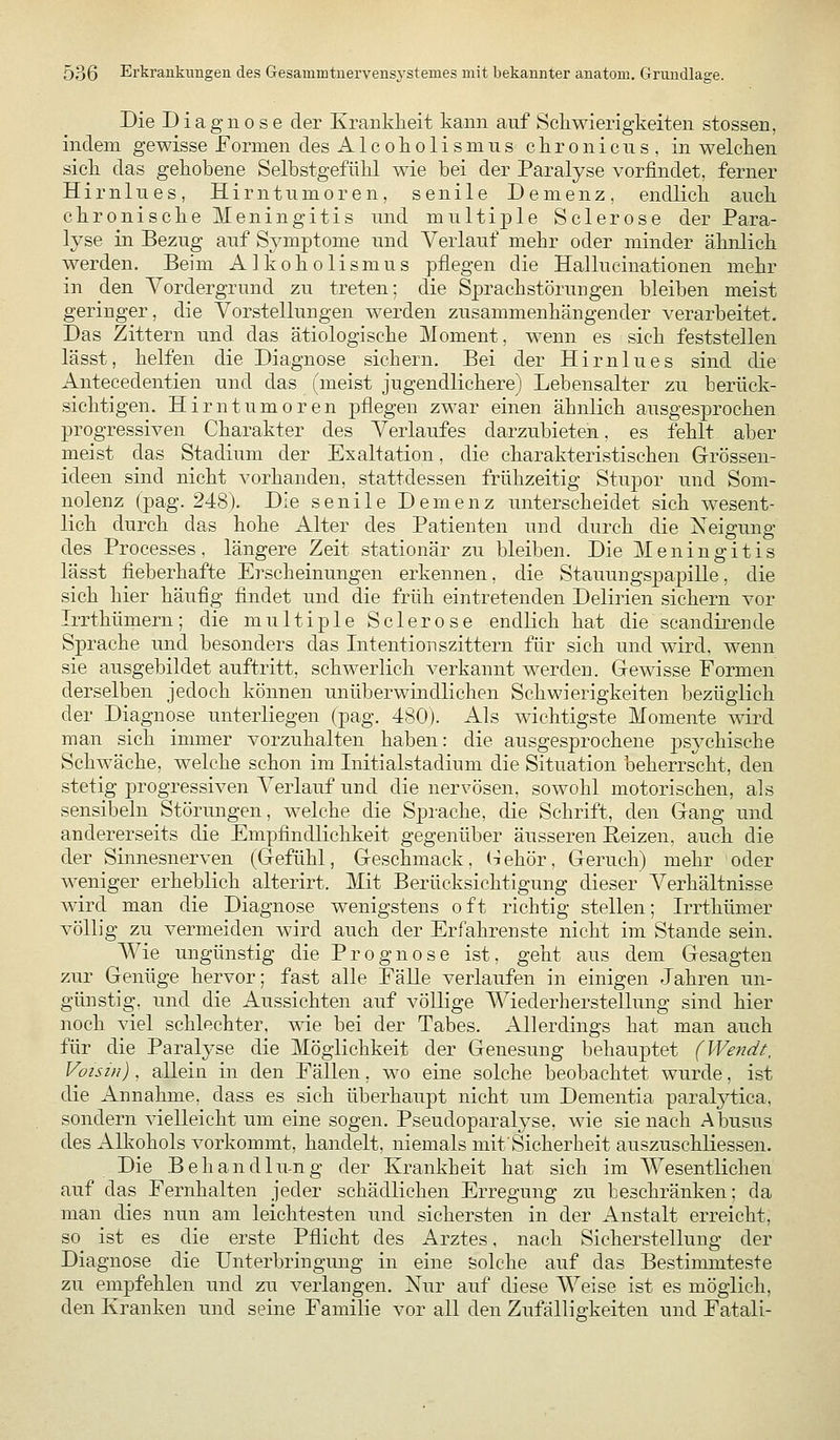Die Diagnose der Kranklieit kann auf Schwierigkeiten stossen, indem gewisse Formen des Alcokolismns ckronicns, in welchen sich das gehobene Selbstgefühl wie bei der Paralyse vorfindet, ferner Hirnines, Hirntumoren, senile Demenz, endlich auch chronische Meningitis und multiple Sclerose der Para- lyse in Bezug auf Symptome und Verlauf mehr oder minder ähnlich werden. Beim Alkoholismus pflegen die Hallucinationen mehr in den Vordergrund zu treten; die Sprachstörungen bleiben meist geringer, die Vorstellungen werden zusammenhängender verarbeitet. Das Zittern und das ätiologische Moment, wenn es sich feststellen lässt, helfen die Diagnose sichern. Bei der Hirnlues sind die Antecedentien und das (meist jugendlichere) Lebensalter zu berück- sichtigen. Hirntumoren pflegen zwar einen ähnlich ausgesprochen progressiven Charakter des Verlaufes darzubieten, es fehlt aber meist das Stadium der Exaltation, die charakteristischen Grössen- ideen sind nicht vorhanden, stattdessen frühzeitig Stupor und Som- nolenz (pag. 248). Die senile Demenz unterscheidet sich wesent- lich durch das hohe Alter des Patienten und durch die Neigung des Processes, längere Zeit stationär zu bleiben. Die Meningitis lässt fieberhafte Erscheinungen erkennen, die Stauungspapille, die sich hier häufig findet und die früh eintretenden Delirien sichern vor Irrthümern; die multiple Sclerose endlich hat die scandiren de Sprache und besonders das Intentionszittern für sich und wird, wenn sie ausgebildet auftritt, schwerlich verkannt werden. Gewisse Formen derselben jedoch können unüberwindlichen Schwierigkeiten bezüglich der Diagnose unterliegen (pag. 480). Als wichtigste Momente wird man sich immer vorzuhalten haben: die ausgesprochene psychische Schwäche, welche schon im Initialstadium die Situation beherrscht, den stetig progressiven Verlauf und die nervösen, sowohl motorischen, als sensibeln Störungen, welche die Sprache, die Schrift, den Gang und andererseits die Empfindlichkeit gegenüber äusseren Reizen, auch die der Sinnesnerven (Gefühl, Geschmack, (lehör, Geruch) mehr oder weniger erheblich alterirt. Mit Berücksichtigung dieser Verhältnisse wird man die Diagnose wenigstens oft richtig stellen; Irrthümer völlig zu vermeiden wird auch der Erfahrenste nicht im Stande sein. Wie ungünstig die Prognose ist, geht aus dem Gesagten zur Genüge hervor; fast alle Fälle verlaufen in einigen Jahren un- günstig, und die Aussichten auf völlige Wiederherstellung sind hier noch viel schlechter, me bei der Tabes. Allerdings hat man auch für die Paralyse die Möglichkeit der Genesung behauptet (Wendt, Voisin), allein in den Fällen, wo eine solche beobachtet wurde, ist die Annahme, dass es sich überhaupt nicht um Dementia paralytica, sondern vielleicht um eine sogen. Pseudoparalyse, wie sie nach Abusus des Alkohols vorkommt, handelt, niemals mit'Sicherheit auszuschliessen. Die Behandlu-ng der Krankheit hat sich im Wesentlichen auf das Fernhalten jeder schädlichen Erregung zu beschränken; da man dies nun am leichtesten und sichersten in der Anstalt erreicht, so ist es die erste Pflicht des Arztes, nach Sicherstellung der Diagnose die Unterbringung in eine solche auf das Bestimmteste zu empfehlen und zu verlangen. Nur auf diese Weise ist es möglich, den Kranken und seine Familie vor all den Zufälligkeiten und Fatali-