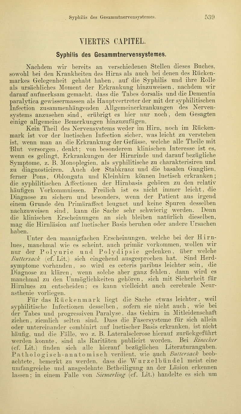 VIERTES CAPITEL. Syphilis des Gesammtnervensystemes. Xaclidem wir bereits an verschiedenen Stellen dieses Buches, sowohl bei den Krankheiten des Hirns als auch bei denen des Rücken- markes G-elegenheit gehabt haben, auf die Syphilis und ihre Eolle als ursächliches 3Ionient der Erkrankung hinzuweisen, nachdem wir darauf aufmerksam gemacht, dass die Tabes dorsalis und die Dementia paralytica gewissermassen als HaaptVertreter der mit der syphilitischen Infection zusammenhängenden Allgemeinerkrankungen des Xerven- systems anzusehen sind, erübrigt es hier nur noch . dem Gesagten einige allgemeine Bemerkungen hinzuzufügen. Kein Theil des Xervensystems weder im Hirn, noch im Rücken- mark ist vor der luetischen Infection sicher, was leicht zu verstehen ist. wenn man an die Erkrankung der Gefässe, welche alle Theile mit Blut versorgen, denkt; von besonderem klinischen Interesse ist es, wemi es gelingt, Erkrankungen der Hirnrinde und darauf bezügliche S^Tuptome, z. B. Monoplegien, als syphilitische zu charakterisiren und zu diagnosticiren. Auch der StalDkranz und die basalen Ganglien. ferner Pons, Oblongata und Kleinhirn können luetisch erki'anken; die syphilitischen Aifectionen der Hirnbasis gehören zu den relativ häufigen Vorkommnissen. Freilich ist es nicht immer leicht, die Diagnose zu sichern und besonders, wenn der Patient aus irgend einem Grunde den Priniäraffect leugnet und keine Spuren desselben nachzuweisen sind, kann die Sache sehr schwierig werden. Denn die klinischen Erscheinungen an sich bleiben natürlich dieselben, mag die Hirnläsion auf luetischer Basis beruhen oder andere Ursachen haben. Unter den mannigfachen Erscheinungen, welche bei der Hirn- lues, manchmal wie es scheint, auch primär vorkommen, wollen wir nur der Polyurie und Polydipsie gedenken, über welche Buttersack (cf. Lit.) sich eingehend ausgesprochen hat. Sind Herd- symptome vorhanden. so wird es ceteris paribus leichter sein, die Diagnose zu klären. wenn solche aber ganz fehlen. dann wird es manchmal zu den Unmöglichkeiten gehören , sich mit Sicherheit für Hirnlues zu entscheiden: es kann vielleicht auch cerebrale Xeur- asthenie vorliegen. Für das Rückenmark liegt die Sache etwas leichter,_ weil syphilitische Infectionen desselben, sofern sie nicht auch. wie bei der Tabes und progressiven Paralyse. das Gehirn in Mitleidenschaft ziehen, ziemlich selten sind. Dass die Fasersysteme für sich allein oder untereinander combinirt auf luetischer Basis erkranken, ist nicht häufig, und die Fälle, wo z. B. Lateralsclerose hierauf zurückgeführt werden konnte, sind als Raritäten publicirt worden. Bei Rinecker (cf. Lit.) finden sich alle hierauf bezüglichen Literaturangaben. Pathologisch-anatomisch verdient, wie auch Buliersack beob- achtete, bemerkt zu werden, dass die Wurzelbündel meist eine umfangreiche und ausgedehnte Betheiligung an der Läsion erkennen lassen; in einem Falle von Siemerling (cf. Lit.) handelte es sich um