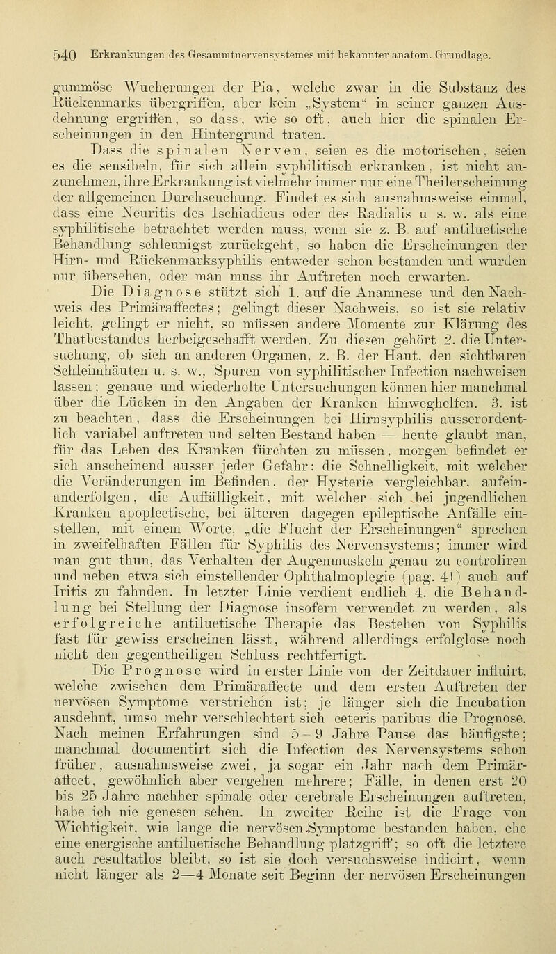 gummöse Wucherungen der Pia, welche zwar in die Substanz des Hückenmarks übergriiFen, aber kein „System in seiner ganzen Aus- dehnung ergriffen, so dass, wie so oft, auch hier die spinalen Er- scheinungen in den Hintergrund traten. Dass die spinalen Nerven, seien es die motorischen, seien es die sensibeln, für sich allein syphilitisch erkranken, ist nicht an- zunehmen, ihre Erki^ankung ist vielmehr immer nur eine Theilerscheinung der allgemeinen Durchseuchung. Findet es sich ausnahmsweise einmal, dass eine Neuritis des Ischiadicus oder des Radialis u. s. w. als eine syphilitische betrachtet werden muss, wenn sie z. B. auf antiluetisclie Behandlung schleunigst zurückgeht, so haben die Erscheinungen der Hirn- und ßückenmarksyphilis entweder schon bestanden und wurden nur übersehen, oder man muss ihr Auftreten noch erwarten. Die Diagnose stützt sich 1. auf die Anamnese und den Nach- weis des PrimärafPectes; gelingt dieser Nachweis, so ist sie relativ leicht, gelingt er nicht, so müssen andere Momente zur Klärung des Thatbestandes herbeigeschafft werden. Zu diesen gehört 2. die Unter- suchung, ob sich an anderen Organen, z. ß. der Haut, den sichtbaren Schleimhäuten u. s. w., Spuren von syphilitischer Infection nachweisen lassen ; genaue und wiederholte Untersuchungen können hier manchmal über die Lücken in den Angaben der Kranken hinweghelfen. 3. ist zu beachten , dass die Erscheinungen bei Hirn Syphilis ausserordent- lich variabel auftreten und selten Bestand haben — heute glaubt man, für das Leben des Kranken fürchten zu müssen, morgen befindet er sich anscheinend ausser jeder Gefahr: die Schnelligkeit, mit welcher die Veränderungen im Befinden, der Hysterie vergleichbar, aufein- anderfolgen , die Auffälligkeit, mit welcher sich ,bei jugendlichen Kranken apoplectische, bei älteren dagegen epileptische Anfälle ein- stellen, mit einem Worte, „die FJucht der Erscheinungen sprechen in zweifelhaften Fällen für Syphilis des Nervensystems; immer wird man gut thun, das Verhalten der Augenmuskeln genau zu controliren und neben etwa sich einstellender Ophthalmo^Dlegie (pag. 41) auch auf Iritis zu fahnden. Li letzter Linie verdient endlich 4. die Behand- lung bei Stellung der r)iagnose insofern verwendet zu werden, als erfolgreiche antiluetische Therapie das Bestehen von Syphilis fast für gewiss erscheinen lässt, während allerdings erfolglose noch nicht den gegentheiligen Schluss rechtfertigt. Die Prognose wird in erster Linie von der Zeitdauer influirt, welche zwischen dem Primäraffecte und dem ersten Auftreten der nervösen Symptome verstrichen ist; je länger sich die Licubation ausdehnt, umso mehr verschlechtert sich ceteris paribus die Prognose. Nach meinen Erfahrungen sind 5-9 Jahre Pause das häufigste; manchmal documentirt sich die Infection des Nervensystems schon früher, ausnahmsweise zwei, ja sogar ein Jahr nach dem Primär- affect, gewöhnlich aber vergehen mehrere; Fälle, in denen erst ^0 bis 25 Jahre nachher spinale oder cerebrale Erscheinungen auftreten, habe ich nie genesen sehen. In zweiter Reihe ist die Frage von Wichtigkeit, wie lange die nervösen Symptome bestanden haben, ehe eine energische antiluetische Behandlung platzgriff; so oft die letztere auch resultatlos bleibt, so ist sie doch versuchsweise indicirt, wenn nicht länger als 2—4 Monate seit Beginn der nervösen Erscheinungen