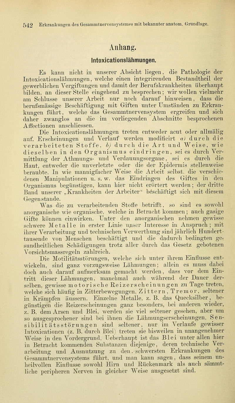 Anhang. Intoxicationslähmungen. Es kann nicht in unserer Absicht liegen, die Pathologie der Intoxicationslähmnngen, welche einen integrirenden Bestandtheil der gewerblichen Vergiftungen und damit der Berufskrankheiten überhaupt bilden, an dieser Stelle eingehend zu besprechen; wir wollen vielmehr am Schlüsse unserer Arbeit nur noch darauf hinweisen, dass die berufsmässige Beschäftigung mit Giften unter Umständen zu Erkran- kungen führt, welche das Gesammtnervensjstem ergreifen und sich daher zwanglos an die im vorliegenden Abschnitte besprochenen AfFectionen anschliessen. Die Intoxicationslähmungen treten entweder acut oder allmälig auf. Erscheinungen und Verlauf werden modiiicirt a) durch die verarbeiteten Stoffe, b) durch die Art und Weise, wie dieselben in den Organismus eindringen, sei es durch Ver- mittlung der Athmungs- und Verdauungsorgane, sei es durch die Haut, entweder die unverletzte oder die der Epidermis stellenweise beraubte. In wie mannigfacher Weise die Arbeit selbst, die verschie- denen Manipulationen u. s. w. das Eindringen des Giftes in den Organismus begünstigen, kann hier nicht erörtert werden; der dritte Band unserer „Krankheiten der Arbeiter beschäftigt sich mit diesem Gegen stände. Was die zu verarbeitenden Stoffe betrifft, so sind es sowohl anorganische wie organische, welche in Betracht kommen; auch gasige Gifte können einwirken. Unter den anorganischen nehmen gewisse schwere Metalle in erster Linie unser Interesse in Anspruch; mit ihrer Verarbeitung und technischen Verwerthung sind jährlich Hundert- tausende von Menschen beschäftigt und die dadurch bedingten ge^ sundheitlichen Schädigungen trotz aller durch das Gesetz gebotenen Vorsichtsmassregeln zahlreich. Die Motilitätsstörungen, welche sich unter ihrem Einflüsse ent- wickeln, sind ganz vorzugsweise Lähmungen; allein es muss dabei doch auch darauf aufmerksam gemacht werden, dass vor dem Ein- tritt dieser Lähmungen, manchmal auch während der Dauer der- selben, gewisse motorische Reizerscheinungen zu Tage treten, welche sich häufig in Zitterbewegungen, Zittern, Tremor, seltener in Krämpfen äussern. Einzelne Metalle, z. B. das Quecksilber, be- günstigen die Reizerscheinungen ganz besonders, bei anderen wieder, z. B. dem Arsen und Blei, werden sie viel seltener gesehen, aber um so ausgesprochener sind bei ihnen die Lähmungserscheinungen. Sen- sibilitätsstörungen sind seltener, nur im Verlaufe gewisser Intoxicationen (z. B. durch Blei) treten sie bisweilen in unangenehmer Weise in den Vordergrund. Ueberhaupt ist das Blei unter allen hier in Betracht kommenden Substanzen diejenige, deren technische Ver- arbeitung und Ausnutzung zu den, schwersten Erkrankungen des Gesammtnervensystems führt, und man kann sagen, dass seinem un- heilvollen Einflüsse sowohl Hirn und Rückenmark als auch sämmt- liche peripheren Nerven in gleicher Weise ausgesetzt sind.