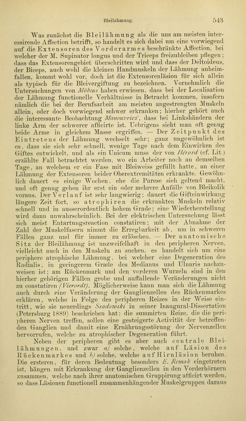 Was zunächst die Bleilähmung als die uns am meisten inter- essirende Affection betrifft, so handelt es sich dabei um eine vorwiegend auf dieExtensorendesVorderarmes beschränkte Affection, bei welcher der M. Supinator longus und der Triceps freizubleiben pflegen; dass das Extensorengebiet überschritten wird und dass der Deltoideus, der Biceps, auch wohl die kleinen Handmuskeln der Lähmung anheim- fallen, kommt wohl vor, doch ist die Extensorenläsion für sich allein als typisch für die Bleivergiftung zu bezeichnen. Vornehmlich die Untersuchungen von Möbttis haben erwiesen, dass bei der Localisation der Lähmung functionelle Yerhältnisse in Betracht kommen, insofern nämlich die bei der Berufsarbeit am meisten angestrengten Muskeln allein, oder doch vorwiegend schwer erkranken; hierher gehört auch die interessante Beobachtung Manmivriez, dass bei Linkshändern der linke Arm der schwerer afficirte ist. Uebrigens sieht man oft genug beide Arme in gleichem Masse ergriffen. — Der Zeitpunkt des Eintretens der Lähmung wechselt sehr; ganz ungewöhnlich ist es. dass sie sich sehr schnell, wenige Tage nach dem Einwirken des Giftes entwickelt, und als ein Unicum muss der von////'^r^ (cf Lit.) erzählte Fall betrachtet werden, wo ein Arbeiter noch an demselben Tage, an welchem er ein Fass mit Bleiweiss gefüllt hatte, an einer Lähmung der Extensoren beider Oberextremitäten erkrankte. Gewöhn- lich dauert es einige Wochen, ehe die Parese sich geltend macht, und oft genug gehen ihr erst ein oder mehrere Anfälle von Bleikolik voraus. Ler Verlauf ist sehr langwierig; dauert die Gifteinwirkung längere Zeit fort, so atrophiren die erkrankten Muskeln relativ schnell und in ausserordentlich hohem Grade; eine Wiederherstellung wird dann unwahrscheinlich. Bei der elektrischen Untersuchung lässt sich meist Entartungsreaction constatiren; mit der Abnahme der Zahl der Muskelfasern nimmt die Erregbarkeit ab, um in schweren Fällen ganz und für immer zu erlöschen. — Der anatomische Sitz der Bleilähmung ist unzweifelhaft in den peripheren Nerven, vielleicht auch in den Muskeln zu suchen, es handelt sich um eine periphere atrophische Lähmung, bei welcher eine Degeneration des Radialis, in geringerem Grade des Medianus und Ulnaris nachzu- weisen ist; am Bückenmark und den vorderen Wurzeln sind in den hierher gehörigen Fällen grobe und aufPallende Veränderungen nicht zw constatiren (^Vürordt). Möglicherweise kann man sich die Lähmung auch durch eine Veränderung der Ganglienzellen des Rückenmarkes erklären, welche in Folge des peripheren Reizes in der Weise ein- tritt, wie sie neuerdings Ssadozvski in seiner Inaugural-Dissertation (Petersburg 1889) beschrieben hat: die summirten Reize, die die peri- ])heren Nerven treffen, sollen eine gesteigerte Activität der betreffen- den Ganglien und damit eine Ernährungsstörung der Nervenzellen hervorrufen, welche zu atrophischer Degeneration führt. Neben der peripheren gibt es aber auch centrale Blei- lähmungen, und zwar a) solche, welche auf Läsion des Rückenmarkes und /^ solche, welche auf Hirnläsion beruhen. Die ersteren, für deren Bedeutung besonders E. Remak eingetreten ist, hängen mit Erkrankung der Ganglienzellen in den Vorderhörnern zusammen, welche nach ihrer anatomischen Gruppirung afficirt werden, so dass Läsionen functionell zusammenhängender Muskelgruppen daraus