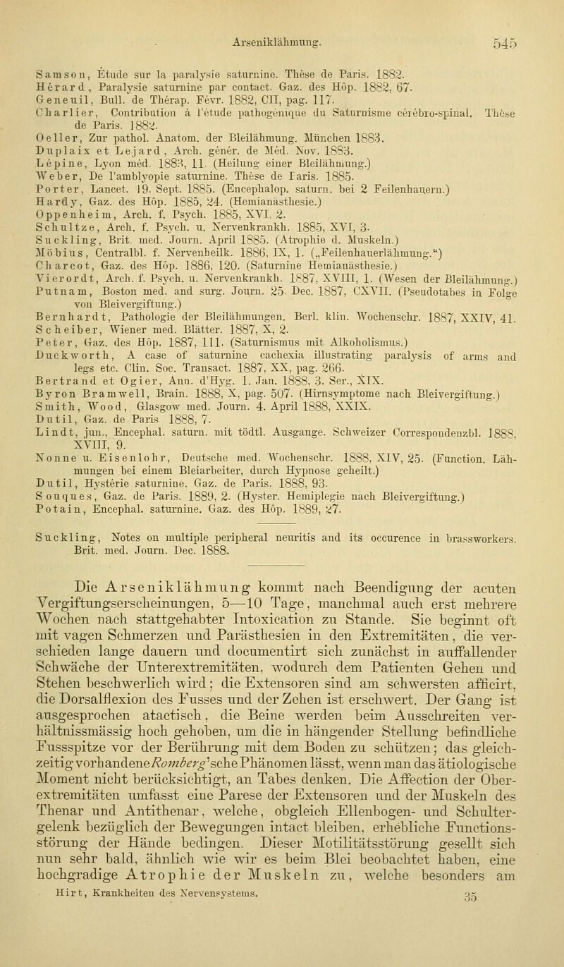 Samsou, Etüde sur la paralysie saturnine. These de Paris. 1882. Herard, Paralysie saturnine par contact. Gaz. des Hop. 1882, 67- Geneuil, Bull, de Therap. Fevr. 1882, CII, pag. 117. Cliarlier, Contribatioii ä l'etude pathogeniqae du Saturnisme cerebro-spinal. TLöse de Paris. 1882. 0eller, Zur ijathol. Anatom, der Bleilähmung. Münclien 1883. Duplaix et Lejard, Arcb. gener. de Med, Nov. 1883. Lepine, Lyon med. 188.^«, IL (Heilung einer Bleilähmung.) Weber, De l'amblyopie saturnine. These de Paris. 1885- Porter, Lancet. 19- Sept. 1885. (Encephalop. saturn. bei 2 Feilenhaneru.) Hardj^ Gaz. des Hop. 1885, 24. (Hemianä.sthesie.) Oppenheim, Arch. f. Psych. 1885, XVI, 2. Schnitze, Arch. f. Psych, u. Nervenkrankh. 1885, XVI, 3. Suckling, Brit. med. Journ. April 1885. (Atrophie d. Muskeln.) Möbius, Centralbl. f. Nervenheilk. 1886, IX, 1. („Feilenhauerlähmung.) Charcot, Gaz. des Höp. 1886, 120. (Saturnine Hemianästhesie.) Vierordt, Arch. f. Psych, u. Nervenkrankh. 1887, XVIII, 1. (Wesen der Bleilähmung.) Putnam, Boston med. and surg. Journ. 25- Dec. 1887, CXVII. (Pseudotabes in Folo-e von Bleivergiftung.) Bernhardt, Pathologie der Bleilähmungen. Berl. klin. Wochenschr. 1887, XXIV, 41. Scheiber, Wiener med. Blätter. 1887, X, 2. Peter, Gaz. des Hop. 1887, 111. (Saturnismus mit Alkoholismus.) Duckworth, A case of saturnine cachexia illusti-ating paralysis of arms and legs etc. Clin. Soc. Transact. 1887, XX, pag. 266. Bertrand et Ogier, Ann. d'Hyg. 1. Jan. 1888, 3. Ser., XlX. Byron Bramwell, Brain. 1888, X, pag. 507. (Hirnsymptome nach Bleivergiftung.) Smith, Wood, Glasgow med. Journ. 4. April 1888, XXIX. Dntil, Gaz. de Paris 1888,7. Lindt, jun., Encephal. saturn. mit tödtl. Ausgange. Schweizer Correspondeuzbl. 1888 XVIII, 9. Nonne u. Eisenlohr, Deutsche med. Wochenschr. 1888, XIV, 25. (Function. Läh- mungen bei einem Bleiarbeiter, durch Hypnose geheilt.) Dutil, Hysterie saturnine. Gaz. de Paris. 1888, 93- Souques, Gaz. de Paris. 1889,2. (Hyster. Hemiplegie nach Bleivergiftung.) Potain, Encephal. saturnine. Gaz. des Hop. 1889,27. Suckling, Notes on multiple peripheral neuritis and its occurence in brassworkers. Brit. med. Journ. Dec. 1888. Die Arseniklähmung kommt nach Beendigung der acuten Vergiftungsersclieinungen, 5—10 Tage, manchmal auch erst mehrere Wochen nach stattgehabter Intoxication zu Stande. Sie beginnt oft mit vagen Schmerzen und Parästhesien in den Extremitäten, die ver- schieden lange dauern und documentirt sich zunächst in auffallender Schwäche der Unterextremitäten, wodurch dem Patienten Gehen und Stehen beschwerlich wird; die Extensoren sind am schwersten afficirt, die Dorsalflexion des Fusses und der Zehen ist erschwert. Der Gang ist ausgesprochen atactisch, die Beine werden beim Ausschreiten ver- hältnissmässig hoch gehoben, um die in hängender Stellung befindliche Fussspitze vor der Berührung mit dem Boden zu schützen; das gleich- zeitig vorbandene/?(7;7?^^;'^'sche Phänomen lässt, wenn man das ätiologische Moment nicht berücksichtigt, an Tabes denken. Die Affection der Ober- extremitäten umfasst eine Parese der Extensoren und der Muskeln des Thenar und Antithenar, welche, obgleich Ellenbogen- und Schulter- gelenk bezüglich der Bewegungen intact bleiben, erhebliche Functions- störung der Hände bedingen. Dieser Motilitätsstörung gesellt sich nun sehr bald, ähnlich wie wir es beim Blei beobachtet haben, eine hochgradige Atrophie der Muskeln zu, w'eiche besonders am Hirt, Krankheiten des Xervensystems. gx