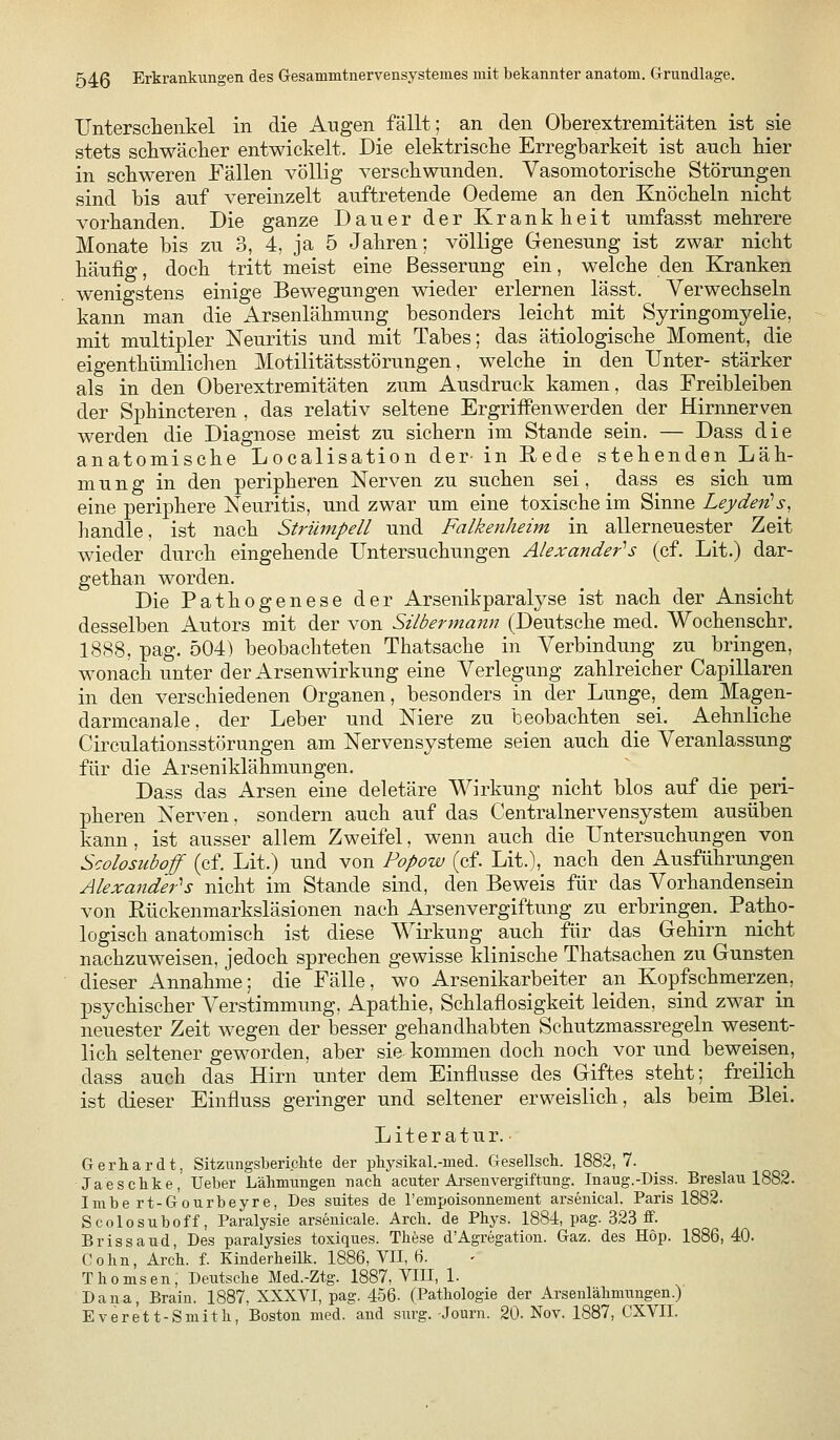 Untersclieiikel in die Augen fällt; an den Oberextremitäten ist sie stets schwäclier entwickelt. Die elektrische Erregbarkeit ist ancli bier in schweren Fällen völlig verschwunden. Vasomotorische Störungen sind bis auf vereinzelt auftretende Oedeme an den Knöcheln nicht vorhanden. Die ganze Dauer der Krankheit umfasst mehrere Monate bis zu 3, 4, ja 5 Jahren; völlige Genesung ist zwar nicht häufig, doch tritt meist eine Besserung ein, welche den Kranken wenigstens einige Bewegungen wieder erlernen lässt. Verwechseln kann man die Arsenlähmung besonders leicht mit Syringomyelie, mit multipler Neuritis und mit Tabes; das ätiologische Moment, die eigenthümlichen Motilitätsstörungen, welche in den Unter- stärker als in den Oberextremitäten zum Ausdruck kamen, das Freibleiben der Sphincteren , das relativ seltene Ergriffenwerden der Hirnnerven werden die Diagnose meist zu sichern im Stande sein. — Dass die anatomische Localisation der- in Rede stehenden Läh- mung in den peripheren Nerven zu suchen sei, dass es sich um eine periphere Neuritis, und zwar um eine toxische im Sinne Leydeiüs, handle, ist nach Strümpell und Falkenheim in allerneuester Zeit wieder durch eingehende Untersuchungen Alexander'^s (cf. Lit.) dar- gethan worden. Die Pathogenese der Arsenikparalyse ist nach der Ansicht desselben Autors mit der von Silbermann (Deutsche med. Wochenschr. 1888, pag. 504) beobachteten Thatsache in Verbindung zu bringen, wonach unter der Arsen Wirkung eine Verlegung zahlreicher Capillaren in den verschiedenen Organen, besonders in der Lunge, dem Magen- darmcanale, der Leber und Niere zu beobachten sei. Aehnliche Circulationsstörungen am Nervensysteme seien auch die Veranlassung für die Arseniklähmungen. Dass das Arsen eine deletäre Wirkung nicht blos auf die peri- pheren Nerven, sondern auch auf das Centralnervensystem ausüben kann, ist ausser allem Zweifel, wenn auch die Untersuchungen von Scolosuboff (cf. Lit.) und von Popow (cf. Lit.), nach den Ausführungen Alexander^s nicht im Stande sind, den Beweis für das Vorhandensein von Rückenmarksläsionen nach Arsenvergiftung zu erbringen. Patho- logisch anatomisch ist diese Wirkung auch für das Gehirn nicht nachzuweisen, jedoch sprechen gewisse klinische Thatsachen zu Gunsten dieser Annahme; die Fälle, wo Arsenikarbeiter an Kopfschmerzen, psychischer Verstimmung. Apathie, Schlaflosigkeit leiden, sind zwar in neuester Zeit wegen der besser gehandhabten Schutzmassregeln wesent- lich seltener geworden, aber sie kommen doch noch vor und beweisen, dass auch das Hirn unter dem Einflüsse des Giftes steht ;^ freilich ist dieser Einfluss geringer und seltener erweislich, als beim Blei. Literatur.- Gerhardt, Sitzungsberichte der pbysikal.-med. Gesellsch. 1882, 7. Jaesckke, Ueber Lähmungen nach acuter Ai'senvergiftung. Inaug.-Diss. Breslau 1882. Imbert-Gourbeyre, Des suites de l'empoisonnement arsenical. Paris 1882. Scolosuboff, Paralysie arsenicale. Arch. de Phys. 1884, pag. 323 ff. Bris Saud, Des paralysies toxiques. These d'Agregatiou. Gaz. des Hop. 1886,40. Cohn, Arch. f. Kinderheilk. 1886, VII, 6. Thomsen, Deutsche Med.-Ztg. 1887, VIII, 1- Dana, Braiu. 1887, XXXVI, pag. 456. (Pathologie der Arsenlähnmngen.) Everett-Smith, Boston med. and snrg. Journ. 20. Nov. 1887, CXVII.