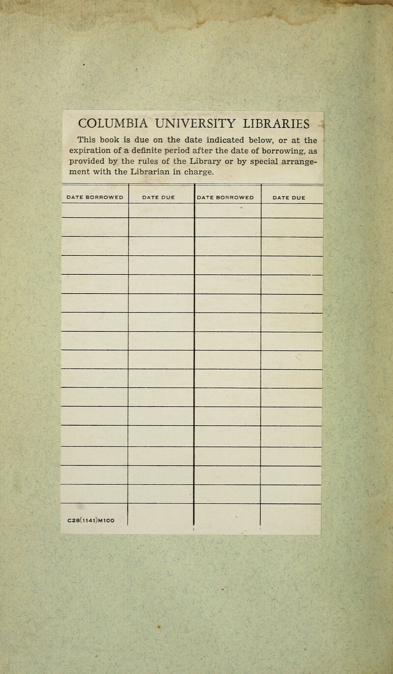 COLUMBIA UNIVERSITY LIBRARIES This book is due on the date indicated below, or at the i expiration of a definite period after the date of borrowing, as provided by the rules of the Library or by special arrange- ment with the Librarian in Charge. DATE BORROWED DATE DUE DATE BORROWED DATE DUE C28(i14i)m100