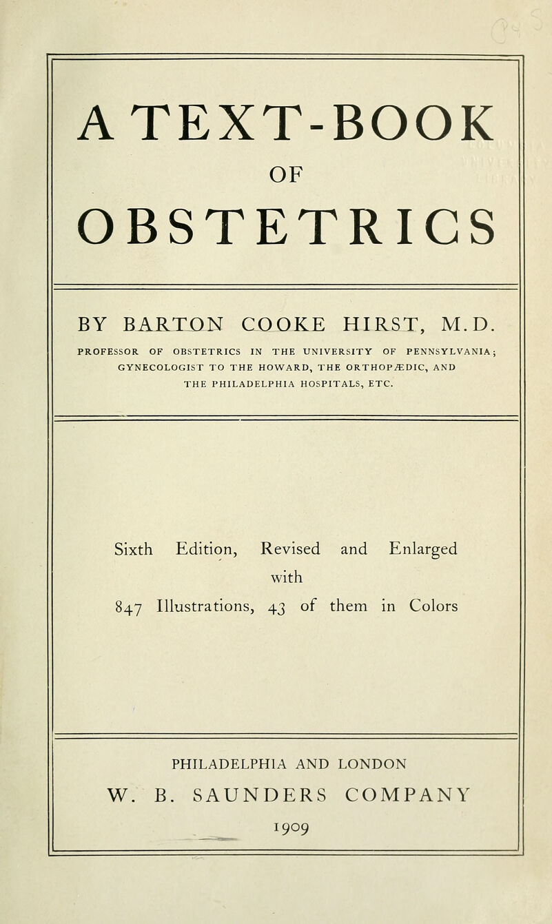 A TEXT-BOOK OF OBSTETRICS BY BARTON COOKE HIRST, M.D. PROFESSOR OF OBSTETRICS IN THE UNIVERSITY OF PENNSYLVANIA; GYNECOLOGIST TO THE HOWARD, THE ORTHOPEDIC, AND THE PHILADELPHIA HOSPITALS, ETC. Sixth Edition, Revised and Enlarged with 847 Illustrations, 43 of them in Colors PHILADELPHIA AND LONDON W. B. SAUNDERS COMPANY 1909