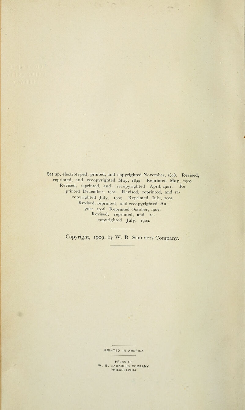 Set up, electrotyped, printed, and copyrighted November, iggS. Revised, reprinted, and recopyrighted May, 1899. Reprinted May, 1900. Revised, reprinted, and recopyrighted April, 1901. Re- printed December, 1901. Revised, reprinted, and re- copyrighted July, 1903. Reprinted July, 1905. Revised, reprinted, and recopyrighted Au- gust, 1906. Reprinted October, 1907. Revised, reprinted, and re- copyrighted July, 1909. Copyright, 1909, by W. B. Saunders Company. PRINTED IN AMERICA PRESS OF SAUNDERS COMPANY PHILADELPHIA