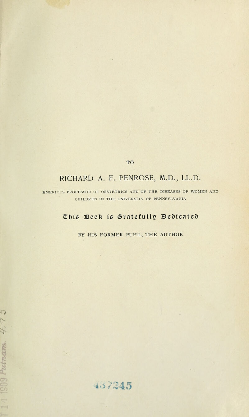 o TO RICHARD A. F. PENROSE, M.D., LL.D. EMERITUS PROFESSOR OF OBSTETRICS AND OF THE DISEASES OF WOMEN AND CHILDREN IN THE UNIVERSITY OF PENNSYLVANIA XLhie :SBoo\{ is ©ratcfuUis BeMcatcD BY HIS FORMER PUPIL, THE AUTHOR ■•.4.v?345