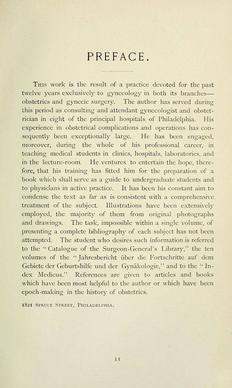 PREFACE. This work is the result of a practice devoted for the past twelve years exclusively to gynecology in both its branches— obstetrics and gynecic surgery. The author has served during this period as consulting and attendant gynecologist and obstet- rician in eight of the principal hospitals of Philadelphia. His experience in obstetrical complications and operations has con- sequently been exceptionally large. He has been engaged, moreover, during the whole of his professional career, in teaching medical students in clinics, hospitals, laboratories, and in the lecture-room. He ventures to entertain the hope, there- fore, that his training has fitted him for the preparation of a book which shall serve as a guide to undergraduate students and to physicians in active practice. It has been his constant aim to condense the text as far as is consistent with a comprehensive treatment of the subject. Illustrations have been extensively employed, the majority of them from original photographs and drawings. The task, impossible within a single volume, of presenting a complete bibliography of each subject has not been attempted. The student who desires such information is referred to the  Catalogue of the Surgeon-General's Library, the ten volumes of the  Jahresbericht uber die Fortschritte auf dem Gebiete der Geburtshilfe und der Gynakologie, and to the  In- dex Medicus. References are given to articles and books which have been most helpful to the author or which have been epoch-making in the history of obstetrics. 1821 Spruce Street, Philadelphia.