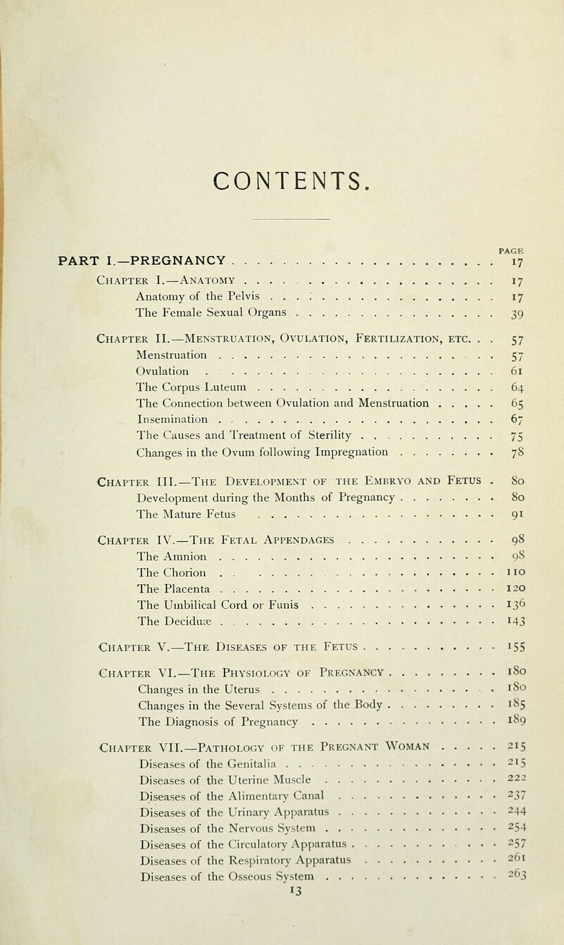 CONTENTS PAGE PART I—PREGNANCY 17 Chapter I.—Anatomy 17 Anatomy of the Pelvis , . . ; 17 The Female Sexual Organs 39 Chapter II.—Menstruation, Ovulation, Fertilization, etc. . . 57 Menstruation 57 Ovulation . 61 The Corpus Luteum , 64 The Connection between Ovulation and Menstruation 65 Insemination 67 The Causes and Treatment of Sterility 75 Changes in the Ovum following Impregnation 78 Chapter III.—The Development of the Embryo and Fetus . 80 Development during the Months of Pregnancy 80 The Mature Fetus 91 Chapter IV.—The Fetal Appendages 98 The Amnion 98 The Chorion • • no The Placenta 120 The Umbilical Cord or Funis 13^ The Decidu3e I43 Chapter V.—The Diseases of the Fetus 155 Chapter VI.—The Physiology of Pregnancy 180 Changes in the Uterus i0 Changes in the Several Systems of the Body 185 The Diagnosis of Pregnancy 189 Chapter VII.—Pathology of the Pregnant Woman 215 Diseases of the Genitalia 215 Diseases of the Uterine Muscle 222 Diseases of the Alimentaiy Canal 237 Diseases of the Urinary Apparatus 244 Diseases of the Nervous System 254 Diseases of the Circulatory Apparatus 257 Diseases of the Respiratory Apparatus 261 Diseases of the Osseous System 263