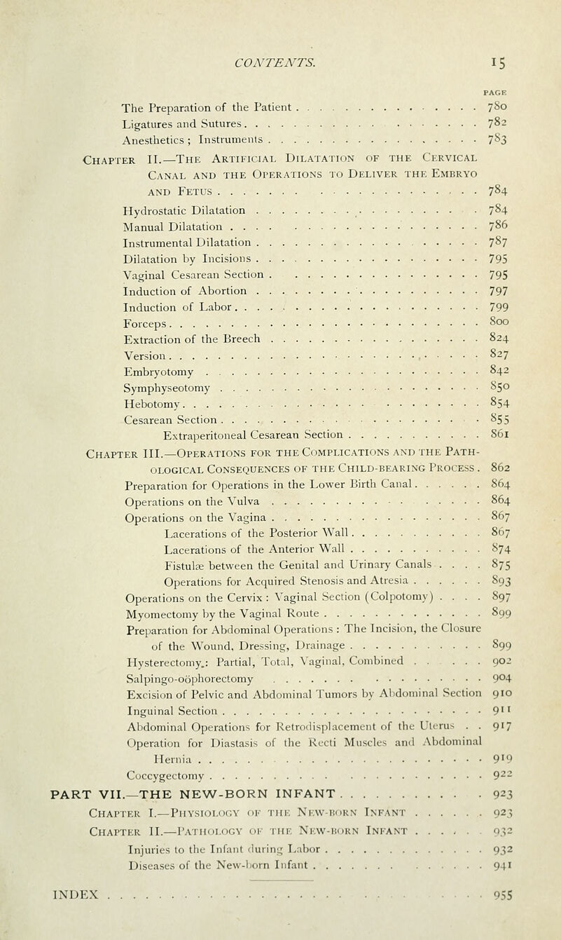 PAGE The Preparation of the Patient 780 Ligatures and Sutures 7^2 Anesthetics ; Instruments 7^3 Chapter II.—The Artificial Dilatation of the Cervical Canal and the Operations to Deliver the Embryo AND Fetus 7^4 Hydrostatic Dilatation . 784 Manual Dilatation 786 Instrumental Dilatation 787 Dilatation by Incisions 795 Vaginal Cesarean Section 795 Induction of Abortion 797 Induction of Labor 799 Forceps 800 Extraction of the Breech 824 Version , 827 Embryotomy 842 Symphyseotomy 850 Hebotomy 854 Cesarean Section 855 Extraperitoneal Cesarean Section 861 Chapter III.—Operations for the Complications and the Path- ological Consequences of the Child-bearing Process . 862 Preparation for Operations in the Lower Birth Canal 864 Operations on the Vulva 864 Operations on the Vagina 867 Lacerations of the Posterior Wall 867 Lacerations of the Anterior Wall 874 Fistulse between the Genital and Urinary Canals .... 875 Operations for Acquired Stenosis and Atresia 893 Operations on the Cervix: Vaginal Section (Colpotomy) . . . . 897 Myomectomy by the Vaginal Route 899 Preparation for Abdominal Operations : The Incision, the Closure of the Wound, Dressing, Drainage 899 Hysterectomy.: Partial, Total, Vaginal, Combined 902 Salpingo-oophorectomy 9^4 Excision of Pelvic and Abdominal Tumors by Alidominal Section 910 Inguinal Section 9'' AlDdominal Operations for Retrodisplacement of the Uterus . . 917 Operation for Diastasis of the Recti Muscles and Abdominal Hernia 9'9 Coccygectomy 9^- PART VII.—THE NEW-BORN INP^ANT 923 Chapter I.—Physiology of the Nkvv-hokn Infant 923 Chapter II.—Pathology oi' the New-horn Infant 032 Injuries to tlic Infant during Labor 932 Diseases of the New-ljorn Infant 941 INDEX 955