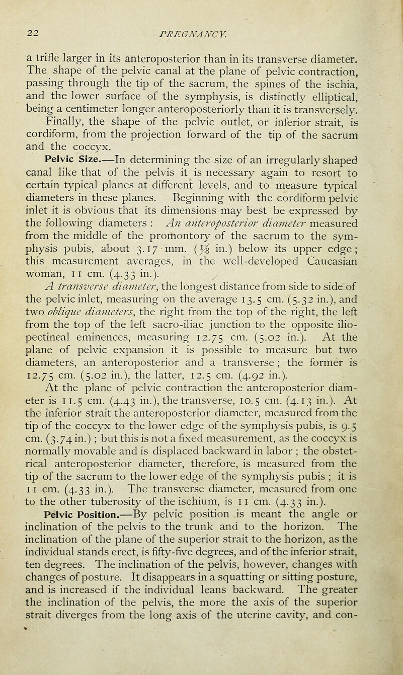 a trifle larger in its anteroposterior than in its transverse diameter. The shape of the pelvic canal at the plane of pelvic contraction, passing- through the tip of the sacrum, the spines of the ischia, and the lower surface of the symphysis, is distinctly elliptical, being a centimeter longer anteroposteriorly than it is transversely. Finally, the shape of the pelvic outlet, or inferior strait, is cordiform, from the projection forward of the tip of the sacrum and the coccyx. Pelvic Size—In determining the size of an irregularly shaped canal like that of the pelvis it is necessary again to resort to certain typical planes at different levels, and to measure typical diameters in these planes. Beginning with the cordiform pelvic inlet it is obvious that its dimensions may best be expressed by the following diameters : Aii anteroposterior diameter measured from the middle of the promontory of the sacrum to the sym- physis pubis, about 3.17 mm. (^ in.) below its upper edge; this measurement averages, in the well-developed Caucasian woman, 11 cm. (4.33 in.). A transverse diameter, \\\& longest distance from side to side of the pelvic inlet, measuring on the average 13.5 cm. (5.32 in.), and two oblique diameters, the right from the top of the right, the left from the top of the left sacro-iliac junction to the opposite ilio- pectineal eminences, measuring 12.75 ^m. (5.02 in.). At the plane of pelvic expansion it is possible to measure but two diameters, an anteroposterior and a transverse ; the former is 12.75 cm. (5.02 in.), the latter, 12.5 cm. (4.92 in.). At the plane of pelvic contraction the anteroposterior diam- eter is 11.5 cm. (4.43 in.), the transverse, 10.5 cm. (4.13 in.). At the inferior strait the anteroposterior diameter, measured from the tip of the coccyx to the lower edge of the symphysis pubis, is 9.5 cm. (3.74 in.) ; but this is not a fixed measurement, as the coccyx is normally movable and is displaced backward in labor ; the obstet- rical anteroposterior diameter, therefore, is measured from the tip of the sacrum to the lower edge of the symphysis pubis ; it is II cm. (4.33 in.). The transverse diameter, measured from one to the other tuberosity of the ischium, is 11 cm. (4.33 in.). Pelvic Position.—By pelvic position is meant the angle or inclination of the pelvis to the trunk and to the horizon. The inclination of the plane of the superior strait to the horizon, as the individual stands erect, is fifty-five degrees, and of the inferior strait, ten degrees. The inclination of the pelvis, however, changes with changes of posture. It disappears in a squatting or sitting posture, and is increased if the individual leans backward. The greater the inclination of the pelvis, the more the axis of the superior strait diverges from the long axis of the uterine cavit}^, and con-