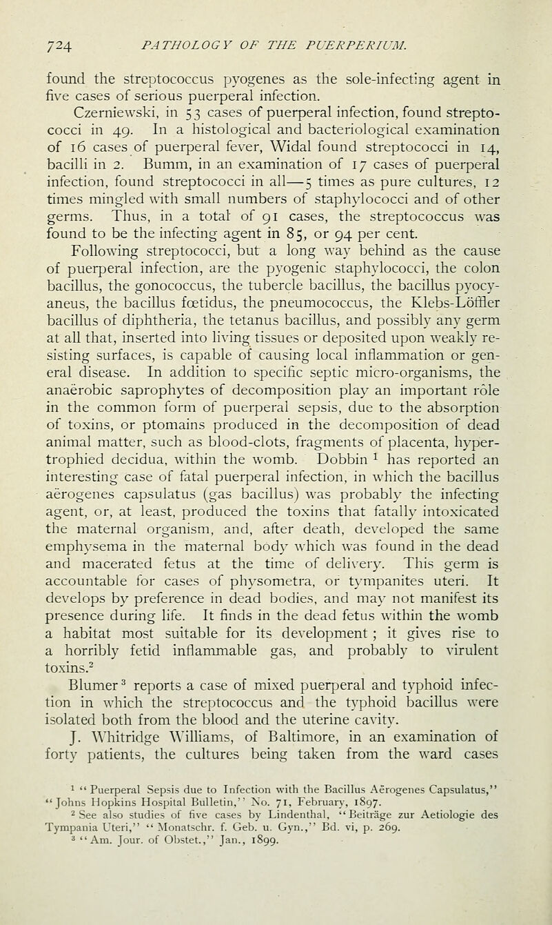 found the streptococcus pyogenes as the sole-infecting agent in five cases of serious puerperal infection. Czerniewski, in 53 cases of puerperal infection, found strepto- cocci in 49. In a histological and bacteriological examination of 16 cases of puerperal fever, Widal found streptococci in 14, bacilli in 2. Bumm, in an examination of 17 cases of puerperal infection, found streptococci in all—5 times as pure cultures, 12 times mingled with small numbers of staphylococci and of other germs. Thus, in a total of 91 cases, the streptococcus was found to be the infecting agent in 85, or 94 per cent. Following streptococci, but a long way behind as the cause of puerperal infection, are the pyogenic staphylococci, the colon bacillus, the gonococcus, the tubercle bacillus, the bacillus pyocy- aneus, the bacillus foetidus, the pneumococcus, the Klebs-Loffler bacillus of diphtheria, the tetanus bacillus, and possibly any germ at all that, inserted into living tissues or deposited upon weakly re- sisting surfaces, is capable of causing local inflammation or gen- eral disease. In addition to specific septic micro-organisms, the anaerobic saprophytes of decomposition play an important role in the common form of puerperal sepsis, due to the absorption of toxins, or ptomains produced in the decomposition of dead animal matter, such as blood-clots, fragments of placenta, hyper- trophied decidua, within the womb. Dobbin ^ has reported an interesting case of fatal puerperal infection, in which the bacillus aerogenes capsulatus (gas bacillus) was probably the infecting agent, or, at least, produced the toxins that fatally intoxicated the maternal organism, and, after death, developed the samie emph}'sema in the maternal body which was found in the dead and macerated fetus at the time of delivery. This germ is accountable for cases of physometra, or tympanites uteri. It develops by preference in dead bodies, and may not manifest its presence during life. It finds in the dead fetus within the womb a habitat most suitable for its development ; it gives rise to a horribly fetid inflammable gas, and probably to virulent toxins.^ Blumer ^ reports a case of mixed puerperal and typhoid infec- tion in which the streptococcus and the typhoid bacillus were isolated both from the blood and the uterine cavity. J. Whitridge Williams, of Baltimore, in an examination of forty patients, the cultures being taken from the ward cases 1 Puerperal Sepsis due to Infection with the Bacillus Aerogenes Capsulatus, Johns Hopkins Hospital Bulletin, No. 71, February, 1897. 2 See also studies of five cases by Lindenthal, Beitrage zur Aetiologie des Tympania Uteri,  Monatschr. f. Geb. u. Gyn.,'' Bd. vi, p. 269. 3 Am. Jour, of Obstet., Jan., 1899.