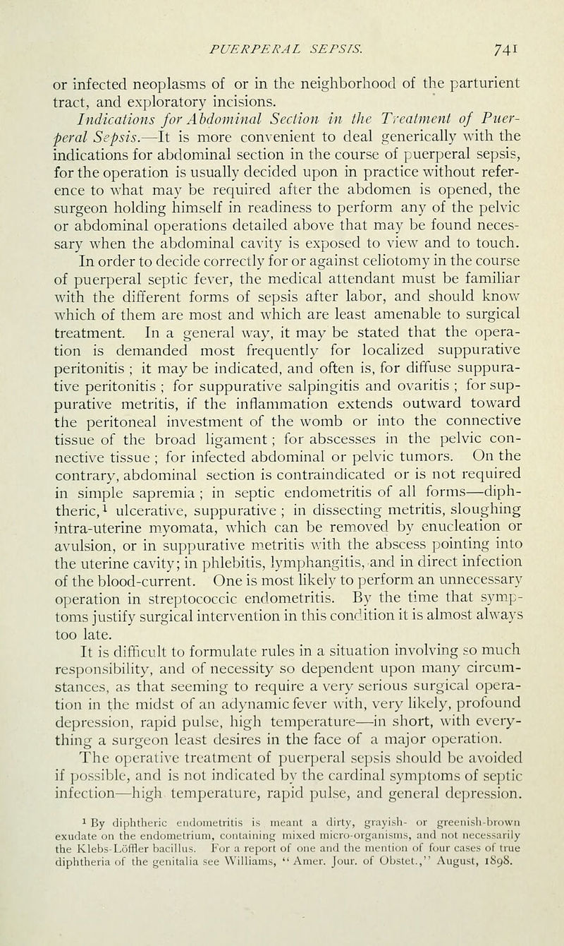 or infected neoplasms of or in the neighborhood of the parturient tract, and exploratory incisions. Indications for Ahdominal Section in the Treatment of Puer- peral Sepsis.—It is more con\enient to deal generically with the indications for abdominal section in the course of puerperal sepsis, for the operation is usually decided upon in practice without refer- ence to what may be required after the abdomen is opened, the surgeon holding himself in readiness to perform any of the pelvic or abdominal operations detailed above that may be found neces- sary when the abdominal cavity is exposed to view and to touch. In order to decide correctly for or against celiotomy in the course of puerperal septic fever, the medical attendant must be famihar with the different forms of sepsis after labor, and should know which of them are most and which are least amenable to surgical treatment. In a general way, it may be stated that the opera- tion is demanded most frequently for localized suppurative peritonitis ; it may be indicated, and often is, for diffuse suppura- tive peritonitis ; for suppurative salpingitis and ovaritis ; for sup- purative metritis, if the inflammation extends outward toward the peritoneal investment of the womb or into the connective tissue of the broad ligament; for abscesses in the pelvic con- nective tissue ; for infected abdominal or pelvic tumors. On the contrary, abdominal section is contraindicated or is not required in simple sapremia ; in septic endometritis of all forms—diph- theric, ^ ulcerative, suppurative; in dissecting metritis, sloughing intra-uterine myomata, which can be rem_oved by enucleation or avulsion, or in suppurative m.etritis with the abscess pointing into the uterine cavity; in phlebitis, lymphangitis, and in direct infection of the blood-current. One is most likely to perform an unnecessary operation in streptococcic endometritis. By the time that symp- toms justify surgical intervention in this condition it is almost always too late. It is difficult to formulate rules in a situation involving so much responsibility, and of necessity so dependent upon many circum- stances, as that seeming to require a very serious surgical opera- tion in the midst of an adynamic fever with, very likely, profound depression, rapid pulse, high temperature—in short, with every- thing a surgeon least desires in the face of a major operation. The operative treatment of puerperal sepsis should be avoided if jjossible, and is not indicated by the cardinal symptoms of sc])tic infection—high temj)erature, rapid pulse, and general depression. 1 By diphtheric endometritis is meant a dirty, grayish- or greenish-brown exudate on the endometrium, containing mixed micro-organisms, and not necessarily the Klebs-Loffler bacilkis. For a report of one and the mention of four cases of true diphtheria of the genitalia see Williams,  Amer. Jour, of Obstet., August, 1S98.