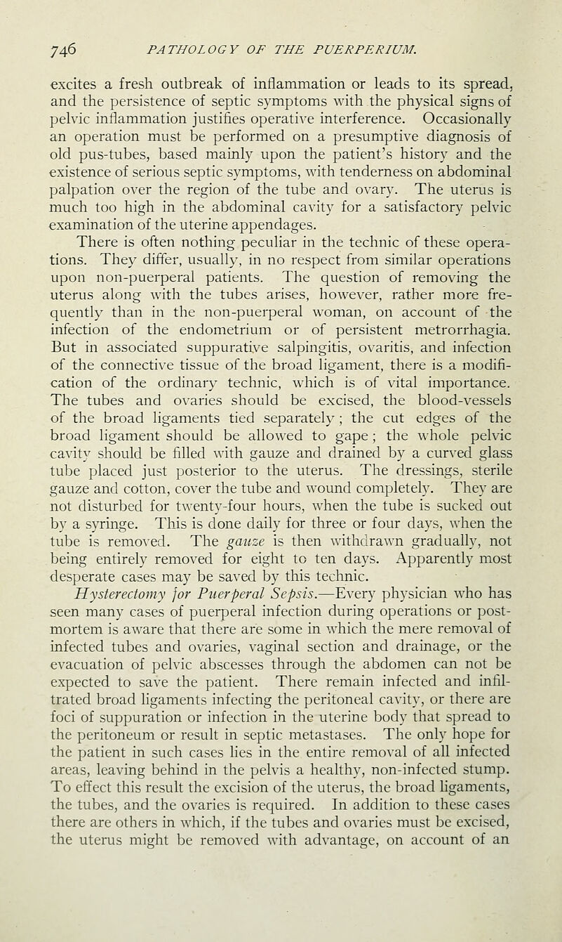 excites a fresh outbreak of inflammation or leads to its spread, and the persistence of septic symptoms with the physical signs of pelvic inflammation justifies operative interference. Occasionally an operation must be performed on a presumptive diagnosis of old pus-tubes, based mainly upon the patient's history and the existence of serious septic symptoms, with tenderness on abdominal palpation over the region of the tube and ovary. The uterus is much too high in the abdominal cavity for a satisfactory pelvic examination of the uterine appendages. There is often nothing peculiar in the technic of these opera- tions. They differ, usually, in no respect from similar operations upon non-puerperal patients. The question of removing the uterus along Avith the tubes arises, however, rather more fre- quently than in the non-puerperal woman, on account of the infection of the endometrium or of persistent metrorrhagia. But in associated suppurative salpingitis, ovaritis, and infection of the connective tissue of the broad ligament, there is a modifi- cation of the ordinary technic, which is of vital importance. The tubes and ovaries should be excised, the blood-vessels of the broad ligaments tied separately; the cut edges of the broad ligament should be allowed to gape; the whole pelvic cavity should be filled with gauze and drained by a curved glass tube placed just posterior to the uterus. The dressings, sterile gauze and cotton, cover the tube and wound completely. They are not disturbed for twenty-four hours, when the tube is sucked out by a syringe. This is done daily for three or four days, when the tube is removed. The gauze is then withdrawn gradually, not being entirely removed for eight to ten days. xA.pparently most desperate cases may be saved by this technic. Hysterectomy for Puerperal Sepsis.—Every physician who has seen many cases of puerperal infection during operations or post- mortem is aware that there are some in which the mere removal of infected tubes and ovaries, vaginal section and drainage, or the evacuation of pelvic abscesses through the abdomen can not be expected to save the patient. There remain infected and infil- trated broad ligaments infecting the peritoneal cavity, or there are foci of suppuration or infection in the uterine body that spread to the peritoneum or result in septic metastases. The only hope for the patient in such cases lies in the entire removal of all infected areas, leaving behind in the pelvis a healthy, non-infected stump. To effect this result the excision of the uterus, the broad hgaments, the tubes, and the ovaries is required. In addition to these cases there are others in which, if the tubes and ovaries must be excised, the uterus might be removed with advantage, on account of an