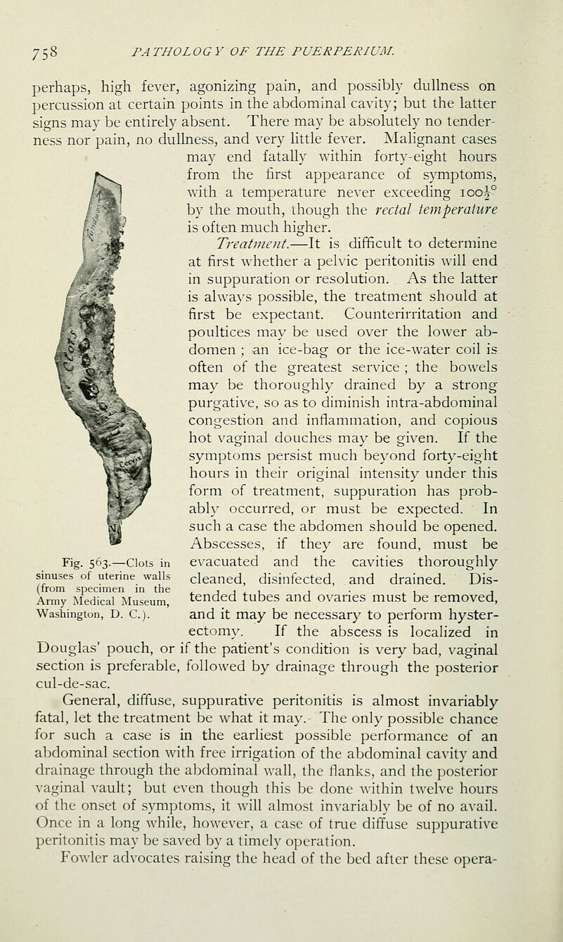 perhaps, high fever, agonizing pain, and possibly dulhiess on percussion at certain points in the abdominal cavity; but the latter signs may be entirely absent. There may be absolutely no tender- ness nor pain, no dullness, and very little fever. Malignant cases may end fatally within forty-eight hours from the first appearance of symptoms, with a temperature never exceeding iob|° by the mouth, though the rectal temperature is often much higher. Treatment.—It is difficult to determine at first whether a pelvic peritonitis will end in suppuration or resolution. As the latter is always possible, the treatment should at first be expectant. Counterirritation and poultices may be used over the lower ab- domen ; an ice-bag or the ice-water coil is often of the greatest service ; the bowels may be thoroughly drained by a strong purgative, so as to diminish intra-abdominal congestion and inflammation, and copious hot vaginal douches may be given. If the symptoms persist much beyond forty-eight hours in their original intensity under this form of treatment, suppuration has prob- ably occurred, or must be expected. In such a case the abdomen should be opened. Abscesses, if they are found, must be evacuated and the cavities thoroughly cleaned, disinfected, and drained. Dis- tended tubes and ovaries must be removed, and it may be necessary to perform hyster- ectomy. If the abscess is localized in Douglas' pouch, or if the patient's condition is very bad, vaginal section is preferable, followed by drainage through the posterior cul-de-sac. General, diffuse, suppurative peritonitis is almost invariably fatal, let the treatment be what it may. The only possible chance for such a case is in the earliest possible performance of an abdominal section with free irrigation of the abdominal cavity and drainage through the abdominal wall, the flanks, and the posterior vaginal vault; but even though this be done within twelve hours of the onset of symptoms, it Avill almost invariably be of no avail. Once in a long while, however, a case of tme diffuse suppurative peritonitis may be saved by a timely operation. Fowler advocates raising the head of the bed after these opera- Fig- 563-—Clots in sinuses of uterine walls (from specimen in the Army Medical Museum, Washington, D. C).