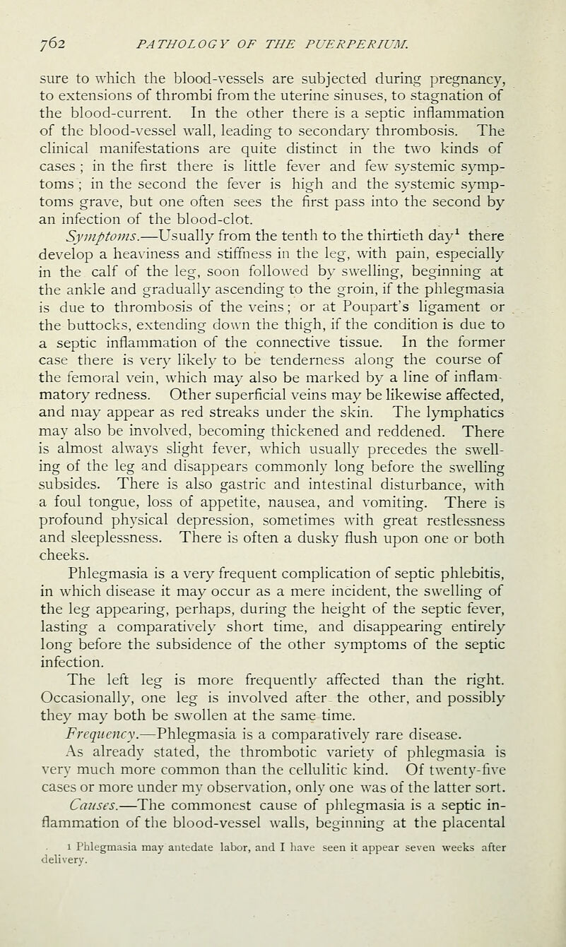 sure to which the blood-vessels are subjected during pregnancy, to extensions of thrombi from the uterine sinuses, to stagnation of the blood-current. In the other there is a septic inflammation of the blood-vessel wall, leading to secondar}' thrombosis. The clinical manifestations are quite distinct in the two kinds of cases ; in the first there is little fever and few systemic symp- toms ; in the second the fever is high and the systemic symp- toms grave, but one often sees the first pass into the second by an infection of the blood-clot. Symptoms.—Usually from the tenth to the thirtieth day^ there develop a heaviness and stiffness in the leg, with pain, especially in the calf of the leg, soon followed by swelHng, beginning at the ankle and gradually ascending to the groin, if the phlegmasia is due to thrombosis of the veins; or at Poupart's ligament or the buttocks, extending down the thigh, if the condition is due to a septic inflammation of the connective tissue. In the former case there is very likely to be tenderness along the course of the femoral vein, w^hich may also be marked by a line of inflam- matory redness. Other superficial veins may be likewise affected, and may appear as red streaks under the skin. The lymphatics may also be involved, becoming thickened and reddened. There is ahnost always sUght fever, which usually precedes the swell- ing of the leg and disappears commonly long before the swelhng subsides. There is also gastric and intestinal disturbance, with a foul tongue, loss of appetite, nausea, and vomiting. There is profound physical depression, sometimes with great restlessness and sleeplessness. There is often a dusky flush upon one or both cheeks. Phlegmasia is a very frequent complication of septic phlebitis, in which disease it may occur as a mere incident, the swelling of the leg appearing, perhaps, during the height of the septic fever, lasting a comparatively short time, and disappearing entirely long before the subsidence of the other symptoms of the septic infection. The left leg is more frequently affected than the right. Occasionally, one leg is involved after- the other, and possibly they may both be swollen at the same time. Frequency.—Phlegmasia is a comparatively rare disease. As already stated, the thrombotic variety of phlegmasia is very much more common than the cellulitic kind. Of twenty-five cases or more under my observation, only one was of the latter sort. Causes.—The commonest cause of phlegmasia is a septic in- flammation of the blood-vessel walls, beginning at the placental 1 Phlegmasia may antedate labor, and I liave seen it appear seven weeks after delivery.