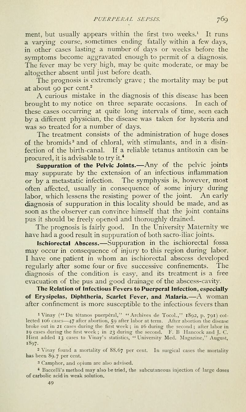 ment, but usually appears within the first two weeks.^ It runs a varying course, sometimes ending fatally within a few days, in other cases lasting a number of days or weeks before the symptoms become aggravated enough to permit of a diagnosis. The fever may be very high, may be quite moderate, or may be altogether absent until just before death. The prognosis is extremely grave; the mortality may be put at about 90 per cent.^ A curious mistake in the diagnosis of this disease has been brought to my notice on three separate occasions. In each of these cases occurring at quite long intervals of time, seen each by a different physician, the disease was taken for hysteria and was so treated for a number of days. The treatment consists of the administration of huge doses of the bromids^ and of chloral, with stimulants, and in a disin- fection of the birth-canal. If a reliable tetanus antitoxin can be procured, it is advisable to try it.* Suppuration of the Pelvic Joints.—Any of the pelvic joints may suppurate by the extension of an infectious inflammation or by a metastatic infection. The symphysis is, however, most often affected, usually in consequence of some injury during labor, which lessens the resisting power of the joint. An early diagnosis of suppuration in this locality should be made, and as soon as the observ^er can convince himself that the joint contains pus it should be freely opened and thoroughly drained. The prognosis is fairly good. In the University Maternity we have had a good result in suppuration of both sacro-iliac joints. Ischiorectal Abscess.—Suppuration in the ischiorectal fossa may occur in consequence of injury to this region during labor. I have one patient in whom an ischiorectal abscess developed regularly after some four or five successive confinements. The diagnosis of the condition is easy, and its treatment is a free evacuation of the pus and good drainage of the abscess-cavity. The Relation of Infectious Fevers to Puerperal Infection, especially of Erysipelas, Diphtheria, Scarlet Fever, and Malaria.—A woman after confinement is more susceptible to the infectious fevers than 1 Vinay (Du tetanos puerperal, Archives de Tocol., 1892, p. 791) col- lected 106 cases—47 after abortion, 59 after labor at term. After abortion tlie disease broke out in 21 cases during the first week ; in 16 during the second; after labor in 19 cases during the first week ; in 23 during the second. F. B Hancock and J. C. Hirst added 13 cases to Vinay's statistics, University Med. Magazine, August, 1897. 2 Vinay found a mortality of 88.67 P^r cent. In surgical cases the mortality has been 89.7 per cent. ■' Camphor, and opium are also advised. ^ Baccelli's method may also be tried, the subcutaneous injection of large doses of carbolic acid in weak solution. 49