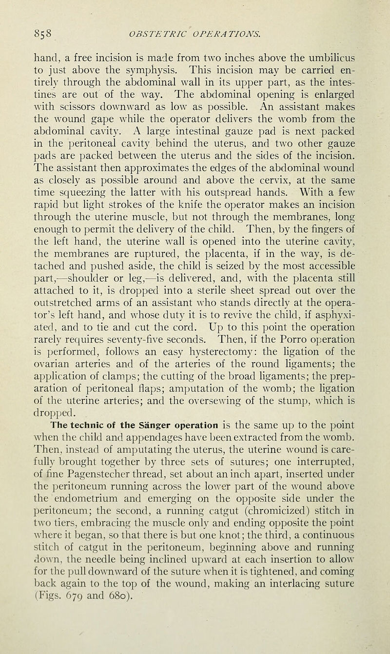 hand, a free incision is made from two inches above the umbilicus to just above the symphysis. This incision may be carried en- tirely through the abdominal wall in its upper part, as the intes- tines are out of the way. The abdominal opening is enlarged with scissors downward as low as possible. An assistant makes the wound gape while the operator delivers the womb from the abdominal cavity. A large intestinal gauze pad is next packed in the peritoneal cavity behind the uterus, and two other gauze pads are packed between the uterus and the sides of the incision. The assistant then approximates the edges of the abdominal wound as closely as possible around and above the cervix, at the same time squeezing the latter with his outspread hands. With a few rapid but light strokes of the knife the operator makes an incision through the uterine muscle, but not through the membranes, long enough to permit the delivery of the child. Then, by the fingers of the left hand, the uterine wall is opened into the uterine cavity, the membranes are ruptured, the placenta, if in the way, is de- tached and pushed aside, the child is seized by the most accessible part,—shoulder or leg,—is deli^•ered, and, with the placenta still attached to it, is dropped into a sterile sheet spread out over the outstretched arms of an assistant who stands directly at the opera- tor's left hand, and whose duty it is to revive the child, if asphyxi- ated, and to tie and cut the cord. Up to this point the operation rarely requires seventy-five seconds. Then, if the Porro operation is performed, follows an easy hysterectomy: the ligation of the ovarian arteries and of the arteries of the round ligaments; the application of clamps; the cutting of the broad ligaments; the prep- aration of peritoneal flaps; amputation of the womb; the ligation of the uterine arteries; and the oversewing of the stump, which is dropped. The technic of the Sanger operation is the same up to the point when the child and appendages have been extracted from the womb. Then, instead of amputating the uterus, the uterine wound is care- fully brought together by three sets of sutures; one interrupted, of fine Pagenstecher thread, set about an inch apart, inserted under the peritoneum running across the lower part of the wound above the endometrium and emerging on the opposite side under the peritoneum; the second, a running catgut (chromicized) stitch in two tiers, embracing the muscle only and ending opposite the point where it began, so that there is but one knot; the third, a continuous stitch of catgut in the peritoneum, beginning above and running down, the needle being inclined upward at each insertion to allow for the pull downward of the suture when it is tightened, and coming back again to the top of the wound, making an interlacing suture (Figs. 679 and 680).