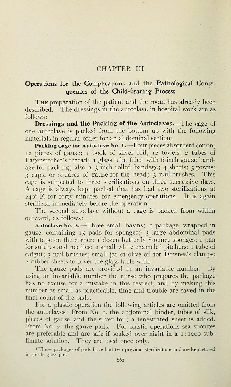 CHAPTER III Operations for the Complications and the Pathological Conse- quences of the Child-bearing: Process The preparation of the patient and the room has already been described. The dressings in the autoclave in hospital work are as follows: Dressings and the Packing of the Autoclaves.—The cage of one autoclave is packed from the bottom up with the following materials in regular order for an abdominal section: Packing Cage for Autoclave No. 1.—Four pieces absorbent cotton; 12 pieces of gauze; i book of silver foil; 12 towels; 2 tubes of Pagenstecher's thread; i glass tube tilled with 6-inch gauze band- age for packing; also a 3-inch rolled bandage; 4 sheets; 3 gowns; 3 caps, or squares of gauze for the head; 3 nail-brushes. This cage is subjected to three sterilizations on three successive days. A cage is always kept packed that has had two sterilizations at 240° F. for forty minutes for emergency operations. It is again sterilized immediately before the operation. The second autoclave without a cage is packed from within outward, as follows: Autoclave No. 2.—Three small basins; i package, wrapped in gauze, containing 15 pads for sponges;^ 3 large abdominal pads with tape on the corner; i dozen butterfly 8-ounce sponges; i pan for sutures and needles; 2 small white enameled pitchers; i tube of catgut; 3 nail-brushes; small jar of olive oil for Downes's clamps; 2 rubber sheets to cover the glass table with. The gauze pads are provided in an invariable number. By using an invariable number the nurse who prepares the package has no excuse for a mistake in this respect, and by making this number as small as practicable, time and trouble are saved in the final count of the pads. For a plastic operation the following articles are omitted from the autoclaves: From No. i, the abdominal binder, tubes of silk, pieces of gauze, and the silver foil; a fenestrated sheet is added. From No. 2, the gauze pads. For plastic operations sea sponges are preferable and are safe if soaked over night in a i: 1000 sub- limate solution. They are used once only. ' These packages of pads have had two previous sterilizations and are kept stored in sterile glass jars.