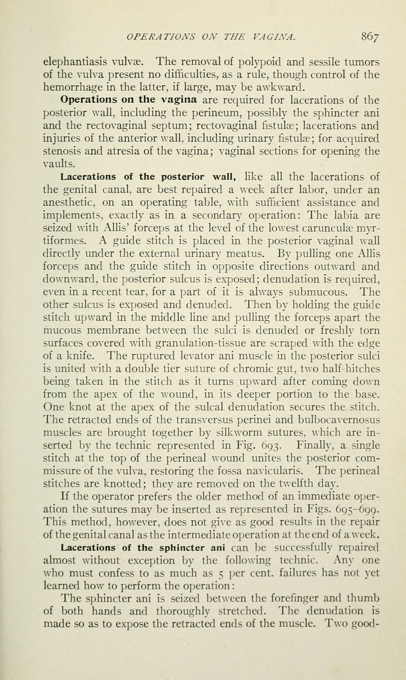 OPERATIONS ON THE VAGINA. 86/ elephantiasis vulvae. The removal of polypoid and sessile tumors of the vulva present no difficulties, as a rule, though control of the hemorrhage in the latter, if large, may be awkward. Operations on the vagina are required for lacerations of the posterior wall, including the perineum, possibly the sphincter ani and the rectovaginal septum; rectovaginal fistulae; lacerations and injuries of the anterior wall, including urinary fistulae; for accjuired stenosis and atresia of the vagina; vaginal sections for opening the vaults. Lacerations of the posterior wall, like all the lacerations of the genital canal, are best repaired a week after labor, under an anesthetic, on an operating table, with sufficient assistance and implements, exactly as in a secondary operation: The labia are seized with AlUs' forceps at the level of the lowest carunculae myr- tiformes. A guide stitch is placed in the posterior vaginal wall directly under the external urinary meatus. By pulling one Allis forceps and the guide stitch in opposite directions outward and downAvard, the posterior sulcus is exposed; denudation is required, even in a recent tear, for a part of it is always submucous. The other sulcus is exposed and denuded. Then by holding the guide stitch upward in the middle line and pulling the forceps apart the mucous membrane between the sulci is denuded or freshly torn surfaces covered with granulation-tissue are scraped with the edge of a knife. The ruptured levator ani muscle in the posterior sulci is united with a double tier suture of chromic gut, two half-hitches being taken in the stitch as it turns upward after coming down from the apex of the wound, in its deeper portion to the base. One knot at the apex of the sulcal denudation secures the stitch. The retracted ends of the transversus perinei and bulbocavernosus muscles are brought together by silkworm sutures, which are in- serted by the technic represented in Fig. 693. Finally, a single stitch at the top of the perineal wound unites the posterior com- missure of the vulva, restoring the fossa navicularis. The perineal stitches are knotted; they are removed on the twelfth day. If the operator prefers the older method of an immediate ojjer- ation the sutures may be inserted as represented in Figs. 695-699. This method, however, does not give as good results in the repair of the genital canal as the intermediate operation at the end of a week. Lacerations of the sphincter ani can ])e successfully repaired almost without exception by the following technic. Any one who must confess to as much as 5 per cent, failures has not yet learned how to perform the operation: The sphincter ani is seized between the forefmger and thumb of both hands and thoroughly stretched. The denudation is made so as to expose the retracted ends of the muscle. Two good-