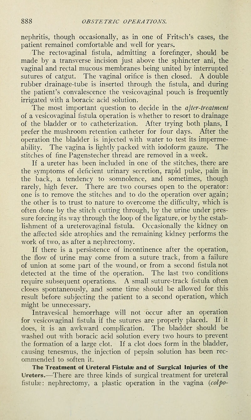 nephritis, though occasionally, as in one of Fritsch's cases, the patient remained comfortable and well for years. The rectovaginal fistula, admitting a forefinger, should be made by a transverse incision just above the sphincter ani, the vaginal and rectal mucous membranes being united by interrupted sutures of catgut. The vaginal orifice is then closed. . A double rubber drainage-tube is inserted through the fistula, and during the patient's convalescence the vesicovaginal pouch is frequently irrigated with a boracic acid solution. The most important question to decide in the a]ter-treatment of a vesicovaginal fistula operation is whether to resort to drainage of the bladder or to catheterization. After trying both plans, I prefer the mushroom retention catheter for four days. After the operation the bladder is injected with water to test its imperme- ability. The vagina is lightly packed with iodoform gauze. The stitches of fine Pagenstecher thread are removed in a week. If a ureter has been included in one of the stitches, there are the symptoms of deficient urinary secretion, rapid pulse, pain in the back, a tendency to somnolence, and sometimes, though rarely, high fever. There are two courses open to the operator: one is to remove the stitches and to do the operation over again; the other is to trust to nature to overcome the difficulty, which is often done by the stitch cuttiDg through, by the urine under pres- sure forcing its way through the loop of the ligature, or by the estab- lishment of a ureterovaginal fistula. Occasionally the kidney on the affected side atrophies and the remaining kidney performs the work of two, as after a nephrectomy. If there is a persistence of incontinence after the operation, the flow of urine may come from a suture track, from a failure of union at some part of the wound, or from a second fistula not detected at the time of the operation. The last two conditions require subsequent operations. A small suture-track fistula often closes spontaneously, and some time should be allowed for this result before subjecting the patient to a second operation, which might be unnecessary. Intravesical hemorrhage will not occur after an operation for vesicovaginal fistula if the sutures are properly placed. If it does, it is an awkward compHcation. The bladder should be washed out with boracic acid solution every two hours to prevent the formation of a large clot. If a clot does form in the bladder, causing tenesmus, the injection of pepsin solution has been rec- ommended to soften it. The Treatment of Ureteral Fistulae and of Surgical Injuries of the Ureters.—There are three kinds of surgical treatment for ureteral fistulae: nephrectomy, a plastic operation in the vagina {colpo-
