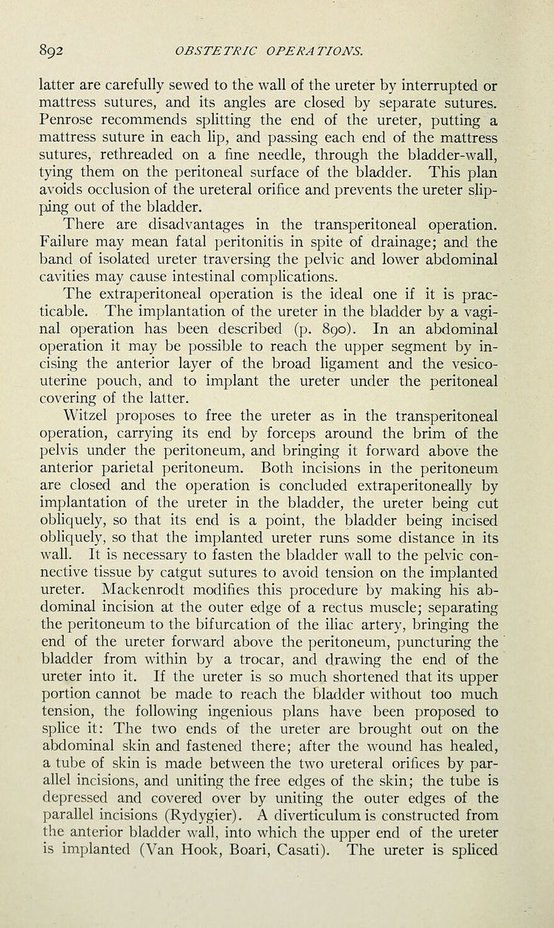 latter are carefully sewed to the wall of the ureter by interrupted or mattress sutures, and its angles are closed by separate sutures. Penrose recommends splitting the end of the ureter, putting a mattress suture in each lip, and passing each end of the mattress sutures, rethreaded on a fine needle, through the bladder-wall, tying them on the peritoneal surface of the bladder. This plan avoids occlusion of the ureteral orifice and prevents the ureter slip- ping out of the bladder. There are disadvantages in the transperitoneal operation. Failure may mean fatal peritonitis in spite of drainage; and the band of isolated ureter traversing the pelvic and lower abdominal cavities may cause intestinal complications. The extraperitoneal operation is the ideal one if it is prac- ticable. The implantation of the ureter in the bladder by a vagi- nal operation has been described (p. 890). In an abdominal operation it may be possible to reach the upper segment by in- cising the anterior layer of the broad ligament and the vesico- uterine pouch, and to implant the ureter under the peritoneal covering of the latter. Witzel proposes to free the ureter as in the transperitoneal operation, carrying its end by forceps around the brim of the pelvis under the peritoneum, and bringing it forward above the anterior parietal peritoneum. Both incisions in the peritoneum iare closed and the operation is concluded extraperitoneally by implantation of the ureter in the bladder, the ureter being cut obliquely, so that its end is a point, the bladder being incised obliquely, so that the implanted ureter runs some distance in its wall. It is necessary to fasten the bladder wall to the pelvic con- nective tissue by catgut sutures to avoid tension on the implanted ureter. Mackenrodt modifies this procedure by making his ab- dominal incision at the outer edge of a rectus muscle; separating the peritoneum to the bifurcation of the iliac artery, bringing the end of the ureter forward above the peritoneum, puncturing the bladder from within by a trocar, and drawing the end of the ureter into it. If the ureter is so much shortened that its upper portion cannot be made to reach the bladder without too much tension, the following ingenious plans have been proposed to splice it: The two ends of the ureter are brought out on the abdominal skin and fastened there; after the wound has healed, a tube of skin is made between the two ureteral orifices by par- allel incisions, and uniting the free edges of the skin; the tube is depressed and covered over by uniting the outer edges of the parallel incisions (Rydygier). A diverticulum is constructed from the anterior bladder wall, into which the upper end of the ureter is implanted (Van Hook, Boari, Casati). The ureter is spHced