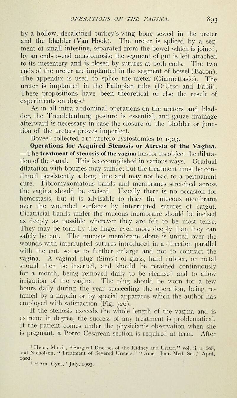 by a hollow, decalcified turkey's-wing bone sewed in the ureter and the bladder (Van Hook). The ureter is spliced by a seg- ment of small intestine, separated from the bowel which is joined, by an end-to-end anastomosis; the segment of gut is left attached to its mesentery and is closed by sutures at both ends. The two ends of the ureter are implanted in the segment of bowel (Bacon). The appendix is used to spHce the ureter (Giannettasio). The ureter is implanted in the Fallopian tube (D'Urso and Fabii). These propositions have been theoretical or else the result of experiments on dogs.^ As in all intra-abdominal operations on the ureters and blad- der, the Trendelenburg posture is essential, and gauze drainage afterward is necessary in case the closure of the bladder or junc- tion of the ureters proves imperfect. Bovee^ collected iii uretero-cystostomies to 1903. Operations for Acquired Stenosis or Atresia of the Vagina. —The treatment of stenosis of the vagina has for its object the dilata- tion of the canal. This is accomplished in various ways. Gradual dilatation with bougies may suffice; but the treatment must be con- tinued persistently a long time and may not lead to a permanent cure. Fibromyxomatous bands and membranes stretched across the vagina should be excised. Usually there is no occasion for hemostasis, but it is advisable to draw the mucous membrane over the wounded surfaces by interrupted sutures of catgut. Cicatricial bands under the mucous membrane should be incised as deeply as possible wherever they are felt to be most tense. They may be torn by the finger even more deeply than they can safely be cut. The mucous membrane alone is united over the wounds with interrupted sutures introduced in a direction parallel with the cut, so as to further enlarge and not to contract the vagina. A vaginal plug (Sims') of glass, hard rubber, or metal should then Idc inserted, and should be retained continuously for a month, being removed daily to be cleansed and to allow irrigation of the vagina. The plug should be worn for a few hours daily during the year succeeding the operation, iDcing re- tained by a napkin or by special apparatus which the author lias employed with satisfaction (Fig. 720). If the stenosis exceeds the whole length of tlic \'agina and is extreme in degree, the success of any treatment is ])roblematical. If the patient comes under the physician's ol)servalion when she is pregnant, a Porro Cesarean section is required al term. After ' Henry Morris, Surgical Diseases of the Kidney and UrettT, vol. ii, p. 608, and Nicholson, Treatment of Severed Ureters,  Amer. Jour. Med. Sci., April, 1902. ^ Am. (jyn., July, 1903.
