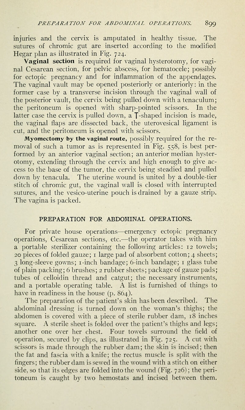 injuries and the cervix is amputated in healthy tissue. The sutures of chromic gut are inserted according to the modified Hegar plan as illustrated in Fig. 724, Vaginal section is required for vaginal hysterotomy, for vagi- nal Cesarean section, for pelvic abscess, for hematocele; possibly for ectopic pregnancy and for inflammation of the appendages. The vaginal vault may be opened posteriorly or anteriorly: in the former case by a transverse incision through the vaginal wall of the posterior vault, the cervix being pulled down with a tenaculum; the peritoneum is opened with sharp-pointed scissors. In the latter case the cervix is pulled down, a T-shaped incision is made, the vaginal flaps are dissected back, the uterovesical ligament is cut, and the peritoneum is opened with scissors. Myomectomy by the vaginal route, possibly required for the re- moval of such a tumor as is represented in Fig. 558, is best per- formed by an anterior vaginal section; an anterior median hyster- otomy, extending through the cervix and high enough to give ac- cess to the base of the tumor, the cervix being steadied and pulled down by tenacula. The uterine wound is united by a double-tier stitch of chromic gut, the vaginal wall is closed with interrupted sutures, and the vesico-uterine pouch is drained by a gauze strip. The vagina is packed. PREPARATION FOR ABDOMINAL OPERATIONS. For private house operations—emergency ectopic pregnancy operations. Cesarean sections, etc.—the operator takes with him a portable steriHzer containing the following articles: 12 towels; 20 pieces of folded gauze; i large pad of absorbent cotton; 4 sheets; 3 long-sleeve gowns; i-inch bandage; 6-inch bandage; i glass tube of plain packing; 6 brushes; 2 rubber sheets; package of gauze pads; tubes of celloidin thread and catgut; the necessary instruments, and a portable operating table. A list is furnished of things to have in readiness in the house (p. 864). The preparation of the patient's skin has been described. The abdominal dressing is turned down on the woman's thighs; the abdomen is covered with a piece of sterile rubber dam, 18 inches square. A sterile sheet is folded over the patient's thighs and legs; another one over her chest. Four towels surround the field of operation, secured by clips, as illustrated in Fig. 725. A cut with scissors is made through the rubber dam; the skin is incised; then the fat and fascia with a knife; the rectus muscle is split with the fingers; the rubber dam is sewed in the wound with a stitch on either side, so that its edges are folded into the wound (Fig. 726); the peri- toneum is caught by two hemostats and incised between them.