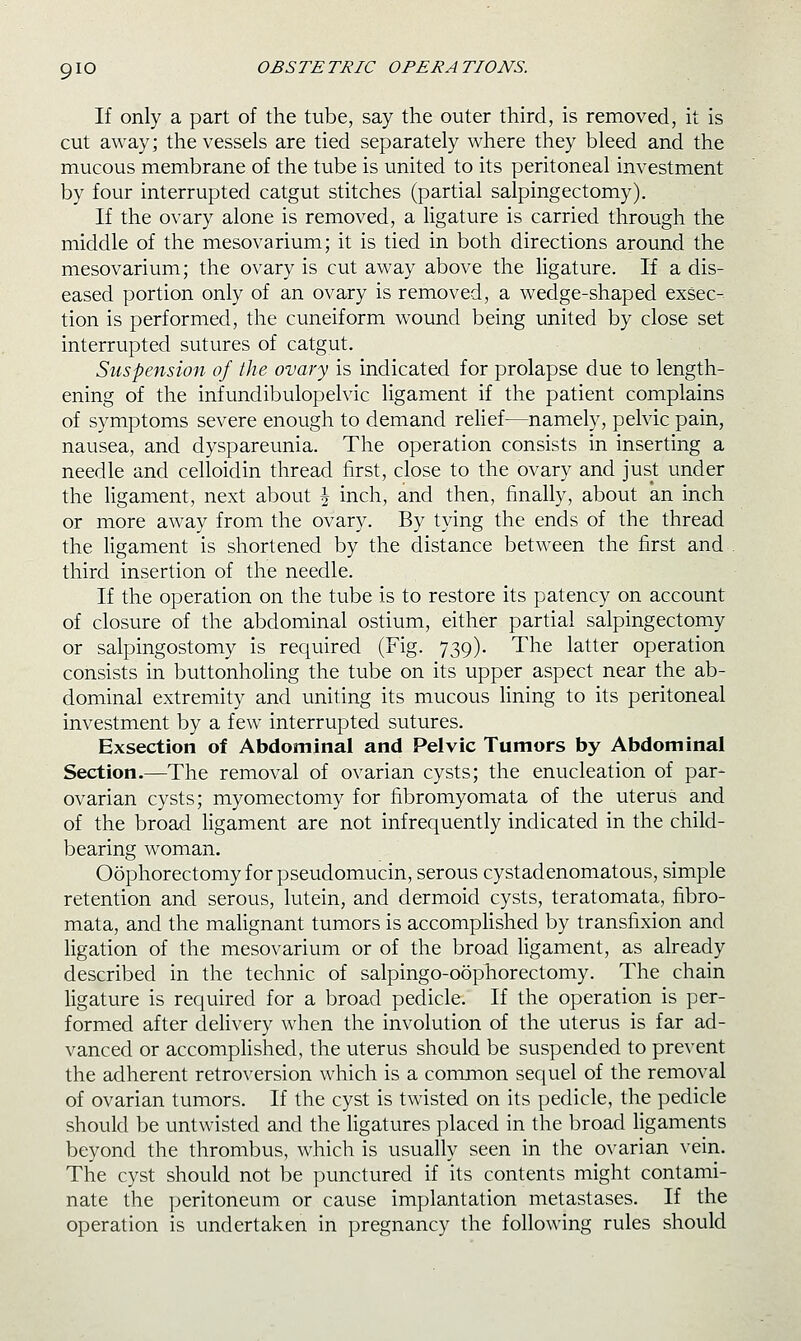 If only a part of the tube, say the outer third, is removed, it is cut away; the vessels are tied separately where they bleed and the mucous membrane of the tube is united to its peritoneal investment by four interrupted catgut stitches (partial salpingectomy). If the ovary alone is removed, a ligature is carried through the middle of the mesovarium; it is tied in both directions around the mesovarium; the ovary is cut away above the ligature. If a dis- eased portion only of an ovary is removed, a wedge-shaped exsec- tion is performed, the cuneiform wound being united by close set interrupted sutures of catgut. Suspension of the ovary is indicated for prolapse due to length- ening of the infundibulopelvic ligament if the patient complains of symptoms severe enough to demand relief—namely, pelvic pain, nausea, and dyspareunia. The operation consists in inserting a needle and celloidin thread first, close to the ovary and just under the ligament, next about J inch, and then, finally, about an inch or more away from the ovary. By tying the ends of the thread the ligament is shortened by the distance between the first and . third insertion of the needle. If the operation on the tube is to restore its patency on account of closure of the abdominal ostium, either partial salpingectomy or salpingostomy is required (Fig. 739). The latter operation consists in buttonholing the tube on its upper aspect near the ab- dominal extremity and uniting its mucous lining to its peritoneal investment by a few interrupted sutures. Exsection of Abdominal and Pelvic Tumors by Abdominal Section.—The removal of ovarian cysts; the enucleation of par- ovarian cysts; myomectomy for fibromyomata of the uterus and of the broad ligament are not infrequently indicated in the child- bearing woman. Oophorectomy for pseudomucin, serous cystadenomatous, simple retention and serous, lutein, and dermoid cysts, teratomata, fibro- mata, and the malignant tumors is accomphshed by transfixion and ligation of the mesovarium or of the broad ligament, as already described in the technic of salpingo-oophorectomy. The chain ligature is required for a broad pedicle. If the operation is per- formed after delivery when the involution of the uterus is far ad- vanced or accomplished, the uterus should be suspended to prevent the adherent retroversion which is a common sequel of the removal of ovarian tumors. If the cyst is twisted on its pedicle, the pedicle should be untwisted and the ligatures placed in the broad ligaments beyond the thrombus, which is usually seen in the ovarian vein. The cyst should not be punctured if its contents might contami- nate the peritoneum or cause implantation metastases. If the operation is undertaken in pregnancy the following rules should