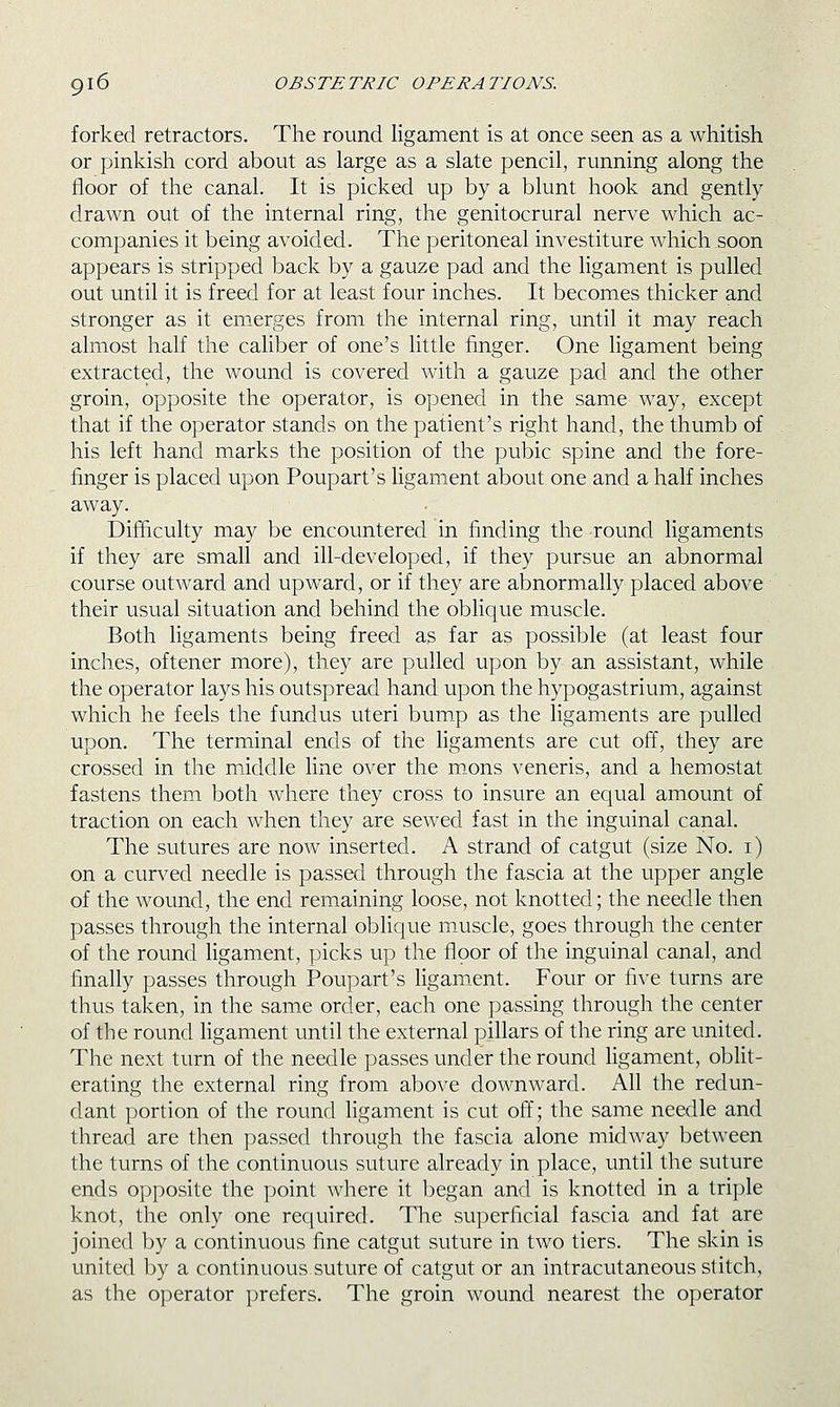 forked retractors. The round ligament is at once seen as a whitish or pinkish cord about as large as a slate pencil, running along the floor of the canal. It is picked up by a blunt hook and gently drawn out of the internal ring, the genitocrural nerve which ac- companies it being avoided. The peritoneal investiture which soon appears is stripped back by a gauze pad and the ligament is pulled out until it is freed for at least four inches. It becomes thicker and stronger as it em.erges from the internal ring, until it may reach almost half the caliber of one's little finger. One ligament being extracted, the wound is covered with a gauze pad and the other groin, opposite the operator, is opened in the same way, except that if the operator stands on the patient's right hand, the thumb of his left hand marks the position of the pubic spine and the fore- finger is placed upon Poupart's ligament about one and a half inches away. Difficulty may be encountered in finding the round ligaments if they are small and ill-developed, if they pursue an abnormal course outward and upward, or if they are abnormally placed above their usual situation and behind the oblique muscle. Both ligaments being freed as far as possible (at least four inches, oftener more), they are pulled upon by an assistant, while the operator lays his outspread hand upon the hypogastrium, against which he feels the fundus uteri bump as the ligaments are pulled upon. The terminal ends of the ligaments are cut off, they are crossed in the middle line over the m^ons veneris, and a hemostat fastens them both where they cross to insure an equal amount of traction on each when they are sewed fast in the inguinal canal. The sutures are now inserted. A strand of catgut (size No. i) on a curved needle is passed through the fascia at the upper angle of the wound, the end remaining loose, not knotted; the needle then passes through the internal oblique muscle, goes through the center of the round ligament, picks up the flpor of the inguinal canal, and finally passes through Poupart's ligam_ent. Four or five turns are thus taken, in the same order, each one passing through the center of the round ligament until the external pillars of the ring are united. The next turn of the needle passes under the round ligament, oblit- erating the external ring from above downward. All the redun- dant portion of the round ligament is cut off; the same needle and thread are then passed through the fascia alone midway between the turns of the continuous suture already in place, until the suture ends opposite the point where it began and is knotted in a triple knot, the only one required. The superficial fascia and fat are joined by a continuous fine catgut suture in two tiers. The skin is united by a continuous suture of catgut or an intracutaneous stitch, as the operator prefers. The groin wound nearest the operator